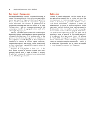 x Cómo triunfar en física si se intenta de verdad
Las clases y los apuntes
Un factor importante de cualquier curso universitario son las
clases. Esto es especialmente cierto en física, ya que será fre-
cuente que su profesor haga demostraciones de principios
físicos, ejecute simulaciones de computadora o proyecte
videos. Todas éstas son actividades de aprendizaje que lo
ayudarán a comprender los principios básicos de la física.
No falte a clases, y si lo hace por alguna razón especial, pida
a un amigo o miembro de su grupo de estudio que le dé los
apuntes y le diga lo que pasó.
En clase, tome notas rápidas y entre a los detalles después.
Es muy difícil tomar notas palabra por palabra, de modo que
sólo escriba las ideas clave. Si su profesor utiliza un dia-
grama del libro de texto, deje espacio en el cuaderno para
éste y agréguelo más tarde. Después de clase, complete sus
apuntes con la cobertura de cualquier faltante u omisión y
anotando los conceptos que necesite estudiar posteriormen-
te. Haga referencias por página del libro de texto, número de
ecuación o de sección.
Asegúrese de hacer preguntas en clase, o vea a su pro-
fesor durante sus horas de asesoría. Recuerde que la única
pregunta “fuera de lugar” es la que no se hace. En su escue-
la quizá haya asistentes de profesor o tutores para ayudarlo
con las diﬁcultades que encuentre.
Exámenes
Presentar un examen es estresante. Pero si se preparó de ma-
nera adecuada y descansó bien, la tensión será menor. La
preparación para un examen es un proceso continuo; co-
mienza en el momento en que termina el último examen.
Debe analizar sus exámenes y comprender los errores que
haya cometido. Si resolvió un problema y cometió errores
importantes, pruebe lo siguiente: tome una hoja de papel y
divídala en dos partes con una línea de arriba hacia abajo.
En una columna escriba la solución apropiada del problema,
y en la otra escriba lo que hizo y por qué, si es que lo sabe, y
la razón por la que su propuesta de solución fue incorrecta.
Si no está seguro de por qué cometió el error o de la forma
de evitarlo, hable con su profesor. La física se construye de
manera continua sobre ideas fundamentales y es importante
corregir de inmediato cualquiera malentendido. Cuidado: si
se prepara en el último minuto para un examen, no retendrá
en forma adecuada los conceptos para el siguiente.
 