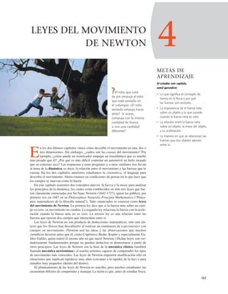 ?El niño que está
de pie empuja al niño
que está sentado en
el columpio. ¿El niño
sentado empuja hacia
atrás? Si acaso,
¿empuja con la misma
cantidad de fuerza
o con una cantidad
diferente?
4
METAS DE
APRENDIZAJE
Al estudiar este capítulo,
usted aprenderá:
• Lo que significa el concepto de
fuerza en la física y por qué
las fuerzas son vectores.
• La importancia de la fuerza neta
sobre un objeto y lo que sucede
cuando la fuerza neta es cero.
• La relación entre la fuerza neta
sobre un objeto, la masa del objeto
y su aceleración.
• La manera en que se relacionan las
fuerzas que dos objetos ejercen
entre sí.
107
LEYES DEL MOVIMIENTO
DE NEWTON
E
n los dos últimos capítulos vimos cómo describir el movimiento en una, dos o
tres dimensiones. Sin embargo, ¿cuáles son las causas del movimiento? Por
ejemplo, ¿cómo puede un remolcador empujar un trasatlántico que es mucho
más pesado que él? ¿Por qué es más difícil controlar un automóvil en hielo mojado
que en concreto seco? Las respuestas a estas preguntas y a otras similares nos llevan
al tema de la dinámica, es decir, la relación entre el movimiento y las fuerzas que lo
causan. En los dos capítulos anteriores estudiamos la cinemática, el lenguaje para
describir el movimiento. Ahora estamos en condiciones de pensar en lo que hace que
los cuerpos se muevan como lo hacen.
En este capítulo usaremos dos conceptos nuevos, la fuerza y la masa, para analizar
los principios de la dinámica, los cuales están establecidos en sólo tres leyes que fue-
ron claramente enunciadas por Sir Isaac Newton (1642-1727), quien las publicó, por
primera vez, en 1687 en su Philosophiae Naturalis Principia Mathematica (“Princi-
pios matemáticos de la ﬁlosofía natural”). Tales enunciados se conocen como leyes
del movimiento de Newton. La primera ley dice que si la fuerza neta sobre un cuer-
po es cero, su movimiento no cambia. La segunda ley relaciona la fuerza con la acele-
ración cuando la fuerza neta no es cero. La tercera ley es una relación entre las
fuerzas que ejercen dos cuerpos que interactúan entre sí.
Las leyes de Newton no son producto de deducciones matemáticas, sino una sín-
tesis que los físicos han descubierto al realizar un sinnúmero de experimentos con
cuerpos en movimiento. (Newton usó las ideas y las observaciones que muchos
cientíﬁcos hicieron antes que él, como Copérnico, Brahe, Kepler y especialmente Ga-
lileo Galilei, quien murió el mismo año en que nació Newton.) Dichas leyes son ver-
daderamente fundamentales porque no pueden deducirse ni demostrarse a partir de
otros principios. Las leyes de Newton son la base de la mecánica clásica (también
llamada mecánica newtoniana); al usarlas seremos capaces de comprender los tipos
de movimiento más conocidos. Las leyes de Newton requieren modiﬁcación sólo en
situaciones que implican rapideces muy altas (cercanas a la rapidez de la luz) o para
tamaños muy pequeños (dentro del átomo).
El planteamiento de las leyes de Newton es sencillo, pero muchos estudiantes las
encuentran difíciles de comprender y manejar. La razón es que, antes de estudiar física,
 
