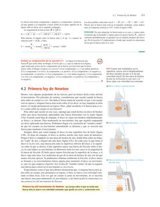4.2 Primera ley de Newton 111
4.2 Primera ley de Newton
Hemos visto algunas propiedades de las fuerzas, pero no hemos dicho cómo afectan
el movimiento. Por principio de cuentas, consideremos qué sucede cuando la fuerza
neta sobre un cuerpo es cero. Sin duda el lector estará de acuerdo en que si un cuerpo
está en reposo y ninguna fuerza neta actúa sobre él (es decir, no hay empujón ni tirón
netos), el cuerpo permanecerá en reposo. Pero, ¿Qué sucedería si la fuerza neta es ce-
ro y actúa sobre un cuerpo en movimiento?
Para saber qué sucede en este caso, suponga que usted desliza un disco de hockey
sobre una mesa horizontal, aplicándole una fuerza horizontal con la mano (ﬁgura
4.9a). Cuando usted deja de empujar, el disco no sigue moviéndose indeﬁnidamente;
se frena y se detiene. Para mantenerlo en movimiento, hay que seguirlo empujando
(es decir, aplicando una fuerza). Podríamos llegar a la conclusión de “sentido común”
de que los cuerpos en movimiento naturalmente se detienen y que se necesita una
fuerza para mantener el movimiento.
Imagine ahora que usted empuja el disco en una superﬁcie lisa de hielo (ﬁgura
4.9b). Al dejar de empujar, el disco se desliza mucho más lejos antes de detenerse.
Ponga el disco y empújelo en una mesa de hockey de aire, donde ﬂota sobre un delga-
do “cojín” de aire, y llegará aún más lejos (ﬁgura 4.9c). En cada caso, lo que frena el
disco es la fricción, una interacción entre la superﬁcie inferior del disco y la superﬁ-
cie sobre la que se desliza. Cada superﬁcie ejerce una fuerza de fricción sobre el dis-
co, la cual reduce su movimiento; la diferencia entre los tres casos es la magnitud de
la fuerza de fricción. El hielo ejerce menos fricción que la superﬁcie de la mesa, y el
disco viaja más lejos. Las moléculas de gas de la mesa de hockey de aire son las que
menos fricción ejercen. Si pudiéramos eliminar totalmente la fricción, el disco nunca
se frenaría y no necesitaríamos fuerza alguna para mantener el disco en movimien-
to, una vez que empieza a hacerlo. Así, la idea de “sentido común” de que se requiere
una fuerza para conservar el movimiento es incorrecta.
Experimentos como el que describimos demuestran que, si ninguna fuerza neta ac-
túa sobre un cuerpo, éste permanece en reposo, o bien, se mueve con velocidad cons-
tante en línea recta. Una vez que un cuerpo se pone en movimiento, no se necesita
una fuerza neta para mantenerlo en movimiento; a tal observación la conocemos co-
mo primera ley del movimiento de Newton:
Primera ley del movimiento de Newton: un cuerpo sobre el que no actúa una
fuerza neta se mueve con velocidad constante (que puede ser cero) y aceleración cero.
La fuerza neta tiene componente x negativa y componente y positiva,
así que apunta a la izquierda y hacia arriba en la parte superior de la
ﬁgura 4.8b (es decir, en el segundo cuadrante).
La magnitud de la fuerza neta es
Para obtener el ángulo entre la fuerza neta y el eje 1x, usamos la
relación o bien,
u 5 arctan
Ry
Rx
5 arctan1 80 N
2100 N2 5 arctan120.802
tanu 5 Ry/Rx,
R 5 Rx
2
1 Ry
2
5  12100 N22
1 180 N22
5 128 N
R
S
5 gF
S
Las dos posibles soluciones son u 5 2398 y u 5 2398 1 1808 5 1418.
Puesto que la fuerza neta está en el segundo cuadrante, como indica-
mos, la respuesta correcta es 1418 (véase la ﬁgura 4.8b).
EVALUAR: En esta situación, la fuerza neta no es cero, y vemos intui-
tivamente que el luchador 1 (quien ejerce la mayor fuerza, sobre el
cinturón) probablemente se quedará con el cinturón después del force-
jeo. En la sección 4.2 exploraremos a fondo qué sucede en situaciones
en las que la fuerza neta sí es cero.
F
S
1,
. . . . . . . . . . . . . . . . .
. . . . . . . . . . . . . . . .
. . . . . . . . . . . . . . .
. . . . . . . . . . . . . . .
. . . . . . . . . . . . . .
. . . . . . . . . . . . . .
. . . . . . . . . . .
. . . . . . . . . .
a) Mesa: el disco se detiene pronto.
b) Hielo: el disco se desliza más lejos.
c) Mesa de hockey de aire: el disco se desliza
aún más lejos.
4.9 Cuanto más resbaladiza sea la
superﬁcie, mayor será el desplazamiento
del disco después de que se le da una
velocidad inicial. En una mesa de hockey
de aire c), la fricción es casi cero y el
disco sigue con velocidad casi constante.
Evalúe su comprensión de la sección 4.1 La ﬁgura 4.6 muestra una
fuerza que actúa sobre un bloque. Con los ejes x y y que se indican en la ﬁgura,
¿qué enunciado acerca de las componentes de la fuerza gravitacional que la tierra
ejerce sobre el bloque (su peso) es correcto? i) Las componentes x y y son ambas positivas.
ii) La componente x es cero y la componente y es positiva. iii) La componente x es negativa y
la componente y es positiva. iv) Las componentes x y y son ambas negativas. v) La componente
x es cero y la componente y es negativa. vi) La componente x es positiva y la componente y
es negativa.
❚
F
S
 