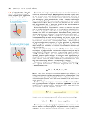 112 CAPÍTULO 4 Leyes del movimiento de Newton
La tendencia de un cuerpo a seguir moviéndose una vez iniciado su movimiento es
resultado de una propiedad llamada inercia. Usamos inercia cuando tratamos de sa-
car salsa de tomate de una botella agitándola. Primero hacemos que la botella (y la
salsa del interior) se mueva hacia adelante; al mover la botella bruscamente hacia
atrás, la salsa tiende a seguir moviéndose hacia adelante y, con suerte, cae en nuestra
hamburguesa. La tendencia de un cuerpo en reposo a permanecer en reposo también
se debe a la inercia. Quizás el lector haya visto sacar un mantel de un tirón de debajo
de la vajilla sin romper nada. La fuerza sobre la vajilla no basta para moverla mucho
durante el breve lapso que toma retirar el mantel.
Es importante señalar que lo que importa en la primera ley de Newton es la fuerza
neta. Por ejemplo, dos fuerzas actúan sobre un libro en reposo en una mesa horizon-
tal: una fuerza de apoyo hacia arriba, o fuerza normal, ejercida por la mesa (véase la
ﬁgura 4.2a) y la fuerza hacia abajo debida a la atracción gravitacional terrestre (una
fuerza de largo alcance que actúa aun si la mesa está más arriba del suelo; véase la ﬁ-
gura 4.2d). El empuje hacia arriba de la superﬁcie es tan grande como la atracción
gravitatoria hacia abajo, así que la fuerza neta sobre el libro (la suma vectorial de las
dos fuerzas) es cero. En concordancia con la primera ley de Newton, si el libro está en
reposo en la mesa, sigue en reposo. El mismo principio se aplica a un disco de hockey
que se desliza en una superﬁcie horizontal sin fricción: la resultante del empuje hacia
arriba de la superﬁcie y la atracción gravitatoria hacia abajo es cero. Si el disco está
en movimiento, sigue moviéndose con velocidad constante porque la fuerza neta que
actúa sobre él es cero.
Veamos otro ejemplo. Suponga que un disco de hockey descansa en una superﬁcie
horizontal con fricción despreciable, como una mesa de hockey de aire o una plancha
de hielo húmedo. Si el disco está inicialmente en reposo y luego una sola fuerza hori-
zontal actúa sobre él (ﬁgura 4.10a), comenzará a moverse. Si el disco ya se estaba
moviendo, la fuerza cambiará su rapidez, su dirección, o ambas, dependiendo de la
dirección de la fuerza. En este caso, la fuerza neta es no es cero. (También hay dos
fuerzas verticales, la atracción gravitacional terrestre y la fuerza normal hacia arriba
de la superﬁcie pero, como ya dijimos, estas dos fuerzas se cancelan.)
Suponga ahora que aplicamos una segunda fuerza (ﬁgura 4.10b), igual en mag-
nitud a pero de dirección opuesta. Una fuerza es el negativo de la otra,
y su suma vectorial es cero:
Otra vez, vemos que, si el cuerpo está inicialmente en reposo, sigue en reposo; y si se
está moviendo, sigue moviéndose en la misma dirección con rapidez constante. Estos
resultados muestran que, en la primera ley de Newton, una fuerza neta de cero equi-
vale a ninguna fuerza. Éste es sólo el principio de superposición de fuerzas que vi-
mos en la sección 4.1.
Cuando un cuerpo está en reposo o se mueve con velocidad constante (en línea
recta con rapidez constante), decimos que el cuerpo está en equilibrio. Para que esté
en equilibrio, sobre un cuerpo no deben actuar fuerzas, o deben actuar varias fuerzas
cuya resultante —es decir, la fuerza neta— sea cero:
(cuerpo en equilibrio) (4.3)
Para que esto se cumpla, cada componente de la fuerza neta debe ser cero, así que
(cuerpo en equilibrio) (4.4)
Estamos suponiendo que el cuerpo puede representarse adecuadamente con una
partícula puntual. Si el cuerpo tiene tamaño ﬁnito, tendremos que considerar también
en qué parte del cuerpo se aplican las fuerzas. Volveremos a esto en el capítulo 11.
a Fx 5 0 aFy 5 0
a F
S
5 0
a F
S
5 F
S
1 1 F
S
2 5 F
S
1 1 12F
S
1 2 5 0
F
S
2 5 2F
S
1,
F
S
1
F
S
2
F
S
1,
F
S
1
a) Sobre una superficie sin fricción,
un disco acelera cuando actúa sobre él
una sola fuerza horizontal.
b) Un objeto sobre el que actúan fuerzas
cuya suma vectorial sea cero se comporta
como si no actuara fuerza alguna sobre él.
F1
S
a
S
F1
S
F2
S
SF 5 0
a 5 0
S
S
4.10 a) Un disco de hockey acelera en la
dirección de la fuerza neta aplicada
b) Si la fuerza neta es cero, la aceleración
es cero y el disco está en equilibrio.
F
S
1.
 