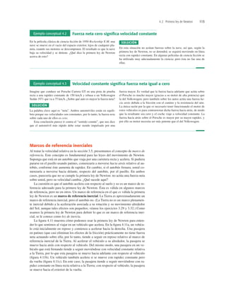4.2 Primera ley de Newton 113
Marcos de referencia inerciales
Al tratar la velocidad relativa en la sección 3.5, presentamos el concepto de marco de
referencia. Este concepto es fundamental para las leyes del movimiento de Newton.
Suponga que está en un autobús que viaja por una carretera recta y acelera. Si pudiera
pararse en el pasillo usando patines, comenzaría a moverse hacia atrás relativo al au-
tobús, conforme éste aumenta de rapidez. En cambio, si el autobús frenara, usted co-
menzaría a moverse hacia delante, respecto del autobús, por el pasillo. En ambos
casos, parecería que no se cumple la primera ley de Newton: no actúa una fuerza neta
sobre usted, pero su velocidad cambia. ¿Qué sucede aquí?
La cuestión es que el autobús acelera con respecto al suelo y no es un marco de re-
ferencia adecuado para la primera ley de Newton. Ésta es válida en algunos marcos
de referencia, pero no en otros. Un marco de referencia en el que es válida la primera
ley de Newton es un marco de referencia inercial. La Tierra es aproximadamente un
marco de referencia inercial, pero el autobús no. (La Tierra no es un marco plenamen-
te inercial debido a la aceleración asociada a su rotación y su movimiento alrededor
del Sol, aunque tales efectos son pequeños; véanse los ejercicios 3.29 y 3.32.) Como
usamos la primera ley de Newton para deﬁnir lo que es un marco de referencia iner-
cial, se le conoce como ley de inercia.
La ﬁgura 4.11 muestra cómo podemos usar la primera ley de Newton para enten-
der lo que sentimos al viajar en un vehículo que acelera. En la ﬁgura 4.11a, un vehícu-
lo está inicialmente en reposo y comienza a acelerar hacia la derecha. Una pasajera
en patines (que casi eliminan los efectos de la fricción) prácticamente no tiene fuerza
neta actuando sobre ella; por lo tanto, tiende a seguir en reposo relativo al marco de
referencia inercial de la Tierra. Al acelerar el vehículo a su alrededor, la pasajera se
mueve hacia atrás con respecto al vehículo. Del mismo modo, una pasajera en un ve-
hículo que está frenando tiende a seguir moviéndose con velocidad constante relativa
a la Tierra, por lo que esta pasajera se mueve hacia adelante con respecto al vehículo
(ﬁgura 4.11b). Un vehículo también acelera si se mueve con rapidez constante pero
da vuelta (ﬁgura 4.11c). En este caso, la pasajera tiende a seguir moviéndose con ra-
pidez constante en línea recta relativa a la Tierra; con respecto al vehículo, la pasajera
se mueve hacia el exterior de la vuelta.
Ejemplo conceptual 4.2 Fuerza neta cero signiﬁca velocidad constante
En la película clásica de ciencia ﬁcción de 1950 Rocketship X-M, una
nave se mueve en el vacío del espacio exterior, lejos de cualquier pla-
neta, cuando sus motores se descomponen. El resultado es que la nave
baja su velocidad y se detiene. ¿Qué dice la primera ley de Newton
acerca de esto?
SOLUCIÓN
En esta situación no actúan fuerzas sobre la nave, así que, según la
primera ley de Newton, no se detendrá; se seguirá moviendo en línea
recta con rapidez constante. En algunas películas de ciencia ﬁcción se
ha utilizado muy adecuadamente la ciencia; pero ésta no fue una de
ellas.
Ejemplo conceptual 4.3 Velocidad constante signiﬁca fuerza neta igual a cero
Imagine que conduce un Porsche Carrera GT en una pista de prueba
recta a una rapidez constante de 150 kmh y rebasa a un Volkswagen
Sedán 1971 que va a 75 kmh. ¿Sobre qué auto es mayor la fuerza neta?
SOLUCIÓN
La palabra clave aquí es “neta”. Ambos automóviles están en equili-
brio porque sus velocidades son constantes; por lo tanto, la fuerza neta
sobre cada uno de ellos es cero.
Esta conclusión parece ir contra el “sentido común”, que nos dice
que el automóvil más rápido debe estar siendo impulsado por una
fuerza mayor. Es verdad que la fuerza hacia adelante que actúa sobre
el Porsche es mucho mayor (gracias a su motor de alta potencia) que
la del Volkswagen; pero también sobre los autos actúa una fuerza ha-
cia atrás debida a la fricción con el camino y la resistencia del aire.
La única razón por la que es necesario tener funcionando el motor de
estos vehículos es para contrarrestar dicha fuerza hacia atrás, de modo
que la resultante sea cero y el coche viaje a velocidad constante. La
fuerza hacia atrás sobre el Porsche es mayor por su mayor rapidez, y
por ello su motor necesita ser más potente que el del Volkswagen.
 