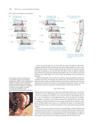 114 CAPÍTULO 4 Leyes del movimiento de Newton
En los casos de la ﬁgura 4.11, un observador en el marco de referencia del vehícu-
lo podría concluir que hay una fuerza neta que actúa sobre la pasajera, ya que la velo-
cidad de ésta relativa al vehículo cambia en cada caso. Esto no es correcto; la fuerza
neta sobre la pasajera es cero. El error del observador es tratar de aplicar la primera
ley de Newton en el marco de referencia del vehículo, que no es inercial y en el cual
dicha ley no es válida (ﬁgura 4.12). En este libro sólo usaremos marcos de referencia
inerciales.
Hemos mencionado sólo un marco de referencia (aproximadamente) inercial: la
superﬁcie de la Tierra. No obstante, hay muchos otros. Si tenemos un marco de refe-
rencia inercial A, donde se cumple la primera ley de Newton, cualquier otro marco de
referencia B será inercial si se mueve con velocidad constante relativa a A. Para
demostrarlo, usamos la ecuación de velocidad relativa (3.36) de la sección 3.5:
Suponga que P es un cuerpo que se mueve con velocidad constante con respecto
a un marco inercial A. Por la primera ley de Newton, la fuerza neta sobre este cuerpo
es cero. La velocidad de P relativa a otro marco B tiene un valor distinto,
No obstante, si la velocidad relativa de los dos marcos es constante,
también es constante, y B es un marco inercial. La velocidad de P en este marco
es constante y la fuerza neta sobre P es cero, así que la primera ley de Newton se cum-
ple en B. Observadores en los marcos A y B diferirán en cuanto a la velocidad de P,
pero coincidirán en que es constante (aceleración cero) y no hay fuerza neta actuando
sobre P.
No hay un marco de referencia inercial que sea preferible a todos los demás para
formular las leyes de Newton. Si un marco es inercial, todos los que se muevan con
velocidad constante relativa a él serán inerciales. Desde esta perspectiva, el estado de
reposo y el de movimiento con velocidad constante no son muy diferentes; ambos se
dan cuando la suma vectorial de las fuerzas que actúan sobre el cuerpo es cero.
v
S
P/B
v
S
B/A
v
S
P/A 2 v
S
B/A.
v
S
P/B 5
v
S
P/A
v
S
P/A 5 v
S
P/B 1 v
S
B/A
v
S
B/A.
Usted tiende a seguir moviéndose
en línea recta cuando el vehículo
da vuelta.
Usted tiende a seguir moviéndose
con velocidad constante cuando
el vehículo se frena a su alrededor.
Usted tiende a permanecer en
reposo cuando el vehículo acelera
a su alrededor.
t 5 0
t 5 Dt
t 5 2Dt
t 5 3Dt
v ⴝ 0
S
a
S
a
S
a
S
a
S
v
S
v
S
v
S
t 5 0
t 5 Dt
t 5 2Dt
t 5 3Dt
v
S
v
S
v
S
v
S
a
S
a
S
a
S
a
S
t 5 0
t 5 Dt
t 5 2Dt
El vehículo da vuelta a
rapidez constante.
a
S
a
S
a
S
v
S
Inicialmente usted
y el vehículo están
en reposo.
Inicialmente usted
y el vehículo están
en movimiento.
c)
a) b)
4.11 Viaje en un vehículo con aceleración.
4.12 Desde el marco de referencia de
este automóvil, parece que una fuerza
empuja hacia adelante a los maniquíes para
pruebas de choque, cuando el automóvil
se detiene repentinamente. Sin embargo,
tal fuerza no existe realmente: al detenerse
el vehículo, los maniquíes se siguen
moviendo hacia adelante como
consecuencia de la primera ley de Newton.
 