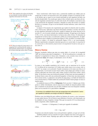 116 CAPÍTULO 4 Leyes del movimiento de Newton
Estas conclusiones sobre fuerza neta y aceleración también son válidas para un
cuerpo que se mueve en trayectoria curva. Por ejemplo, la ﬁgura 4.14 muestra un dis-
co de hockey que se mueve en un círculo horizontal en una superﬁcie de hielo con
fricción despreciable. Una cuerda que sujeta el disco al hielo ejerce una fuerza de ten-
sión de magnitud constante hacia el centro del círculo. El resultado es una fuerza neta
y una aceleración de magnitud constante y dirigidas al centro del círculo. La rapidez
del disco es constante, así que es un movimiento circular uniforme, como vimos en la
sección 3.4.
La ﬁgura 4.15a muestra otro experimento que explora la relación entre la acelera-
ción y fuerza neta. Aplicamos una fuerza horizontal constante a un disco de hockey
en una superﬁcie horizontal sin fricción, usando la balanza de resorte descrita en la
sección 4.1, con el resorte estirado una cantidad constante. Al igual que en las ﬁguras
4.13b y 4.13c, esta fuerza horizontal es la fuerza neta sobre el disco. Si alteramos la
magnitud de la fuerza neta, la aceleración cambia en la misma proporción. Al dupli-
car la fuerza neta se duplica la aceleración (ﬁgura 4.15b); al reducir a la mitad la fuer-
za neta se reduce a la mitad la aceleración (ﬁgura 4.15c), y así sucesivamente.
Muchos experimentos semejantes muestran que para un cuerpo dado, la magnitud de
la aceleración es directamente proporcional a la magnitud de la fuerza neta que ac-
túa sobre él.
Masa y fuerza
Nuestros resultados indican que para un cuerpo dado, el cociente de la magnitud
de la fuerza neta entre la magnitud de la aceleración es constante, sin
importar la magnitud de la fuerza neta. Llamamos a este cociente masa inercial, o
simplemente masa, del cuerpo y la denotamos con m. Es decir,
(4.5)
La masa es una medida cuantitativa de la inercia, que se mencionó en la sección
4.2. La última de las ecuaciones (4.5) indica que cuanto mayor sea su masa, más se
“resiste” un cuerpo a ser acelerado. Cuando sostenemos en la mano una fruta en el
supermercado y la movemos un poco hacia arriba y hacia abajo para estimar su masa,
estamos aplicando una fuerza para saber cuánto acelera la fruta hacia arriba y hacia
abajo. Si una fuerza causa una aceleración grande, la fruta tiene una masa pequeña; si
la misma fuerza causa sólo una aceleración pequeña, la fruta tiene una masa grande.
De la misma forma, si golpeamos una pelota de ping-pong y un balón de baloncesto
con la misma fuerza, el balón tendrá una aceleración mucho menor porque su masa es
mucho mayor.
La unidad de masa en el SI es el kilogramo. En la sección 1.3 dijimos que el kilo-
gramo se deﬁne oﬁcialmente como la masa de un cilindro de aleación platino-iridio
que se mantiene en una bóveda cerca de París. Podemos usar este kilogramo estándar,
junto con la ecuación (4.5), para deﬁnir el newton:
Un newton es la cantidad de fuerza neta que proporciona una aceleración de 1 metro
por segundo al cuadrado a un cuerpo con masa de 1 kilogramo.
Podemos usar esta deﬁnición para calibrar las balanzas de resorte y otros instrumen-
tos que miden fuerzas. Por la forma en que deﬁnimos el newton, está relacionado con
las unidades de masa, longitud y tiempo. Para que la ecuación (4.5) sea dimensional-
mente congruente, debe cumplirse que
1 newton 5 (1 kilogramo) (1 metro por segundo al cuadrado)
o bien,
Usaremos esta relación muchas veces en los próximos capítulos, así que no la olvide.
También podemos usar la ecuación (4.5) para comparar una masa con la masa es-
tándar y así medir masas. Suponga que aplica una fuerza neta constante a un
gF
S
1 N 5 1 kg # m/s2
m 5
0 aF
S
0
a
o 0 aF
S
0 5 ma o a 5
0 a F
S
0
m
a 5 0 a
S
0
0 gF
S
0
v
S
v
S
v
S
ΣF
S
ΣF
S
ΣF
S
a
S
Cuerda
a
S
a
S
En cualquier punto, la aceleración a y la
fuerza neta ΣF tienen la misma dirección,
siempre hacia el centro del círculo.
S
S
El disco se mueve a rapidez constante
alrededor del círculo.
x
m SF 5 F1
S S
SF 5 2F1
S S
a
S
a) Una fuerza neta constante SF provoca
una aceleración constante a.
S
S
b) Al duplicarse la fuerza neta, se duplica
la aceleración.
c) Al reducirse a la mitad la fuerza neta,
la aceleración se reduce a la mitad.
x
m
2a
S
x
m
a
2
S
SF 5
S
F1
S
1
2
4.15 Para un cuerpo de cierta masa m, la
magnitud de la aceleración del cuerpo es
directamente proporcional a la magnitud
de la fuerza neta que actúa sobre el cuerpo.
4.14 Vista superior de un disco de hockey
en movimiento circular uniforme en una
superﬁcie horizontal sin fricción.
 
