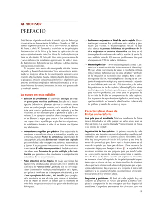 AL PROFESOR
PREFACIO
xi
Este libro es el producto de más de medio siglo de liderazgo
e innovación en la enseñanza de la física. Cuando en 1949 se
publicó la primera edición de Física universitaria, de Francis
W. Sears y Mark W. Zemansky, su énfasis en los principios
fundamentales de la física y la forma de aplicarlos fue un
aspecto revolucionario entre los libros de la disciplina cuya
base era el cálculo. El éxito del libro entre generaciones de
(varios millones) de estudiantes y profesores de todo el mun-
do da testimonio del mérito de este enfoque, y de las muchas
innovaciones posteriores.
Al preparar esta nueva decimosegunda edición, hemos
mejorado y desarrollado aún más Física universitaria asimi-
lando las mejores ideas de la investigación educativa con
respecto a la enseñanza basada en la resolución de problemas,
la pedagogía visual y conceptual; este libro es el primero que
presenta problemas mejorados en forma sistemática, y en uti-
lizar el sistema de tareas y enseñanza en línea más garantizado
y usado del mundo.
Lo nuevo en esta edición
• Solución de problemas El celebrado enfoque de cua-
tro pasos para resolver problemas, basado en la inves-
tigación (identiﬁcar, plantear, ejecutar y evaluar) ahora
se usa en cada ejemplo resuelto, en la sección de Estra-
tegia para resolver problemas de cada capítulo, y en las
soluciones de los manuales para el profesor y para el es-
tudiante. Los ejemplos resueltos ahora incorporan boce-
tos en blanco y negro para centrar a los estudiantes en
esta etapa crítica: aquella que, según las investigaciones,
los estudiantes tienden a saltar si se ilustra con ﬁguras
muy elaboradas.
• Instrucciones seguidas por práctica Una trayectoria de
enseñanza y aprendizaje directa y sistemática seguida por
la práctica, incluye Metas de aprendizaje al principio de
cada capítulo, así como Resúmenes visuales del capítulo
que consolidan cada concepto con palabras, matemáticas
y ﬁguras. Las preguntas conceptuales más frecuentes en
la sección de Evalúe su comprensión al ﬁnal de cada sec-
ción ahora usan formatos de opción múltiple y de clasi-
ﬁcación que permiten a los estudiantes la comprobación
instantánea de sus conocimientos.
• Poder didáctico de las ﬁguras El poder que tienen las
ﬁguras en la enseñanza fue enriquecido con el empleo de
la técnica de “anotaciones”, probada por las investiga-
ciones (comentarios estilo pizarrón integrados en la ﬁgura,
para guiar al estudiante en la interpretación de ésta), y por
el uso apropiado del color y del detalle (por ejemplo,
en la mecánica se usa el color para centrar al estudian-
te en el objeto de interés al tiempo que se mantiene el
resto de la imagen en una escala de grises sin detalles que
distraigan).
• Problemas mejorados al ﬁnal de cada capítulo Reco-
nocido por contener los problemas más variados y pro-
bados que existen, la decimosegunda edición va más
allá: ofrece la primera biblioteca de problemas de fí-
sica mejorados de manera sistemática con base en el
desempeño de estudiantes de toda la nación. A partir de
este análisis, más de 800 nuevos problemas se integran
al conjunto de 3700 de toda la biblioteca.
• MasteringPhysics™ (www.masteringphysics.com). Lan-
zado con la undécima edición, la herramienta de Mastering-
Physics ahora es el sistema de tareas y enseñanza en línea
más avanzado del mundo que se haya adoptado y probado
en la educación de la manera más amplia. Para la deci-
mosegunda edición, MasteringPhysics incorpora un con-
junto de mejoras tecnológicas y nuevo contenido. Además
de una biblioteca de más de 1200 tutoriales y de todos
los problemas de ﬁn de capítulo, MasteringPhysics ahora
también presenta técnicas especíﬁcas para cada Estrategia
para resolver problemas, así como para las preguntas de
la sección de Evalúe su comprensión de cada capítulo.
Las respuestas incluyen los tipos algebraico, numérico y de
opción múltiple, así como la clasificación, elaboración
de gráﬁcas y trazado de vectores y rayos.
Características clave de
Física universitaria
Una guía para el estudiante Muchos estudiantes de física
tienen diﬁcultades tan sólo porque no saben cómo usar su
libro de texto. La sección llamada “Cómo triunfar en física
si se intenta de verdad”.
Organización de los capítulos La primera sección de cada
capítulo es una introducción que da ejemplos especíﬁcos del
contenido del capítulo y lo conecta con lo visto antes. Tam-
bién hay una pregunta de inicio del capítulo y una lista de
metas de aprendizaje para hacer que el lector piense en el
tema del capítulo que tiene por delante. (Para encontrar la
respuesta a la pregunta, busque el icono ?) La mayoría de las
secciones terminan con una pregunta para que usted Evalúe
su comprensión, que es de naturaleza conceptual o cuantita-
tiva. Al ﬁnal de la última sección del capítulo se encuentra
un resumen visual del capítulo de los principios más impor-
tantes que se vieron en éste, así como una lista de términos
clave que hace referencia al número de página en que se pre-
senta cada término. Las respuestas a la pregunta de inicio del
capítulo y a las secciones Evalúe su comprensión se encuen-
tran después de los términos clave.
Preguntas y problemas Al ﬁnal de cada capítulo hay un
conjunto de preguntas de repaso que ponen a prueba y am-
plían la comprensión de los conceptos que haya logrado el
estudiante. Después se encuentran los ejercicios, que son
 