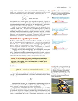 4.3 Segunda ley de Newton 117
cuerpo de masa conocida m1 y observa una aceleración de magnitud a1 (ﬁgura 4.16a).
Luego aplica la misma fuerza a otro cuerpo con masa desconocida m2 y observa una
aceleración de magnitud a2 (ﬁgura 4.16b). Entonces, según la ecuación (4.5),
(misma fuerza neta)
(4.6)
Para la misma fuerza neta, el cociente de las masas de dos cuerpos es el inverso del
cociente de sus aceleraciones. En principio, podríamos usar la ecuación (4.6) para
medir una masa desconocida m2, pero suele ser más fácil determinar la masa indirec-
tamente midiendo el peso del cuerpo. Volveremos a esto en la sección 4.4.
Cuando dos cuerpos de masas m1 y m2 se unen, vemos que la masa del cuerpo
compuesto siempre es m1 1 m2 (ﬁgura 4.16c). Esta propiedad aditiva de la masa tal
vez parezca obvia, pero debe veriﬁcarse experimentalmente. En última instancia, la
masa de un cuerpo está relacionada con el número de protones, electrones y neutrones
que contiene. Ésta no sería una buena forma de deﬁnir la masa porque no hay manera
práctica de contar tales partículas. No obstante, el concepto de masa es la forma más
fundamental de caracterizar la cantidad de materia que un cuerpo contiene.
Enunciado de la segunda ley de Newton
Nos hemos cuidado de decir que la fuerza neta sobre un cuerpo hace que éste se ace-
lere. Los experimentos demuestran que si se aplica a un cuerpo una combinación de
fuerzas ..., el cuerpo tendrá la misma aceleración (magnitud y dirección)
que si se aplicara una sola fuerza igual a la suma vectorial Es
decir, el principio de superposición de las fuerzas (véase la ﬁgura 4.4) también se
cumple cuando la fuerza neta no es cero y el cuerpo se está acelerando.
La ecuación (4.5) relaciona la magnitud de la fuerza neta sobre un cuerpo con la
magnitud de la aceleración que produce. También vimos que la dirección de la fuerza
neta es igual a la dirección de la aceleración, sea la trayectoria del cuerpo recta o cur-
va. Newton juntó todas estas relaciones y resultados experimentales en un sólo enun-
ciado conciso que ahora llamamos segunda ley del movimiento de Newton:
Segunda ley del movimiento de Newton: si una fuerza externa neta actúa
sobre un cuerpo, éste se acelera. La dirección de aceleración es la misma que la
dirección de la fuerza neta. El vector de fuerza neta es igual a la masa del cuerpo
multiplicada por su aceleración.
En símbolos,
(segunda ley del movimiento de Newton) (4.7)
Un enunciado alterno establece que la aceleración de un cuerpo es la misma direc-
ción que la fuerza neta que actúa sobre él, y es igual a la fuerza neta dividida entre la
masa del cuerpo.
La segunda ley de Newton es una ley fundamental de la naturaleza, la relación bá-
sica entre fuerza y movimiento. Casi todo el resto del capítulo, y todo el que sigue, se
dedica a aprender a aplicar este principio en diversas situaciones.
La ecuación (4.7) tiene muchas aplicaciones prácticas (ﬁgura 4.17). De hecho,
el lector la ha estado usando toda su vida para medir la aceleración de su cuerpo. En
su oído interno, microscópicas células de pelo detectan la magnitud y dirección de la
fuerza que deben ejercer para acelerar pequeñas membranas junto con el resto del
cuerpo. Por la segunda ley de Newton, la aceleración de las membranas —y por ende
a
S
5
aF
S
m
aF
S
5 ma
S
F
S
1 1 F
S
2 1 F
S
3 1 N
.
F
S
3,
F
S
2,
F
S
1,
m2
m1
5
a1
a2
m1a1 5 m2a2
x
x
x
S
S
a) Una fuerza SF conocida provoca que un
objeto con masa m1 tenga una aceleración a1.
S
b) Al aplicar la misma fuerza SF a un
segundo objeto, se percibe la aceleración
que nos permite medir la masa.
c) Cuando se unen dos objetos, el mismo
procedimiento muestra que su masa
compuesta es la suma de sus
masas individuales.
m1
SF
S
a1
S
m2
SF
S
a2
S
m1 1 m2
SF
S
a3
S
4.16 Para una fuerza neta constante dada
, la aceleración es inversamente pro-
porcional a la masa del cuerpo. Las masas
se suman como escalares ordinarios.
gF
S
Carrocería
ligera
(m pequeña)
Motor potente
(F grande)
4.17 El diseño de las motocicletas de alto
desempeño depende fundamentalmente de
la segunda ley de Newton. Para aumentar
al máximo la aceleración hacia adelante,
el diseñador hace a la motocicleta lo más
ligera posible (es decir, reduce la masa al
mínimo) y utiliza el motor más potente
posible (es decir, aumenta al máximo la
fuerza hacia adelante).
 