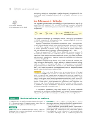 118 CAPÍTULO 4 Leyes del movimiento de Newton
la de todo el cuerpo— es proporcional a esta fuerza y tiene la misma dirección. Así,
¡usted puede sentir la magnitud y dirección de su aceleración incluso con los ojos
cerrados!
Uso de la segunda ley de Newton
Hay al menos cuatro aspectos de la segunda ley de Newton que merecen atención es-
pecial. Primero, la ecuación (4.7) es vectorial. Normalmente la usaremos en forma de
componentes, con una ecuación para cada componente de fuerza y la aceleración co-
rrespondiente:
(segunda ley del
movimiento de Newton)
(4.8)
a Fx 5 max a Fy 5 may a Fz 5 maz
Ejemplo 4.4 Cálculo de aceleración por una fuerza
Un trabajador aplica una fuerza horizontal constante con magnitud de
20 N a una caja con masa de 40 kg que descansa en un piso plano con
fricción despreciable. ¿Qué aceleración sufre la caja?
SOLUCIÓN
IDENTIFICAR: En este problema intervienen fuerza y aceleración.
Siempre que usted se tope con un problema de esta clase, abórdelo em-
pleando la segunda ley de Newton.
PLANTEAR: En cualquier problema que implique fuerzas, el primer
paso consiste en elegir un sistema de coordenadas y después identiﬁcar
todas las fuerzas que actúan sobre el cuerpo en cuestión.
Suele ser conveniente elegir un eje que apunte en la dirección de la
aceleración del cuerpo o en la dirección opuesta que, en este caso, es ho-
rizontal. Por lo tanto, tomamos el eje 1x en la dirección de la fuerza
horizontal aplicada (es decir, la dirección en la que se acelera la caja),
y el 1y, hacia arriba (ﬁgura 4.18b). En casi todos los problemas de
2.1.3 Cambio de tensión
2.1.4 Deslizamiento en una rampa
O N L I N E
Este conjunto de ecuaciones de componentes equivale a la ecuación vectorial única
(4.7). Cada componente de la fuerza total es igual a la masa multiplicada por la com-
ponente correspondiente de la aceleración.
Segundo, el enunciado de la segunda ley de Newton se reﬁere a fuerzas externas,
es decir, fuerzas ejercidas sobre el cuerpo por otros cuerpos de su entorno. Un cuerpo
no puede afectar su propio movimiento ejerciendo una fuerza sobre sí mismo; si fue-
ra posible, ¡podríamos levantarnos hasta el techo tirando de nuestro cinturón! Por
ello, sólo incluimos fuerzas externas en en las ecuaciones (4.7) y (4.8).
Tercero, las ecuaciones (4.7) y (4.8) sólo son válidas si la masa m es constante. Es
fácil pensar en sistemas con masa cambiante, como un camión tanque con fugas, un
cohete o un vagón de ferrocarril en movimiento que se carga con carbón; no obstante,
tales sistemas se manejan mejor usando el concepto de cantidad de movimiento que
veremos en el capítulo 8.
Por último, la segunda ley de Newton sólo es válida en marcos de referencia iner-
ciales, al igual que la primera. Por lo tanto, la ley no es válida en el marco de referen-
cia de los vehículos en aceleración de la ﬁgura 4.11; con respecto a esos marcos, la
pasajera acelera aunque la fuerza neta sobre ella sea cero. Normalmente supondremos
que la Tierra es una aproximación adecuada a un marco inercial, aunque estrictamen-
te no lo es por su rotación y movimiento orbital.
CUIDADO no es una fuerza Tenga en cuenta que aun cuando el vector sea igual
a la suma vectorial de todas las fuerzas que actúan sobre el cuerpo, el vector no es una
fuerza. La aceleración es un resultado de una fuerza neta distinta de cero; no es una fuerza por
sí misma. Es “sentido común” pensar que hay una “fuerza de aceleración” que nos empuja
contra el asiento cuando nuestro automóvil acelera hacia delante desde el reposo; pero no exis-
te tal fuerza; más bien, nuestra inercia nos hace tender a permanecer en reposo con respecto a
la Tierra, y el auto acelera a nuestro alrededor (véase la ﬁgura 4.11a). Esta confusión de “sen-
tido común” surge al tratar de aplicar la segunda ley de Newton donde no es válida: en un mar-
co de referencia no inercial de un automóvil en aceleración. Nosotros sólo examinaremos el
movimiento en marcos de referencia inerciales. ❚
En este capítulo, aprenderemos cómo usar la segunda ley de Newton, empezando
con ejemplos del movimiento rectilíneo. Después, en el capítulo 5 consideraremos casos
más generales y desarrollaremos estrategias más detalladas para resolver problemas.
ma
S
gF
S
ma
S
ma
S
gF
S
 