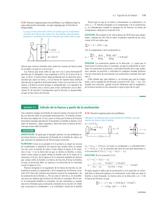 4.3 Segunda ley de Newton 119
La caja no tiene aceleración vertical, de manera que las componentes
verticales de la fuerza neta suman cero. Sin embargo, para una mejor
perspectiva, mostramos las fuerzas verticales que actúan sobre la caja.
4.18 Nuestro esquema para este problema. Las baldosas bajo la
caja están recién enceradas, así que suponga que la fricción es
despreciable.
fuerzas que veremos (incluido éste), todos los vectores de fuerza están
en un plano, así que no se usa el eje z.
Las fuerzas que actan sobre la caja son i) la f uerza horizontal
ejercida por el trabajador, cuya magnitud es 20 N; ii) el peso de la
caja, es decir, la fuerza hacia abajo producida por la atracción gravi-
tacional que ejerce la tierra, y iii) la fuerza de soporte hacia arriba
ejercida por la superﬁcie horizontal plana. Como en la sección 4.2, lla-
mamos a fuerza normal porque es perpendicular a la superﬁcie de
contacto. (Usamos una n cursiva para evitar confusiones con la abre-
viatura N, de newton.) Consideramos que la fricción es despreciable,
así que no hay fuerza de fricción.
n
S
n
S
w
S
F
S
Puesto que la caja no se mueve verticalmente, la aceleración y es
cero: ay 5 0. Nuestra incógnita es la componente x de la aceleración,
ax. La obtendremos usando la segunda ley de Newton en forma de
componentes, dada por la ecuación (4.8).
EJECUTAR: Por la ﬁgura 4.18, sólo la fuerza de 20 N tiene una compo-
nente x distinta de cero. Por lo tanto, la primera relación de las ecua-
ciones (4.8) nos indica que
Así, la componente x de la aceleración es
EVALUAR: La aceleración apunta en la dirección 1x, igual que la
fuerza neta. La fuerza neta es constante, así que la aceleración es cons-
tante. Si conocemos la posición y velocidad iniciales de la caja, podre-
mos calcular su posición y velocidad en cualquier instante posterior
con las ecuaciones de movimiento con aceleración constante del capí-
tulo 2.
Cabe señalar que, para obtener ax, no tuvimos que usar la compo-
nente y de la segunda ley de Newton, ecuación (4.8), Uti-
lizando esta ecuación, ¿puede el lector demostrar que la magnitud n
de la fuerza normal en esta situación es igual al peso de la caja?
gFy 5 may.
ax 5
aFx
m
5
20 N
40 kg
5
20 kg # m/s2
40 kg
5 0.50 m/s2
aFx 5 F 5 20 N 5 max
Ejemplo 4.5 Cálculo de la fuerza a partir de la aceleración
Una camarera empuja una botella de salsa de tomate con masa de 0.45
kg a la derecha sobre un mostrador horizontal liso. Al soltarla, la bote-
lla tiene una rapidez de 2.8 ms, pero se frena por la fuerza de fricción
horizontal constante ejercida por el mostrador. La botella se desliza 1.0 m
antes de detenerse. ¿Qué magnitud y dirección tiene la fuerza de fric-
ción que actúa sobre la botella?
SOLUCIÓN
IDENTIFICAR: Al igual que el ejemplo anterior, en este problema in-
tervienen fuerzas y aceleración (el frenado de la botella de salsa), así
que usaremos la segunda ley de Newton para resolverlo.
PLANTEAR: Como en el ejemplo 4.4, lo primero es elegir un sistema
de coordenadas e identificar las fuerzas que actúan sobre el cuerpo
(en este caso, la botella de salsa). Como indica la figura 4.19, elegi-
mos el eje 1x en la dirección en que se desliza la botella, y toma-
remos como origen el punto donde la botella sale de la mano de la
camarera a 2.8 ms. En la figura 4.19 se muestran también las fuerzas
que actúan sobre la botella. La fuerza de fricción frena la botella,
así que su dirección debe ser opuesta a la dirección de la velocidad
(véase la figura 4.13c).
Nuestra incógnita es la magnitud f de la fuerza de fricción. La ob-
tendremos usando la componente x de la segunda ley de Newton, ecua-
ción (4.8). Para ello, primero necesitamos conocer la componente x de
la aceleración de la botella, ax. No nos dan el valor de ax en el proble-
ma, pero nos indican que la fuerza de fricción es constante. Por lo tan-
to, la aceleración también es constante, así que calculamos ax usando
una de las fórmulas para aceleración constante de la sección 2.4. Dado
que conocemos la coordenada x y la velocidad x inicial de la botella
f
S
(x0 5 0, v0x 5 2.8 ms), así como su coordenada x y velocidad ﬁnal x
(x 5 1.0 m, vx 5 0), la ecuación más fácil de usar para determinar ax
es la ecuación (2.13),
EJECUTAR: Por la ecuación (2.13),
El signo negativo indica que la aceleración es a la izquierda; la veloci-
dad tiene la dirección opuesta a la aceleración, como debe ser, pues la
botella se está frenando. La fuerza neta en la dirección x es 2f de
la fuerza de fricción, así que
5 21.8 kg # m/s2
5 21.8 N
aFx 5 2f 5 max 5 10.45 kg 2 123.9 m/s2
2
ax 5
vx
2
2 v0x
2
21x 2 x0 2
5
10 m/s22
2 12.8 m/s22
2 11.0 m 2 0 m2
5 23.9 m/s2
vx
2
5 v0x
2
1 2ax 1x 2 x0 2
vx
2
5 v0x
2
1 2ax 1x 2 x0 2.
Dibujamos un diagrama para el movimiento de la botella y uno que
muestra las fuerzas sobre la botella.
4.19 Nuestro esquema para este problema.
continúa
 