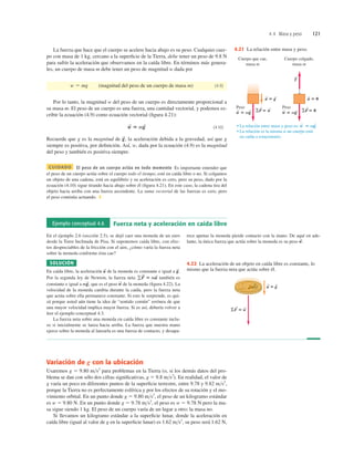 4.4 Masa y peso 121
La fuerza que hace que el cuerpo se acelere hacia abajo es su peso. Cualquier cuer-
po con masa de 1 kg, cercano a la superﬁcie de la Tierra, debe tener un peso de 9.8 N
para sufrir la aceleración que observamos en la caída libre. En términos más genera-
les, un cuerpo de masa m debe tener un peso de magnitud w dada por
(magnitud del peso de un cuerpo de masa m) (4.9)
Por lo tanto, la magnitud w del peso de un cuerpo es directamente proporcional a
su masa m. El peso de un cuerpo es una fuerza, una cantidad vectorial, y podemos es-
cribir la ecuación (4.9) como ecuación vectorial (ﬁgura 4.21):
(4.10)
Recuerde que g es la magnitud de la aceleración debida a la gravedad, así que g
siempre es positiva, por deﬁnición. Así, w, dada por la ecuación (4.9) es la magnitud
del peso y también es positiva siempre.
CUIDADO El peso de un cuerpo actúa en todo momento Es importante entender que
el peso de un cuerpo actúa sobre el cuerpo todo el tiempo, esté en caída libre o no. Si colgamos
un objeto de una cadena, está en equilibrio y su aceleración es cero, pero su peso, dado por la
ecuación (4.10) sigue tirando hacia abajo sobre él (ﬁgura 4.21). En este caso, la cadena tira del
objeto hacia arriba con una fuerza ascendente. La suma vectorial de las fuerzas es cero, pero
el peso continúa actuando. ❚
g
S
,
w
S
5 mg
S
w 5 mg
Ejemplo conceptual 4.6 Fuerza neta y aceleración en caída libre
En el ejemplo 2.6 (sección 2.5), se dejó caer una moneda de un euro
desde la Torre Inclinada de Pisa. Si suponemos caída libre, con efec-
tos despreciables de la fricción con el aire, ¿cómo varía la fuerza neta
sobre la moneda conforme ésta cae?
SOLUCIÓN
En caída libre, la aceleración de la moneda es constante e igual a
Por la segunda ley de Newton, la fuerza neta también es
constante e igual a que es el peso de la moneda (ﬁgura 4.22). La
velocidad de la moneda cambia durante la caída, pero la fuerza neta
que actúa sobre ella permanece constante. Si esto le sorprende, es qui-
zá porque usted aún tiene la idea de “sentido común” errónea de que
una mayor velocidad implica mayor fuerza. Si es así, debería volver a
leer el ejemplo conceptual 4.3.
La fuerza neta sobre una moneda en caída libre es constante inclu-
so si inicialmente se lanza hacia arriba. La fuerza que nuestra mano
ejerce sobre la moneda al lanzarla es una fuerza de contacto, y desapa-
w
S
mg
S
,
gF
S
5 ma
S
g
S
.
a
S
rece apenas la moneda pierde contacto con la mano. De aquí en ade-
lante, la única fuerza que actúa sobre la moneda es su peso w
S
.
ΣF ⴝ w
S S
a ⴝ g
S S
4.22 La aceleración de un objeto en caída libre es constante, lo
mismo que la fuerza neta que actúa sobre él.
4.21 La relación entre masa y peso.
Variación de g con la ubicación
Usaremos g 5 9.80 ms2
para problemas en la Tierra (o, si los demás datos del pro-
blema se dan con sólo dos cifras signiﬁcativas, g 5 9.8 ms2
). En realidad, el valor de
g varía un poco en diferentes puntos de la superﬁcie terrestre, entre 9.78 y 9.82 ms2
,
porque la Tierra no es perfectamente esférica y por los efectos de su rotación y el mo-
vimiento orbital. En un punto donde g 5 9.80 ms2
, el peso de un kilogramo estándar
es w 5 9.80 N. En un punto donde g 5 9.78 ms2
, el peso es w 5 9.78 N pero la ma-
sa sigue siendo 1 kg. El peso de un cuerpo varía de un lugar a otro; la masa no.
Si llevamos un kilogramo estándar a la superﬁcie lunar, donde la aceleración en
caída libre (igual al valor de g en la superﬁcie lunar) es 1.62 ms2
, su peso será 1.62 N,
 