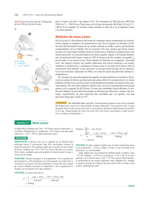 122 CAPÍTULO 4 Leyes del movimiento de Newton
pero su masa será aún 1 kg (ﬁgura 4.23). Un astronauta de 80.0 kg pesa (80.0 kg)
(9.80 ms2
) 5 784 N en la Tierra, pero en la Luna sólo pesaría (80.0 kg)(1.62 ms2
) 5
130 N. En el capítulo 12 veremos cómo calcular el valor de g en la superﬁcie lunar
o en otros planetas.
Medición de masa y peso
En la sección 4.3 describimos una forma de comparar masas comparando sus acelera-
ciones cuando se someten a la misma fuerza neta. Por lo regular, no obstante, la for-
ma más fácil de medir la masa de un cuerpo consiste en medir su peso, generalmente
comparándolo con un estándar. Por la ecuación (4.9), dos cuerpos que tienen el mis-
mo peso en cierto lugar también tienen la misma masa. Podemos comparar pesos con
mucha precisión; la conocida balanza de brazos iguales (ﬁgura 4.24) puede determi-
nar con gran precisión (hasta 1 parte en 106
) si los pesos de dos cuerpos son iguales y,
por lo tanto, si sus masas lo son. (Este método no funciona en la aparente “gravedad
cero” del espacio exterior. En cambio, aplicamos una fuerza conocida a un cuerpo,
medimos su aceleración y calculamos la masa como el cociente de la fuerza entre la
aceleración. Este método, o una variación, se usa para medir la masa de los astronau-
tas en las estaciones espaciales en órbita, así como las masas de partículas atómicas y
subatómicas.)
El concepto de masa desempeña dos papeles un tanto distintos en mecánica. El pe-
so de un cuerpo (la fuerza gravitacional que actúa sobre él) es proporcional a su masa;
podemos llamar masa gravitacional a la propiedad relacionada con interacciones gra-
vitacionales. Por otro lado, podemos llamar masa inercial a la propiedad inercial que
aparece en la segunda ley de Newton. Si estas dos cantidades fueran distintas, la ace-
leración debida a la gravedad bien podría ser distinta para diferentes cuerpos. Sin em-
bargo, experimentos de gran precisión han concluido que son iguales, con una
precisión mejor que 1 parte en 1012
.
CUIDADO No confunda masa con peso Frecuentemente podemos usar mal las unidades
del SI para masa y peso en la vida cotidiana. Es muy común decir “esta caja pesa 6 kg”. Lo que
queremos decir es que la masa de la caja, la cual quizá se determinó indirectamente pesándola,
es de 6 kg. ¡Tenga cuidado de evitar este error! En el SI, el peso (una fuerza) se mide en new-
tons; y la masa, en kilogramos. ❚
b)
a)
0 2
4
6
8
10
12
14
16
18
20
0
4
6
8
10
12
14
16
18
20 2
En la Tierra:
g 5 9.80 m/s2
w 5 mg 5 9.80 N
En la Luna:
g 5 1.62 m/s2
w 5 mg 5 1.62 N
m 5 1.00 kg
m 5 1.00 kg
4.23 El peso de una masa de 1 kilogramo
a) en la Tierra y b) en la Luna.
Ejemplo 4.7 Masa y peso
Un Rolls-Royce Phantom de 2.49 3 104
N que viaja en la dirección 1x
se detiene abruptamente; la componente x de la fuerza neta que actúa
sobre él es 21.83 3 104
N. ¿Qué aceleración tiene?
SOLUCIÓN
IDENTIFICAR: Usaremos otra vez la segunda ley de Newton para
relacionar fuerza y aceleración. Para ello, necesitamos conocer la
masa del automóvil. Sin embargo, dado que el newton es una unidad
de fuerza, sabemos que 2.49 3 104
N es el peso del auto, no su masa.
Por lo tanto, tendremos que usar también la relación entre la masa y
el peso de un cuerpo.
PLANTEAR: Nuestra incógnita es la componente x de la aceleración
del automóvil, ax (El movimiento es exclusivamente en la dirección x)
Usaremos la ecuación (4.9) para determinar la masa del auto a partir
de su peso; después, usaremos la componente x de la segunda ley de
Newton, de la ecuación (4.8), para calcular ax.
EJECUTAR: La masa m del auto es
5 2540 kg
m 5
w
g
5
2.49 3 104
N
9.80 m/s2
5
2.49 3 104
kg # m/s2
9.80 m/s2
Entonces, nos da
EVALUAR: El signo negativo implica que el vector aceleración apun-
ta en la dirección 2x. Esto es lógico: el auto se está moviendo en la
dirección 1x y está frenando.
Cabe señalar que esta aceleración también puede escribirse como
20.735g. Además, 20.735 es el cociente de 21.83 3 104
N (la com-
ponente x de la fuerza neta) y 2.49 3 104
N (el peso). Efectivamente,
la aceleración de un cuerpo expresada como múltiplo de g siempre
es igual al cociente de la fuerza neta que actúa sobre el cuerpo, entre
su peso. ¿Entiende por qué?
5 27.20 m/s2
ax 5
aFx
m
5
21.83 3 104
N
2540 kg
5
21.83 3 104
kg # m/s2
2540 kg
aFx 5 max
 