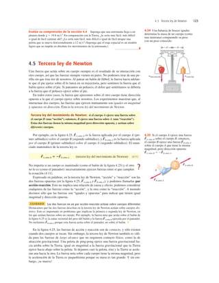 4.5 Tercera ley de Newton 123
4.5 Tercera ley de Newton
Una fuerza que actúa sobre un cuerpo siempre es el resultado de su interacción con
otro cuerpo, así que las fuerzas siempre vienen en pares. No podemos tirar de una pe-
rilla sin que ésta tire de nosotros. Al patear un balón de fútbol, la fuerza hacia adelan-
te que el pie ejerce sobre él lo lanza en su trayectoria, pero sentimos la fuerza que el
balón ejerce sobre el pie. Si pateamos un peñasco, el dolor que sentiríamos se debería
a la fuerza que el peñasco ejerce sobre el pie.
En todos estos casos, la fuerza que ejercemos sobre el otro cuerpo tiene dirección
opuesta a la que el cuerpo ejerce sobre nosotros. Los experimentos muestran que, al
interactuar dos cuerpos, las fuerzas que ejercen mutuamente son iguales en magnitud
y opuestas en dirección. Ésta es la tercera ley del movimiento de Newton.
Tercera ley del movimiento de Newton: si el cuerpo A ejerce una fuerza sobre
el cuerpo B (una “acción”), entonces, B ejerce una fuerza sobre A (una “reacción”).
Estas dos fuerzas tienen la misma magnitud pero dirección opuesta, y actúan sobre
diferentes cuerpos.
Por ejemplo, en la ﬁgura 4.25, A sobre B es la fuerza aplicada por el cuerpo A (pri-
mer subíndice) sobre el cuerpo B (segundo subíndice), y B sobre A es la fuerza aplicada
por el cuerpo B (primer subíndice) sobre el cuerpo A (segundo subíndice). El enun-
ciado matemático de la tercera ley es
(tercera ley del movimiento de Newton) (4.11)
No importa si un cuerpo es inanimado (como el balón de la ﬁgura 4.25) y el otro
no lo es (como el pateador): necesariamente ejercen fuerzas entre sí que cumplen
la ecuación (4.11).
Expresado en palabras, en la tercera ley de Newton, “acción” y “reacción” son las
dos fuerzas opuestas (en la ﬁgura 4.25, A sobre B y B sobre A), y podemos llamarlas par
acción-reacción. Esto no implica una relación de causa y efecto; podemos considerar
cualquiera de las fuerzas como la “acción”, y la otra como la “reacción”. A menudo
decimos sólo que las fuerzas son “iguales y opuestas” para indicar que tienen igual
magnitud y dirección opuesta.
CUIDADO Las dos fuerzas en un par acción-reacción actúan sobre cuerpos diferentes
Destacamos que las dos fuerzas descritas en la tercera ley de Newton actúan sobre cuerpos dis-
tintos. Esto es importante en problemas que implican la primera o segunda ley de Newton, en
los que actúan fuerzas sobre un cuerpo. Por ejemplo, la fuerza neta que actúa sobre el balón de
la ﬁgura 4.25 es la suma vectorial del peso del balón y la fuerza Asobre B ejercida por el pateador.
No incluimos B sobre A porque esta fuerza actúa sobre el pateador, no sobre el balón. ❚
En la ﬁgura 4.25, las fuerzas de acción y reacción son de contacto, y sólo existen
cuando dos cuerpos se tocan. Sin embargo, la tercera ley de Newton también es váli-
da para las fuerzas de largo alcance que no requieren contacto físico, como la de
atracción gravitacional. Una pelota de ping-pong ejerce una fuerza gravitacional ha-
cia arriba sobre la Tierra, igual en magnitud a la fuerza gravitacional que la Tierra
ejerce hacia abajo sobre la pelota. Si dejamos caer la pelota, ésta y la Tierra se acele-
ran una hacia la otra. La fuerza neta sobre cada cuerpo tiene la misma magnitud, pero
la aceleración de la Tierra es pequeñísima porque su masa es tan grande. Y sin em-
bargo, ¡se mueve!
F
S
F
S
F
S
F
S
F
S
A sobre B 5 2F
S
B sobre A
F
S
F
S
wdesconocido wconocido
d d
4.24 Una balanza de brazos iguales
determina la masa de un cuerpo (como
una manzana) comparando su peso
con un peso conocido.
FA sobre B
S
FB sobre A
A
B
S
4.25 Si el cuerpo A ejerce una fuerza
A sobre B sobre el cuerpo B, entonces,
el cuerpo B ejerce una fuerza B sobre A
sobre el cuerpo A que tiene la misma
magnitud, pero dirección opuesta:
A sobre B 5 2 B sobre A.
F
S
F
S
F
S
F
S
?
Evalúe su comprensión de la sección 4.4 Suponga que una astronauta llega a un
planeta donde g 5 19.6 ms2
. En comparación con la Tierra, ¿le sería más fácil, más difícil
o igual de fácil caminar ahí? ¿Le sería más fácil, más difícil o igual de fácil atrapar una
pelota que se mueve horizontalmente a 12 ms? (Suponga que el traje espacial es un modelo
ligero que no impide en absoluto los movimientos de la astronauta.)
❚
 