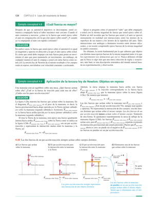 124 CAPÍTULO 4 Leyes del movimiento de Newton
Ejemplo conceptual 4.8 ¿Cuál fuerza es mayor?
Después de que su automóvil deportivo se descompone, usted co-
mienza a empujarlo hacia el taller mecánico más cercano. Cuando el
auto comienza a moverse, ¿cómo es la fuerza que usted ejerce sobre
el auto en comparación con la que éste ejerce sobre usted? ¿Y cuando
ya va empujando al auto con rapidez constante?
SOLUCIÓN
En ambos casos, la fuerza que usted ejerce sobre el automóvil es igual
en magnitud y opuesta en dirección a la que el auto ejerce sobre usted.
Es cierto que usted debe empujar con más fuerza para poner en movi-
miento el auto que para mantenerlo en movimiento; sin embargo, de
cualquier manera el auto lo empuja a usted con tanta fuerza como us-
ted a él. La tercera ley de Newton da el mismo resultado si los cuerpos
están en reposo, moviéndose con velocidad constante o acelerando.
Quizá se pregunte cómo el automóvil “sabe” que debe empujarlo
a usted con la misma magnitud de fuerza que usted ejerce sobre él.
Podría ser útil recordar que las fuerzas que usted y el auto se ejercen
mutuamente en realidad son interacciones entre los átomos de la
superﬁcie de sus manos y los átomos de la superﬁcie del auto. Tales
interacciones son análogas a diminutos resortes entre átomos adya-
centes, y un resorte comprimido ejerce fuerzas de la misma magnitud
en ambos extremos.
No obstante, la razón fundamental por la que sabemos que objetos
con distinta masa ejercen fuerzas de la misma magnitud entre sí es que
los experimentos nos demuestran que así es. Nunca debemos olvidar
que la física es algo más que una mera colección de reglas y ecuacio-
nes; más bien, es una descripción sistemática del mundo natural basa-
da en experimentación y observación.
Ejemplo conceptual 4.9 Aplicación de la tercera ley de Newton: Objetos en reposo
Una manzana está en equilibrio sobre una mesa. ¿Qué fuerzas actúan
sobre ella? ¿Cuál es la fuerza de reacción para cada una de ellas?
¿Cuáles son los pares acción-reacción?
SOLUCIÓN
La ﬁgura 4.26a muestra las fuerzas que actúan sobre la manzana. En
el diagrama, Tierra sobre manzana es el peso de la manzana, es decir, la
fuerza gravitacional hacia abajo ejercida por la Tierra (primer subíndi-
ce) sobre la manzana (segundo subíndice). Asimismo, mesa sobre manzana
es 1a fuerza hacia arriba ejercida por la mesa (primer subíndice) sobre
la manzana (segundo subíndice).
Al tirar la Tierra de la manzana, ésta ejerce una fuerza igualmente
intensa hacia arriba, manzana sobre Tierra sobre la Tierra como se indica en
la ﬁgura 4.26b. manzana sobre Tierra y Tierra sobre manzana son un par acción-
reacción y representan la interacción mutua entre la manzana y la
Tierra, así
F
S
manzana sobre Tierra 5 2F
S
Tierra sobre manzana
F
S
F
S
F
S
F
S
F
S
Además, la mesa empuja la manzana hacia arriba con fuerza
mesa sobre manzana, y la reacción correspondiente es la fuerza hacia
abajo manzana sobre mesa que la manzana ejerce sobre la mesa (ﬁgura
4.26c). De manera que tenemos
Las dos fuerzas que actúan sobre la manzana son mesa sobre manzana y
Tierra sobre manzana. ¿Son un par acción-reacción? No, aunque sean iguales
y opuestas. No representan la interacción de dos cuerpos; son dos fuer-
zas distintas que actúan sobre el mismo cuerpo. Las dos fuerzas de un
par acción-reacción nunca actúan sobre el mismo cuerpo. Veámoslo
de otra forma. Si quitáramos repentinamente la mesa de debajo de la
manzana (ﬁgura 4.26d), las fuerzas manzana sobre mesa y mesa sobre manzana
serían cero, pero manzana sobre Tierra y Tierra sobre manzana seguirán existiendo
(la interacción gravitacional aún estaría presente). Puesto que mesa sobre
manzana ahora es cero, no puede ser el negativo de Tierra sobre manzana, y es-
tas fuerzas no pueden ser un par acción-reacción.
F
S
F
S
F
S
F
S
F
S
F
S
F
S
F
S
F
S
manzana sobre mesa 5 2F
S
mesa sobre manzana
F
S
F
S
Se quita
la mesa
Fmesa sobre manzana
S
Fmanzana sobre Tierra
S
Fmesa sobre
manzana
S Fmesa sobre 5 0
S
FTierra sobre manzana
S
FTierra sobre manzana
S
Fmanzana sobre mesa
S
FTierra sobre
manzana
S
Fmanzana sobre
Tierra
S
Fmanzana sobre Tierra 5 2FTierra sobre manzana
S S
Fmanzana sobre mesa 5 2Fmesa sobre
manzana
S S
Los pares acción-reacción siempre representan
una interacción de dos objetos distintos.
Las dos fuerzas sobre la manzana
no pueden ser un par acción-reacción
porque actúan sobre el mismo objeto.
Vemos que si eliminamos uno, el otro
permanece.
a) Las fuerzas que actúan
sobre la manzana
b) El par acción-reacción para
la interacción entre la manzana
y la Tierra
c) El par acción-reacción para
la interacción entre la manzana
y la mesa
d) Eliminamos una de las fuerzas
que actúan sobre la manzana
manzana
4.26 Las dos fuerzas de un par acción-reacción siempre actúan sobre cuerpos distintos.
 