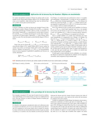 4.5 Tercera ley de Newton 125
Ejemplo conceptual 4.10 Aplicación de la tercera ley de Newton: Objetos en movimiento
Un cantero (picapedrero) arrastra un bloque de mármol sobre un piso
tirando de una cuerda atada al bloque (ﬁgura 4.27a). El bloque podría
estar o no en equilibrio. ¿Qué relaciones hay entre las diversas fuer-
zas? ¿Cuáles son los pares acción-reacción?
SOLUCIÓN
Usaremos subíndices en todas las fuerzas por claridad: B para el blo-
que, R para la cuerda y M para el hombre. El vector M sobre R represen-
ta la fuerza ejercida por el hombre sobre la cuerda; su reacción es la
fuerza igual y opuesta R sobre M ejercida por la cuerda sobre el hombre.
El vector R sobre B es la fuerza ejercida por la cuerda sobre el bloque;
su reacción es la fuerza igual y opuesta B sobre R que el bloque ejerce
sobre la cuerda. Por estos dos pares acción-reacción (ﬁgura 4.27b), te-
nemos
Tenga claro que las fuerzas M sobre R y B sobre R no son un par ac-
ción-reacción (ﬁgura 4.27c); ambas actúan sobre el mismo cuerpo (la
cuerda); una acción y su reacción siempre deben actuar sobre cuerpos
distintos. Además, las fuerzas M sobre R y B sobre R no necesariamente
tienen la misma magnitud. Si aplicamos la segunda ley de Newton a la
cuerda, obtenemos
aF
S
5 F
S
M sobre R 1 F
S
B sobre R 5 mcuerdaa
S
cuerda
F
S
F
S
F
S
F
S
F
S
R sobre M 5 2F
S
M sobre R y F
S
B sobre R 5 2F
S
R sobre B
F
S
F
S
F
S
F
S
Si el bloque y la cuerda tienen una aceleración (es decir, si su rapidez
está aumentando o disminuyendo), la cuerda no está en equilibrio y
M sobre R deberá tener distinta magnitud que B sobre R. En contraste, las
fuerzas de acción-reacción M sobre R y R sobre M siempre tienen la mis-
ma magnitud, al igual que R sobre B y B sobre R. La tercera ley de New-
ton se cumple, estén los cuerpos acelerando o no.
En el caso especial en que la cuerda está en equilibrio, las fuerzas
M sobre R y B sobre R tienen igual magnitud; pero esto es un ejemplo
de la primera ley de Newton, no de la tercera. Otra forma de ver esto
es que, en el equilibrio, en la ecuación anterior. Entonces,
B sobre R 5 2 M sobre R por la primera o la segunda ley de Newton.
Esto se cumple también si la cuerda está acelerando pero tiene
masa insigniﬁcante en comparación con el bloque o el hombre. En
este caso, mcuerda 5 0 en la ecuación anterior y, otra vez, B sobre C 5
2 M sobre R. Puesto que B sobre R siempre es igual a 2 R sobre B por la
tercera ley de Newton (son un par acción-reacción), en estos mismos
casos especiales R sobre B es igual a M sobre R (ﬁgura 4.27d), es decir,
la fuerza de la cuerda sobre el bloque es igual a la del hombre sobre la
cuerda y podemos pensar que la cuerda “transmite” al bloque, sin cam-
bio, la fuerza que la persona ejerce sobre la cuerda. Esta perspectiva
es útil, pero hay que recordar que sólo es válida si la cuerda tiene
masa insigniﬁcante o está en equilibrio.
Si hasta aquí se siente abrumado con los subíndices, no se desani-
me. Repase la explicación comparando los símbolos con los diagramas
vectoriales, hasta asegurarse de que entiende todo.
F
S
F
S
F
S
F
S
F
S
F
S
F
S
F
S
a
S
cuerda 5 0
F
S
F
S
F
S
F
S
F
S
F
S
F
S
F
S
Estas fuerzas no constituyen
un par acción-reacción porque
actúan sobre el mismo objeto
(la cuerda).
Estas fuerzas son iguales sólo si
la cuerda está en equilibrio
(o puede considerarse sin masa).
a) El bloque, la cuerda y el hombre c) No hay par acción-reacción
FB sobre R
S
FM sobre R
S
d) No necesariamente igual
FM sobre R
S
FR sobre B
S
b) Los pares acción-reacción
FB sobre R
S
FR sobre B
S
FM sobre R
S
FR sobre M
S
4.27 Identiﬁcación de las fuerzas que actúan cuando un hombre tira de una cuerda atada a un bloque.
Ejemplo conceptual 4.11 ¿Una paradoja de la tercera ley de Newton?
En el ejemplo conceptual 4.10 vimos que el cantero tira de la combina-
ción cuerda-bloque con la misma fuerza con que esa combinación tira
de él. ¿Por qué, entonces, se mueve el bloque mientras el hombre per-
manece estacionario?
SOLUCIÓN
La solución a esta aparente contradicción radica en la diferencia entre
la segunda ley de Newton y la tercera. Las únicas fuerzas que intervie-
nen en la segunda ley son las que actúan sobre el cuerpo en cuestión.
La suma vectorial de esas fuerzas determina la forma en que ese cuerpo
se acelera (y si se acelera o no). En contraste, la tercera ley de Newton
relaciona las fuerzas que dos cuerpos distintos ejercen uno sobre el
otro. La tercera ley, por sí sola, nada nos dice acerca del movimiento
de cualquiera de los dos cuerpos.
Cuando la combinación cuerda-bloque inicialmente está en reposo,
comenzará a deslizarse si la fuerza que ejerce el cantero M sobre R es
mayor que la fuerza de fricción que el piso ejerce sobre el bloque (ﬁ-
gura 4.28). (El bloque de mármol tiene base lisa, lo cual ayuda a redu-
cir la fricción.) Por lo tanto, hay una fuerza neta sobre la combinación
cuerda-bloque hacia la derecha, de manera que acelera hacia la dere-
cha. En contraste, el cantero no se mueve porque la fuerza neta que ac-
túa sobre él es cero. Dado que el hombre tiene zapatos con suelas
F
S
continúa
 