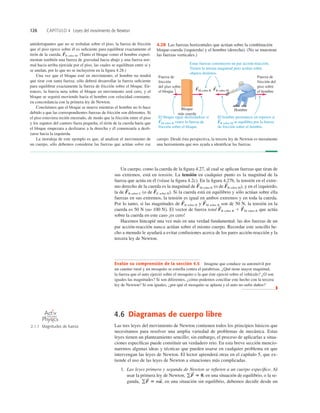 126 CAPÍTULO 4 Leyes del movimiento de Newton
4.6 Diagramas de cuerpo libre
Las tres leyes del movimiento de Newton contienen todos los principios básicos que
necesitamos para resolver una amplia variedad de problemas de mecánica. Estas
leyes tienen un planteamiento sencillo; sin embargo, el proceso de aplicarlas a situa-
ciones especíﬁcas puede constituir un verdadero reto. En esta breve sección mencio-
naremos algunas ideas y técnicas que pueden usarse en cualquier problema en que
intervengan las leyes de Newton. El lector aprenderá otras en el capítulo 5, que ex-
tiende el uso de las leyes de Newton a situaciones más complicadas.
1. Las leyes primera y segunda de Newton se reﬁeren a un cuerpo especíﬁco. Al
usar la primera ley de Newton, en una situación de equilibrio, o la se-
gunda, en una situación sin equilibrio, debemos decidir desde un
gF
S
5 ma
S
,
gF
S
5 0,
Un cuerpo, como la cuerda de la ﬁgura 4.27, al cual se aplican fuerzas que tiran de
sus extremos, está en tensión. La tensión en cualquier punto es la magnitud de la
fuerza que actúa en él (véase la ﬁgura 4.2c). En la ﬁgura 4.27b, la tensión en el extre-
mo derecho de la cuerda es la magnitud de M sobre R (o de R sobre M), y en el izquierdo,
la de B sobre C (o de C sobre B). Si la cuerda está en equilibrio y sólo actúan sobre ella
fuerzas en sus extremos, la tensión es igual en ambos extremos y en toda la cuerda.
Por lo tanto, si las magnitudes de B sobre R y M sobre R son de 50 N, la tensión en la
cuerda es 50 N (no 100 N). El vector de fuerza total B sobre R 1 M sobre R que actúa
sobre la cuerda en este caso ¡es cero!
Hacemos hincapié una vez más en una verdad fundamental: las dos fuerzas de un
par acción-reacción nunca actúan sobre el mismo cuerpo. Recordar este sencillo he-
cho a menudo le ayudará a evitar confusiones acerca de los pares acción-reacción y la
tercera ley de Newton.
F
S
F
S
F
S
F
S
F
S
F
S
F
S
F
S
cuerpo. Desde ésta perspectiva, la tercera ley de Newton es meramente
una herramienta que nos ayuda a identiﬁcar las fuerzas.
antiderrapantes que no se resbalan sobre el piso, la fuerza de fricción
que el piso ejerce sobre él es suﬁciente para equilibrar exactamente el
tirón de la cuerda, R sobre M. (Tanto el bloque como el hombre experi-
mentan también una fuerza de gravedad hacia abajo y una fuerza nor-
mal hacia arriba ejercida por el piso, las cuales se equilibran entre sí y
se anulan, por lo que no se incluyeron en la ﬁgura 4.28.)
Una vez que el bloque esté en movimiento, el hombre no tendrá
que tirar con tanta fuerza; sólo deberá desarrollar la fuerza suﬁciente
para equilibrar exactamente la fuerza de fricción sobre el bloque. En-
tonces, la fuerza neta sobre el bloque en movimiento será cero, y el
bloque se seguirá moviendo hacia el hombre con velocidad constante,
en concordancia con la primera ley de Newton.
Concluimos que el bloque se mueve mientras el hombre no lo hace
debido a que las correspondientes fuerzas de fricción son diferentes. Si
el piso estuviera recién encerado, de modo que la fricción entre el piso
y los zapatos del cantero fuera pequeña, el tirón de la cuerda haría que
el bloque empezara a deslizarse a la derecha y él comenzaría a desli-
zarse hacia la izquierda.
La moraleja de este ejemplo es que, al analizar el movimiento de
un cuerpo, sólo debemos considerar las fuerzas que actúan sobre ese
F
S
FM sobre R FR sobre M
Bloque
más cuerda
Hombre
Fuerza de
fricción del
piso sobre
el hombre
Fuerza de
fricción
del piso sobre
el bloque
El hombre permanece en reposos si
FR sobre M se equilibra por la fuerza
de fricción sobre el hombre.
Estas fuerzas constituyen un par acción-reacción.
Tienen la misma magnitud pero actúan sobre
objetos distintos.
S S
S
El bloque sigue deslizándose si
FM sobre R vence la fuerza de
fricción sobre el bloque.
S
4.28 Las fuerzas horizontales que actúan sobre la combinación
bloque-cuerda (izquierda) y el hombre (derecha). (No se muestran
las fuerzas verticales.)
Evalúe su comprensión de la sección 4.5 Imagine que conduce su automóvil por
un camino rural y un mosquito se estrella contra el parabrisas. ¿Qué tiene mayor magnitud,
la fuerza que el auto ejerció sobre el mosquito o la que éste ejerció sobre el vehículo? ¿O son
iguales las magnitudes? Si son diferentes, ¿cómo podemos conciliar este hecho con la tercera
ley de Newton? Si son iguales, ¿por qué el mosquito se aplasta y el auto no sufre daños?
❚
2.1.1 Magnitudes de fuerza
O N L I N E
 