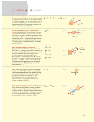 129
CAPÍTULO 4 RESUMEN
Fuerza como vector: La fuerza es una medida cuantitativa
de la interacción de dos cuerpos. Es una cantidad vectorial.
Si varias fuerzas actúan sobre un cuerpo, el efecto sobre su
movimiento es igual al que se da cuando una sola fuerza,
igual a la suma vectorial (resultante) de las fuerzas, actúa
sobre el cuerpo. (Véase el ejemplo 4.1.)
(4.1)
R
S
5 F
S
1 1 F
S
2 1 F
S
3 1 N5 aF
S
La fuerza neta sobre un cuerpo y la primera ley de
Newton: La primera ley de Newton dice que, si la suma
vectorial de todas las fuerzas que actúan sobre un cuerpo
(la fuerza neta) es cero, el cuerpo está en equilibrio y tiene
aceleración cero. Si el cuerpo está inicialmente en reposo,
permanece en reposo; si está inicialmente en movimiento,
sigue moviéndose con velocidad constante. Esta ley sólo
es válida en marcos de referencia inerciales. (Véanse los
ejemplos 4.2 y 4.3.)
(4.3)
aF
S
5 0
Masa, aceleración y segunda ley de Newton:
Las propiedades inerciales de un cuerpo se caracterizan
por su masa. La aceleración de un cuerpo bajo la acción de
un conjunto de fuerzas dado es directamente proporcional
a la suma vectorial de las fuerzas (la fuerza neta) e
inversamente proporcional a la masa del cuerpo.
Esta relación es la segunda ley de Newton. Al igual que
la primera ley, ésta sólo es válida en marcos de referencia
inerciales. La unidad de fuerza se deﬁne en términos de
las unidades de masa y aceleración. En el SI, la unidad
de fuerza es el newton (N), igual a 1 kg · ms2
. (Véanse
los ejemplos 4.4 y 4.5.)
Fx
S
R
S
Fy
S
F1
S
SF 5 0
S
v 5 constante
S
S
F2 5 2F1
S
(4.7)
(4.8)
aFz 5 maz
aFy 5 may
aFx 5 max
aF
S
5 ma
S
Masa m
F1
S
F2
S
a 5 SF/m
S
S
S
SF
Peso: El peso de un cuerpo es la fuerza gravitacional
ejercida sobre él por la Tierra. El peso es una cantidad
vectorial. La magnitud del peso de un cuerpo en un lugar
dado es igual al producto de su masa m y la magnitud de
la aceleración debida a la gravedad g en ese lugar.
Mientras que el peso de un cuerpo depende de su
ubicación, la masa es independiente de la ubicación.
(Véanse los ejemplos 4.6 y 4.7.)
w
S
(4.9)
w 5 mg
Tercera ley de Newton y pares acción-reacción: La tercera
ley de Newton dice que cuando dos cuerpos interactúan,
se ejercen mutuamente fuerzas que en todo instante son
iguales en magnitud y opuestas en dirección. Estas fuerzas
se denominan fuerzas de acción-reacción y cada una actúa
sólo sobre uno de los dos cuerpos; nunca actúan sobre
el mismo cuerpo. (Véanse los ejemplos 4.8 a 4.11.)
(4.11)
F
S
A sobre B 5 2F
S
B sobre A
g
S
w 5 mg
S S
Masa m
FA sobre B
S
FB sobre A
A
B
S
 