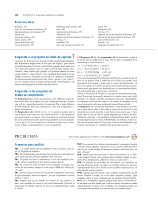 130 CAPÍTULO 4 Leyes del movimiento de Newton
Términos clave
dinámica, 107
leyes del movimiento de Newton, 107
mecánica clásica (newtoniana), 107
fuerza, 108
fuerza de contacto, 108
fuerza normal, 108
fuerza de fricción, 108
fuerza de tensión, 108
fuerzas de largo alcance, 108
peso, 108
superposición de fuerzas, 109
fuerza neta, 110
primera ley del movimiento de Newton, 111
inercia, 112
equilibrio, 112
marco de referencia inercial, 113
masa, 116
kilogramo, 116
newton, 116
segunda ley del movimiento de Newton, 117
tercera ley del movimiento de Newton, 123
par acción-reacción, 123
tensión, 126
diagrama de cuerpo libre, 127
Respuesta a la pregunta de inicio de capítulo ?
La tercera ley de Newton nos dice que el niño sentado (a quien llamare-
mos Raymundo) empuja sobre el niño que está de pie (a quien llama-
remos Esteban) justo tan fuerte como Esteban empuja a Raymundo, pero
en la dirección opuesta. Esto es válido si Raymundo empuja “acti-
vamente” sobre Esteban (por ejemplo, si Raymundo empujó su mano
contra Esteban) o “pasivamente” (si la espalda de Raymundo es la que
empuja, como en la fotografía con que inicia el capítulo). Las magnitu-
des de fuerza serían mayores en el caso “activo” que en el caso “pasivo”,
pero de cualquier modo, el empuje de Raymundo sobre Esteban es tan
fuerte como el empuje de Esteban sobre Raymundo.
Respuestas a las preguntas de
Evalúe su comprensión
4.1 Respuesta: iv) La fuerza gravitacional sobre el bloque apunta di-
recto hacia abajo. En la ﬁgura 4.6 el eje x apunta hacia arriba a la dere-
cha, y el eje y apunta hacia arriba a la izquierda. Por lo tanto, la fuerza
gravitacional tiene tanto una componente x como una componente y, y
ambas son negativas.
4.2 Respuesta: i), ii) y iv) En i), ii) y iv) el cuerpo no acelera, por lo
cual la fuerza neta sobre él es cero. En la situación iv), la caja perma-
nece estacionaria o en reposo, vista en el marco de referencia inercial
del suelo, mientras el camión acelera hacia adelante, como la patinado-
ra de la ﬁg. 4.11a. En la situación iii), el halcón se mueve en un círcu-
lo; por lo tanto, está acelerando y no está en equilibrio.
4.3 Respuesta: iii), i) y iv) (empatados), ii) La aceleración es igual a
la fuerza neta dividida entre la masa. Por lo tanto, la magnitud de la
aceleración en cada situación es
i)
ii)
iii)
iv)
4.4 La astronauta requeriría esforzarse el doble para caminar porque su
peso en ese planeta sería el doble que en la Tierra. En cambio, sería
igualmente fácil atrapar la pelota que se mueve horizontalmente. La
masa de la pelota no cambia, así que la fuerza horizontal que la astro-
nauta tendría que ejercer para detenerla (esto es, para impartirle la mis-
ma aceleración) sería la misma que en la Tierra.
4.5 Por la tercera ley de Newton, las dos fuerzas tienen la misma mag-
nitud. Puesto que la masa del automóvil es mucho mayor que la del
mosquito, el vehículo sufre una aceleración minúscula, imperceptible,
en respuesta a la fuerza del impacto. En cambio, el mosquito, con su
masa tan pequeña, sufre una aceleración catastróﬁcamente alta.
4.6 Respuesta: iv) La fuerza de ﬂotabilidad es una fuerza hacia arriba
que el agua ejerce sobre el buzo. Por la tercera ley de Newton, la otra
mitad del par acción-reacción es una fuerza hacia abajo que el buzo
ejerce sobre el agua y tiene la misma magnitud que la fuerza de ﬂota-
bilidad. Es cierto que el peso del buzo es también hacia abajo y tiene la
misma magnitud que la fuerza de ﬂotabilidad; sin embargo, el peso ac-
túa sobre el mismo cuerpo (el buzo) que la fuerza de ﬂotabilidad y, por
lo tanto, estas fuerzas no constituyen un par acción-reacción.
a 5 18.0 N 2 /18.0 kg 2 5 1.0 m/s2
.
a 5 12.0 N2 /18.0 kg 2 5 0.25 m/s2
;
a 5 18.0 N2 /12.0 N 2 5 4.0 m/s2
;
a 5 12.0 N 2 /12.0 kg2 5 1.0 m/s2
;
PROBLEMAS Para la tarea asignada por el profesor, visite www.masteringphysics.com
Preguntas para análisis
P4.1. ¿Un cuerpo puede estar en equilibrio si sólo una fuerza actúa so-
bre él? Explique su respuesta.
P4.2. Una bola lanzada verticalmente hacia arriba tiene velocidad cero
en su punto más alto. ¿Está en equilibrio ahí? ¿Por qué?
P4.3. Un globo con helio se mantiene en el aire sin ascender ni des-
cender. ¿Está en equilibrio? ¿Qué fuerzas actúan sobre él?
P4.4. Al volar en un avión de noche en aire tranquilo, no tenemos sen-
sación de movimiento, aunque el avión vaya a 800 kmh (500 mih).
¿Por qué?
P4.5. Si se tira de los extremos de una cuerda en equilibrio con fuerzas
de igual magnitud y dirección opuesta, ¿por qué la tensión en la cuerda
total no es cero?
P4.6. Imagine que ata un ladrillo al extremo de una cuerda y lo
hace girar alrededor de usted en un círculo horizontal. Describa la
trayectoria del ladrillo después de que usted repentinamente suelta
la cuerda.
P4.7. Si un automóvil se detiene repentinamente, los pasajeros tienden
a moverse hacia adelante, en relación con sus asientos. ¿Por qué? Si el
auto da una vuelta abrupta, los pasajeros tienden a deslizarse hacia un
lado. ¿Por qué?
P4.8. Algunas personas dicen que la “fuerza de la inercia” (o la “fuer-
za del ímpetu”) lanza a los pasajeros hacia adelante cuando un auto-
móvil frena abruptamente. ¿Qué error tiene esa explicación?
P4.9. Un pasajero de un autobús en movimiento, sin ventanillas, ve
que una pelota que estaba en reposo en el pasillo comienza a moverse
repentinamente hacia atrás. Piense en dos posibles explicaciones y en
cómo decidir cuál es correcta.
P4.10. Suponga que usted elige como unidades fundamentales del SI
fuerza, longitud y tiempo, en vez de masa, longitud y tiempo. ¿Qué
unidades tendría la masa en términos de las unidades fundamentales?
P4.11. En la Antigüedad, algunos griegos creían que el “estado natural”
de un objeto era estar reposo, por lo que los objetos buscarían su estado
natural llegando al reposo si se les dejaba solos. Explique porque esta
visión parecería realmente muy convincente en el mundo actual.
 