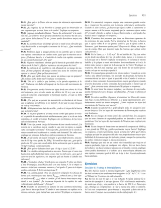 Ejercicios 131
P4.12. ¿Por qué es la Tierra sólo un marco de referencia aproximada-
mente inercial?
P4.13. ¿La segunda ley de Newton se cumple para un observador en
una vagoneta que acelera, frena o da vuelta? Explique su respuesta.
P4.14. Algunos estudiantes llaman “fuerza de aceleración” a la canti-
dad . ¿Es correcto decir que esa cantidad es una fuerza? En tal caso,
¿qué ejerce dicha fuerza? Si no, ¿cómo puede describirse mejor esta
cantidad?
P4.15. La aceleración de un cuerpo que cae se mide en un elevador que
viaja hacia arriba a una rapidez constante de 9.8 ms. ¿Qué resultado
se obtiene?
P4.16. Podemos jugar a atrapar pelotas en un autobús que se mueve
con rapidez constante en un camino recto, igual que si estuviera en re-
poso. ¿Podemos hacerlo si el autobús da vuelta con rapidez constante
en un camino horizontal? ¿Por qué?
P4.17. Algunos estudiantes aﬁrman que la fuerza de gravedad sobre un
objeto es de 9.8 ms2
. ¿Qué es incorrecto en este punto de vista?
P4.18. La cabeza de un martillo se está aﬂojando de su mango de ma-
dera. ¿Cómo golpearía el mango contra una acera de concreto para
apretar la cabeza? ¿Por qué funciona esto?
P4.19. ¿Por qué puede doler más patear un peñasco que un guijarro?
¿El peñasco debe doler más? Explique su respuesta.
P4.20. “No es la caída lo que lastima, es la parada repentina al ﬁ-
nal”. Traduzca este dicho al lenguaje de las leyes del movimiento de
Newton.
P4.21. Una persona puede clavarse en agua desde una altura de 10 m
sin lastimarse, pero si salta desde un ediﬁcio de 10 m y cae en una
acera de concreto, seguramente se lastimará mucho. ¿A qué se debe
la diferencia?
P4.22. ¿Por qué por seguridad los automóviles se diseñan de tal forma
que se aplasten por el frente y por detrás? ¿Y por qué no para choques
de lado y volcaduras?
P4.23. Al dispararse una bala de un riﬂe, ¿cuál es el origen de la fuerza
que acelera la bala?
P4.24. Si un peso grande se levanta con un cordel que apenas lo resis-
te, es posible levantarlo tirando uniformemente; pero si se da un tirón
repentino, el cordel se rompe. Explique esto en términos de las leyes
del movimiento de Newton.
P4.25. Una caja grande cuelga del extremo de una cuerda vertical. ¿La
tensión en la cuerda es mayor cuando la caja está en reposo o cuando
sube con rapidez constante? Si la caja sube, ¿la tensión en la cuerda es
mayor cuando está acelerando o cuando está frenando? En cada caso,
explique en términos de las leyes del movimiento de Newton.
P4.26. ¿Cuál siente un mayor tirón por la gravedad terrestre, una pie-
dra de 10 kg o una piedra de 20 kg? Si usted las deja caer, ¿por qué la
piedra de 20 kg no cae con el doble de la aceleración que la piedra de
10 kg? Explique su razonamiento.
P4.27. ¿Por qué no debemos decir que 1.0 kg es igual a 2.2 lb?
P4.28. Un caballo está enganchado a un carro. Puesto que el carro tira
hacia atrás del caballo tan fuerte como éste tira del carro, ¿por qué el
carro no está en equilibrio, sin importar qué tan fuerte el caballo tire
del carro?
P4.29. ¿Verdadero o falso? Usted ejerce un empujón P sobre un objeto
y éste lo empuja a usted hacia atrás con una fuerza F. Si el objeto se
mueve a velocidad constante, entonces, F es igual a P, pero si el objeto
acelera, entonces, P debe ser mayor que F.
P4.30. Un camión grande (T) y un automóvil compacto (C) chocan de
frente y el camión ejerce una fuerza sobre el auto, y éste ejer-
ce una fuerza sobre el camión. ¿Cuál fuerza tiene mayor mag-
nitud, o son iguales? ¿Su respuesta depende de la rapidez de cada
vehículo antes del choque? ¿Por qué?
P4.31. Cuando un automóvil se detiene en una carretera horizontal,
¿qué fuerza hace que frene? Cuándo el auto aumenta su rapidez en la
misma carretera, ¿qué fuerza hace que acelere? Explique su respuesta.
F
S
C sobre T
F
S
T sobre C
ma
S
P4.32. Un automóvil compacto empuja una camioneta grande averia-
da, y viajan por la carretera con la misma velocidad y aceleración.
Cuando el auto acelera, ¿la fuerza que ejerce sobre la camioneta es
mayor, menor o de la misma magnitud que la camioneta ejerce sobre
él? ¿A cuál vehículo se aplica la mayor fuerza neta, o son iguales las
fuerzas netas? Explique su respuesta.
P4.33. Considere dos personas que tiran en direcciones opuestas de
los extremos de una cuerda. Por la tercera ley de Newton, la fuerza
que A ejerce sobre B es tan grande como la que B ejerce sobre A.
Entonces, ¿qué determina quién gana? (Sugerencia: dibuje un diagra-
ma de cuerpo libre que muestre todas las fuerzas que actúan sobre
cada persona.)
P4.34. En la Luna, g 5 1.62 ms2
. Si un ladrillo de 2 kg cae sobre
su pie desde una altura de 2 m, ¿le dolerá más, menos o lo mismo en
la Luna que en la Tierra? Explique su respuesta. Si se lanza el mismo
ladrillo y lo golpea a usted moviéndose horizontalmente a 6 ms, le
dolerá más, menos o igual en la Luna que en la Tierra? Explique su
respuesta. (En la Luna, suponga que está dentro de un recinto presu-
rizado, así que no usa traje espacial.)
P4.35. Un manual para aprendices de pilotos indica: “cuando un avión
vuela a una altitud constante, sin ascender ni descender, la fuerza de
sustentación de las alas es igual al peso del avión. Cuando el avión as-
ciende a ritmo constante, la sustentación es mayor que el peso; cuando
el avión desciende a ritmo constante, la sustentación es menor que el
peso”. ¿Son correctas estas aﬁrmaciones? Explique su respuesta.
P4.36. Si usted tiene las manos mojadas y no dispone de una toalla,
puede eliminar el exceso de agua sacudiéndolas. ¿Por qué se elimina el
agua así?
P4.37. Si está en cuclillas (digamos, al examinar los libros del estante
más bajo en una biblioteca o librería) y se para repentinamente, pro-
bablemente sentirá un mareo temporal. ¿Cómo explican las leyes del
movimiento de Newton este suceso?
P4.38. Cuando un automóvil es golpeado por atrás, los pasajeros sien-
ten un latigazo. Use las leyes del movimiento de Newton para explicar
este fenómeno.
P4.39. En un choque de frente entre dos automóviles, los pasajeros
que no usan cinturón de seguridad podrían ser lanzados a través del
parabrisas. Use las leyes del movimiento de Newton para explicar este
fenómeno.
P4.40. En un choque de frente entre un automóvil compacto de 1000 kg
y uno grande de 2500 kg, ¿cuál experimenta mayor fuerza? Explique
su respuesta. ¿Cuál experimenta mayor aceleración? ¿Por que? Ahora
explique por qué los pasajeros del auto más pequeño tienen mayor pro-
babilidad de lesionarse que los del auto grande, aunque las carrocerías
de ambos vehículos tengan la misma resistencia.
P4.41. Suponga que está en un cohete sin ventanillas que viaja en el
espacio profundo, lejos de cualquier otro objeto. Sin ver hacia fuera
del cohete y sin hacer contacto alguno con el mundo exterior, explique
cómo podría determinar si el cohete: a) se mueve hacia adelante con
una rapidez constante igual al 80% de la de la luz; b) está acelerando
hacia adelante.
Ejercicios
Sección 4.1 Fuerza e interacciones
4.1. Dos fuerzas tienen la misma magnitud F. ¿Qué ángulo hay entre
los dos vectores si su resultante tiene magnitud a) 2F? b) c) ce-
ro? Dibuje los 3 vectores en cada situación.
4.2. En vez de usar los ejes x y y de la ﬁgura 4.8 para analizar la si-
tuación del ejemplo 4.1, use ejes girados 37.0° en el sentido antihorario,
de modo que el eje y sea paralelo a la fuerza de 250 N. a) Para estos
ejes, obtenga las componentes x y y de la fuerza neta sobre el cinturón.
b) Use esas componentes para obtener la magnitud y dirección de la
fuerza neta. Compare sus resultados con los del ejemplo 4.1.
2F?
 