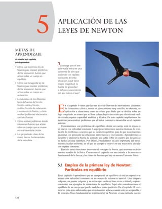136
?Suponga que el ave
que vuela entra en una
corriente de aire que
asciende con rapidez
constante. En esta
situación, ¿qué tiene
mayor magnitud: la
fuerza de gravedad
o la fuerza ascendente
del aire sobre el ave?
E
n el capítulo 4 vimos que las tres leyes de Newton del movimiento, cimientos
de la mecánica clásica, tienen un planteamiento muy sencillo; no obstante, su
aplicación a situaciones como un velero para hielo que se desliza sobre un
lago congelado, un trineo que se lleva colina abajo o un avión que efectúa una vuel-
ta cerrada requiere capacidad analítica y técnica. En este capítulo ampliaremos las
destrezas para resolver problemas que el lector comenzó a desarrollar en el capítulo
anterior.
Comenzaremos con problemas de equilibrio, donde un cuerpo está en reposo o
se mueve con velocidad constante. Luego generalizaremos nuestras técnicas de reso-
lución de problemas a cuerpos que no están en equilibrio, para lo que necesitaremos
examinar con precisión las relaciones entre fuerzas y movimiento. Aprenderemos a
describir y analizar la fuerza de contacto que actúa sobre un cuerpo que descansa o
se desliza en una superﬁcie. Por último, estudiaremos el caso importante del movi-
miento circular uniforme, en el que un cuerpo se mueve en una trayectoria circular
con rapidez constante.
En todas estas situaciones interviene el concepto de fuerza, que usaremos en todo
nuestro estudio de la física. Cerraremos el capítulo con una mirada a la naturaleza
fundamental de la fuerza y las clases de fuerzas que hay en nuestro Universo físico.
5.1 Empleo de la primera ley de Newton:
Partículas en equilibrio
En el capítulo 4 aprendimos que un cuerpo está en equilibrio si está en reposo o se
mueve con velocidad constante en un marco de referencia inercial. Una lámpara
colgante, un puente colgante y un avión que vuela en línea recta a altitud y rapidez
constantes son ejemplos de situaciones de equilibrio. Aquí sólo consideraremos el
equilibrio de un cuerpo que puede modelarse como partícula. (En el capítulo 11 vere-
mos los principios adicionales que necesitaremos aplicar, cuando esto no sea posible.)
El principio físico fundamental es la primera ley de Newton: si una partícula está en
5
METAS DE
APRENDIZAJE
Al estudiar este capítulo,
usted aprenderá:
• Cómo usar la primera ley de
Newton para resolver problemas
donde intervienen fuerzas que
actúan sobre un cuerpo en
equilibrio.
• Cómo usar la segunda ley de
Newton para resolver problemas
donde intervienen fuerzas que
actúan sobre un cuerpo en
aceleración.
• La naturaleza de los diferentes
tipos de fuerzas de fricción:
fricción estática, fricción
cinética, fricción de rodamiento
y resistencia de fluidos; y cómo
resolver problemas relacionados
con tales fuerzas.
• Cómo resolver problemas donde
intervienen fuerzas que actúan
sobre un cuerpo que se mueve
en una trayectoria circular.
• Las propiedades clave de las
cuatro fuerzas fundamentales
de la naturaleza.
APLICACIÓN DE LAS
LEYES DE NEWTON
 