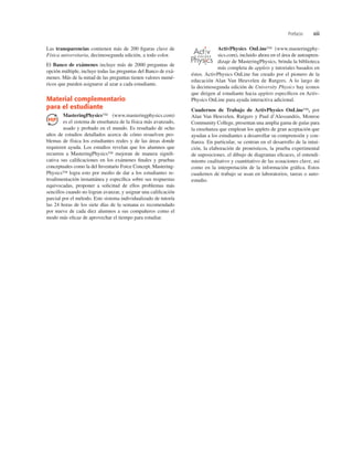 Prefacio xiii
Las transparencias contienen más de 200 ﬁguras clave de
Física universitaria, decimosegunda edición, a todo color.
El Banco de exámenes incluye más de 2000 preguntas de
opción múltiple, incluye todas las preguntas del Banco de exá-
menes. Más de la mitad de las preguntas tienen valores numé-
ricos que pueden asignarse al azar a cada estudiante.
Material complementario
para el estudiante
MasteringPhysics™ (www.masteringphysics.com)
es el sistema de enseñanza de la física más avanzado,
usado y probado en el mundo. Es resultado de ocho
años de estudios detallados acerca de cómo resuelven pro-
blemas de física los estudiantes reales y de las áreas donde
requieren ayuda. Los estudios revelan que los alumnos que
recurren a MasteringPhysics™ mejoran de manera signiﬁ-
cativa sus caliﬁcaciones en los exámenes ﬁnales y pruebas
conceptuales como la del Inventario Force Concept. Mastering-
Physics™ logra esto por medio de dar a los estudiantes re-
troalimentación instantánea y especíﬁca sobre sus respuestas
equivocadas, proponer a solicitud de ellos problemas más
sencillos cuando no logran avanzar, y asignar una caliﬁcación
parcial por el método. Este sistema individualizado de tutoría
las 24 horas de los siete días de la semana es recomendado
por nueve de cada diez alumnos a sus compañeros como el
modo más eﬁcaz de aprovechar el tiempo para estudiar.
ActivPhysics OnLine™ (www.masteringphy-
sics.com), incluido ahora en el área de autoapren-
dizaje de MasteringPhysics, brinda la biblioteca
más completa de applets y tutoriales basados en
éstos. ActivPhysics OnLine fue creado por el pionero de la
educación Alan Van Heuvelen de Rutgers. A lo largo de
la decimosegunda edición de University Physics hay iconos
que dirigen al estudiante hacia applets especíﬁcos en Activ-
Physics OnLine para ayuda interactiva adicional.
Cuadernos de Trabajo de ActivPhysics OnLine™, por
Alan Van Heuvelen, Rutgers y Paul d’Alessandris, Monroe
Community College, presentan una amplia gama de guías para
la enseñanza que emplean los applets de gran aceptación que
ayudan a los estudiantes a desarrollar su comprensión y con-
ﬁanza. En particular, se centran en el desarrollo de la intui-
ción, la elaboración de pronósticos, la prueba experimental
de suposiciones, el dibujo de diagramas eﬁcaces, el entendi-
miento cualitativo y cuantitativo de las ecuaciones clave, así
como en la interpretación de la información gráﬁca. Estos
cuadernos de trabajo se usan en laboratorios, tareas o auto-
estudio.
O N L I N E
 