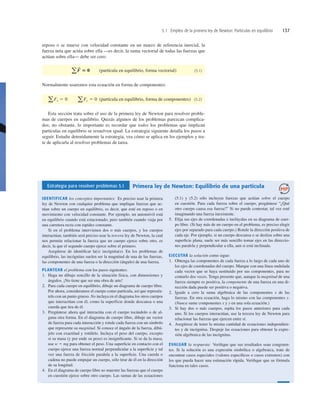 5.1 Empleo de la primera ley de Newton: Partículas en equilibrio 137
reposo o se mueve con velocidad constante en un marco de referencia inercial, la
fuerza neta que actúa sobre ella —es decir, la suma vectorial de todas las fuerzas que
actúan sobre ella— debe ser cero:
(partícula en equilibrio, forma vectorial) (5.1)
Normalmente usaremos esta ecuación en forma de componentes:
(partícula en equilibrio, forma de componentes) (5.2)
Esta sección trata sobre el uso de la primera ley de Newton para resolver proble-
mas de cuerpos en equilibrio. Quizás algunos de los problemas parezcan complica-
dos; no obstante, lo importante es recordar que todos los problemas que implican
partículas en equilibrio se resuelven igual. La estrategia siguiente detalla los pasos a
seguir. Estudie detenidamente la estrategia, vea cómo se aplica en los ejemplos y tra-
te de aplicarla al resolver problemas de tarea.
aFx 5 0 aFy 5 0
aF
S
5 0
Estrategia para resolver problemas 5.1 Primera ley de Newton: Equilibrio de una partícula
IDENTIFICAR los conceptos importantes: Es preciso usar la primera
ley de Newton con cualquier problema que implique fuerzas que ac-
túan sobre un cuerpo en equilibrio, es decir, que esté en reposo o en
movimiento con velocidad constante. Por ejemplo, un automóvil está
en equilibrio cuando está estacionado; pero también cuando viaja por
una carretera recta con rapidez constante.
Si en el problema intervienen dos o más cuerpos, y los cuerpos
interactúan, también será preciso usar la tercera ley de Newton, la cual
nos permite relacionar la fuerza que un cuerpo ejerce sobre otro, es
decir, la que el segundo cuerpo ejerce sobre el primero.
Asegúrese de identiﬁcar la(s) incógnita(s). En los problemas de
equilibrio, las incógnitas suelen ser la magnitud de una de las fuerzas,
las componentes de una fuerza o la dirección (ángulo) de una fuerza.
PLANTEAR el problema con los pasos siguientes:
1. Haga un dibujo sencillo de la situación física, con dimensiones y
ángulos. ¡No tiene que ser una obra de arte!
2. Para cada cuerpo en equilibrio, dibuje un diagrama de cuerpo libre.
Por ahora, consideramos el cuerpo como partícula, así que represén-
telo con un punto grueso. No incluya en el diagrama los otros cuerpos
que interactúan con él, como la superficie donde descansa o una
cuerda que tira de él.
3. Pregúntese ahora qué interactúa con el cuerpo tocándolo o de al-
guna otra forma. En el diagrama de cuerpo libre, dibuje un vector
de fuerza para cada interacción y rotule cada fuerza con un símbolo
que represente su magnitud. Si conoce el ángulo de la fuerza, dibú-
jelo con exactitud y rotúlelo. Incluya el peso del cuerpo, excepto
si su masa (y por ende su peso) es insigniﬁcante. Si se da la masa,
use w 5 mg para obtener el peso. Una superﬁcie en contacto con el
cuerpo ejerce una fuerza normal perpendicular a la superﬁcie y tal
vez una fuerza de fricción paralela a la superﬁcie. Una cuerda o
cadena no puede empujar un cuerpo, sólo tirar de él en la dirección
de su longitud.
4. En el diagrama de cuerpo libre no muestre las fuerzas que el cuerpo
en cuestión ejerce sobre otro cuerpo. Las sumas de las ecuaciones
(5.1) y (5.2) sólo incluyen fuerzas que actúan sobre el cuerpo
en cuestión. Para cada fuerza sobre el cuerpo, pregúntese “¿Qué
otro cuerpo causa esa fuerza?” Si no puede contestar, tal vez esté
imaginando una fuerza inexistente.
5. Elija sus ejes de coordenadas e inclúyalas en su diagrama de cuer-
po libre. (Si hay más de un cuerpo en el problema, es preciso elegir
ejes por separado para cada cuerpo.) Rotule la dirección positiva de
cada eje. Por ejemplo, si un cuerpo descansa o se desliza sobre una
superﬁcie plana, suele ser más sencillo tomar ejes en las direccio-
nes paralela y perpendicular a ella, aun si está inclinada.
EJECUTAR la solución como sigue:
1. Obtenga las componentes de cada fuerza a lo largo de cada uno de
los ejes de coordenadas del cuerpo. Marque con una línea ondulada
cada vector que se haya sustituido por sus componentes, para no
contarlo dos veces. Tenga presente que, aunque la magnitud de una
fuerza siempre es positiva, la componente de una fuerza en una di-
rección dada puede ser positiva o negativa.
2. Iguale a cero la suma algebraica de las componentes x de las
fuerzas. En otra ecuación, haga lo mismo con las componentes y.
(Nunca sume componentes x y y en una sola ecuación.)
3. Si hay dos o más cuerpos, repita los pasos anteriores para cada
uno. Si los cuerpos interactúan, use la tercera ley de Newton para
relacionar las fuerzas que ejercen entre sí.
4. Asegúrese de tener la misma cantidad de ecuaciones independien-
tes y de incógnitas. Despeje las ecuaciones para obtener la expre-
sión algebraica de las incógnitas.
EVALUAR la respuesta: Veriﬁque que sus resultados sean congruen-
tes. Si la solución es una expresión simbólica o algebraica, trate de
encontrar casos especiales (valores especíﬁcos o casos extremos) con
los que pueda hacer una estimación rápida. Veriﬁque que su fórmula
funciona en tales casos.
 