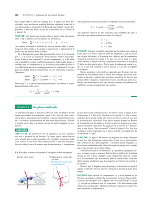 140 CAPÍTULO 5 Aplicación de las leyes de Newton
hacia abajo sobre el anillo en la ﬁgura 5.3c. Si el peso no fuera des-
preciable, estas dos fuerzas tendrían diferente magnitud, como fue el
caso de la cuerda en el ejemplo 5.2. Recuerde que también estamos des-
preciando el peso del anillo, así que no lo incluimos en las fuerzas de
la ﬁgura 5.3c.
EJECUTAR: Las fuerzas que actúan sobre el motor están únicamente
sobre el eje y; entonces, por la primera ley de Newton,
Las cadenas horizontal e inclinada no ejercen fuerzas sobre el motor,
porque no están unidas a él; aunque sí aparecen en la aplicación de la
primera ley de Newton sobre el anillo.
En el diagrama de cuerpo libre para el anillo (ﬁgura 5.3c), recuerde
que T1, T2 y T3 son las magnitudes de las fuerzas. Primero descompo-
nemos la fuerza con magnitud T3 en sus componentes x y y. El anillo
está en equilibrio, así que escribimos ecuaciones individuales donde se
establece que las componentes x y y de la fuerza neta sobre el anillo es
cero. (Recuerde que en la estrategia para resolver problemas 5.1 vimos
que nunca deben sumarse componentes x y y en una misma ecuación.)
Obtenemos
Puesto que T1 5 w (de la ecuación para el motor), escribimos la segun-
da ecuación del anillo como
T3 5
T1
sen60°
5
w
sen60°
5 1.155w
Anillo: aFy 5 T3 sen60° 1 12T1 2 5 0
Anillo: aFx 5 T3 cos60° 1 12T2 2 5 0
Motor: aFy 5 T1 1 12w2 5 0 y T1 5 w
Ahora podemos usar este resultado en la primera ecuación del anillo:
Así, podemos expresar las tres tensiones como múltiplos del peso w
del motor, que supuestamente se conoce. En síntesis,
EVALUAR: Nuestros resultados muestran que la cadena que sujeta al
techo ejerce una fuerza sobre el anillo de magnitud T3, que es mayor
que el peso del motor. Si le parece raro, observe que la componente
vertical de esta fuerza es igual a T1, que a la vez es igual a w, pero
como además la fuerza tiene una componente horizontal, su magnitud
T3 debe ser algo mayor que w. Por lo tanto, la cadena que sujeta al te-
cho es la que está sometida a mayor tensión y es la más susceptible
de romperse.
Quizás a primera vista usted haya pensado que el cuerpo más im-
portante en este problema era el motor. Sin embargo, para tener suﬁ-
cientes ecuaciones, también fue necesario considerar las fuerzas que
actúan sobre un segundo cuerpo (en este caso, el anillo que une las ca-
denas). Las situaciones de este tipo son muy comunes en problemas de
equilibrio, así que tenga presente esta técnica.
T3 5 1.155w
T2 5 0.577w
T1 5 w
T2 5 T3 cos60° 5 w
cos60°
sen60°
5 0.577w
Ejemplo 5.4 Un plano inclinado
Un automóvil de peso w descansa sobre los rieles inclinados de una
rampa que conduce a un remolque (ﬁgura 5.4a). Sólo un cable conec-
tado al auto y a la armazón del remolque evita que el auto baje la ram-
pa. (Los frenos y la transmisión del auto están desactivados.) Calcule
la tensión en el cable y la fuerza con que los rieles empujan los neu-
máticos.
SOLUCIÓN
IDENTIFICAR: El automóvil está en equilibrio, así que usaremos
otra vez la primera ley de Newton. La rampa ejerce cuatro fuerzas
sobre el auto, una en cada neumático. Por sencillez, juntaremos todas
estas fuerzas en una sola. Otra simplificación es que hay muy poca
fricción sobre el auto, de manera que despreciaremos la componente
de esta fuerza que actúa paralela a los rieles (véase la figura 4.2b).
(Volveremos a la fuerza de fricción en la sección 5.3) Por lo tanto,
podemos decir que la rampa sólo ejerce una fuerza sobre el auto que
es perpendicular a los rieles. Esta fuerza aparece porque los átomos
de la superficie de los rieles se resisten a que los átomos de los neu-
máticos penetren entre ellos. Al igual que en la sección 4.1, llamare-
mos a esta fuerza “fuerza normal” (véase la figura 4.2a). Las dos
incógnitas son la magnitud n de la fuerza normal y la magnitud T de
la tensión en el cable.
PLANTEAR: La ﬁgura 5.4b muestra un diagrama de cuerpo libre para
el auto. Las tres fuerzas que actúan sobre el auto son su peso (magni-
tud w), la tensión del cable (magnitud T) y la fuerza normal (magnitud n).
Esta última actúa hacia arriba y hacia la izquierda porque está evitando
que el auto penetre en los rieles sólidos.
Tomamos los ejes de coordenadas x y y paralelos y perpendicula-
res a la rampa, como se muestra. Esto facilita el análisis del problema
porque así sólo la fuerza del peso tiene componentes tanto en x como
en y. Si eligiéramos ejes horizontal y vertical, nuestra tarea sería más
difícil porque tendríamos que descomponer dos fuerzas (la normal y
la tensión).
Observe que el ángulo a entre la rampa y la horizontal es igual al
ángulo a entre el vector de peso y el eje de la normal al plano de la
rampa.
EJECUTAR: Para escribir las componentes x y y de la primera ley de
Newton, necesitamos obtener las componentes del peso. Una compli-
cación es que el ángulo a en la ﬁgura 5.4b no se mide del eje 1x al eje
1y, así que no podemos usar las ecuaciones (1.6) directamente para
obtener las componentes. (Quizás usted desee repasar la sección 1.8,
pues este punto es importante.)
w
S
w sen a
w cos a
w
T
x
a
a
y
n
w
T
n
b) Diagrama de cuerpo libre
del auto
a) Auto sobre rampa
Remplazamos el peso por
sus componentes.
5.4 Un cable sostiene un automóvil en reposo sobre una rampa.
 