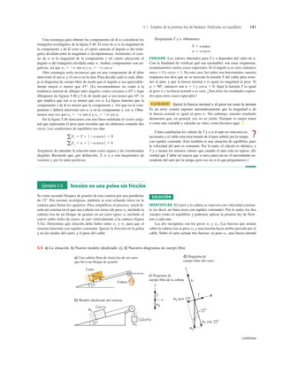 5.1 Empleo de la primera ley de Newton: Partículas en equilibrio 141
Una estrategia para obtener las componentes de es considerar los
triángulos rectángulos de la ﬁgura 5.4b. El seno de a es la magnitud de
la componente x de (esto es, el cateto opuesto al ángulo a del trián-
gulo) dividida entre la magnitud w (la hipotenusa). Asimismo, el cose-
no de a es la magnitud de la componente y (el cateto adyacente al
ángulo a del triángulo) dividida entre w. Ambas componentes son ne-
gativas, así que wx 5 2w sen a y wy 5 2w cos a.
Otra estrategia sería reconocer que en una componente de debe
intervenir el sen a, y el cos a en la otra. Para decidir cuál es cuál, dibu-
je el diagrama de cuerpo libre de modo que el ángulo a sea apreciable-
mente mayor o menor que 45°. (Le recomendamos no ceder a la
tendencia natural de dibujar tales ángulos como cercanos a 458.) Aquí
dibujamos las ﬁguras 5.4b y 5.4c de modo que a sea menor que 458, lo
que implica que sen a es menor que cos a. La ﬁgura muestra que la
componente x de es menor que la componente y. Así que en la com-
ponente x deberá intervenir sen a; y en la componente y, cos a. Obte-
nemos otra vez que wx 5 2w sen a y wy 5 2w cos a.
En la ﬁgura 5.4b marcamos con una línea ondulada el vector origi-
nal que representa el peso para recordar que no debemos contarlo dos
veces. Las condiciones de equilibrio nos dan
Asegúrese de entender la relación entre estos signos y las coordenadas
elegidas. Recuerde que, por deﬁnición, T, w y n son magnitudes de
vectores y por lo tanto positivas.
aFy 5 n 1 12wcosa2 5 0
a Fx 5 T 1 12wsena2 5 0
w
S
w
S
w
S
w
S
Despejando T y n, obtenemos
EVALUAR: Los valores obtenidos para T y n dependen del valor de a.
Con la ﬁnalidad de veriﬁcar qué tan razonables son estas respuestas,
examinaremos ciertos casos especiales. Si el ángulo a es cero, entonces
sen a 5 0 y cos a 5 1. En este caso, los rieles son horizontales; nuestra
respuesta nos dice que no se necesita la tensión T del cable para soste-
ner al auto, y que la fuerza normal n es igual en magnitud al peso. Si
a 5 90°, entonces sen a 5 1 y cos a 5 0. Aquí la tensión T es igual
al peso w y la fuerza normal n es cero. ¿Son éstos los resultados espera-
dos para estos casos especiales?
CUIDADO Quizá la fuerza normal y el peso no sean lo mismo
Es un error común suponer automáticamente que la magnitud n de
la fuerza normal es igual al peso w. Sin embargo, nuestro resultado
demuestra que, en general, eso no es cierto. Siempre es mejor tratar
n como una variable y calcular su valor, como hicimos aquí. ❚
Cómo cambiarían los valores de T y n si el auto no estuviera es-
tacionario y el cable estuviera tirando de él para subirlo por la rampa
con rapidez constante. Esto también es una situación de equilibrio, pues
la velocidad del auto es constante. Por lo tanto, el cálculo es idéntico, y
T y n tienen los mismos valores que cuando el auto está en reposo. (Es
verdad que T debe ser mayor que w sen a para iniciar el movimiento as-
cendente del auto por la rampa, pero eso no es lo que preguntamos.)
n 5 wcosa
T 5 wsena
?
Ejemplo 5.5 Tensión en una polea sin fricción
Se están sacando bloques de granito de una cantera por una pendiente
de 158. Por razones ecológicas, también se está echando tierra en la
cantera para llenar los agujeros. Para simplificar el proceso, usted di-
seña un sistema en el que una cubeta con tierra (de peso w2 incluida la
cubeta) tira de un bloque de granito en un carro (peso wl incluido el
carro) sobre rieles de acero, al caer verticalmente a la cantera (figura
5.5a). Determine qué relación debe haber entre w1 y w2 para que el
sistema funcione con rapidez constante. Ignore la fricción en la polea
y en las ruedas del carro, y el peso del cable.
SOLUCIÓN
IDENTIFICAR: El carro y la cubeta se mueven con velocidad constan-
te (es decir, en línea recta con rapidez constante). Por lo tanto, los dos
cuerpos están en equilibrio y podemos aplicar la primera ley de New-
ton a cada uno.
Las dos incógnitas son los pesos w1 y w2. Las fuerzas que actúan
sobre la cubeta son su peso w2 y una tensión hacia arriba ejercida por el
cable. Sobre el carro actúan tres fuerzas: su peso w1, una fuerza normal
158
Carro
Cubeta
a) Una cubeta llena de tierra tira de un carro
que lleva un bloque de granito
b) Modelo idealizado del sistema
c) Diagrama de
cuerpo libre de la cubeta
d) Diagrama de
cuerpo libre del carro
sen
sen
Cubeta
Cubeta
Carro
Carro
5.5 a) La situación. b) Nuesto modelo idealizado. c), d) Nuestros diagramas de cuerpo libre.
continúa
 