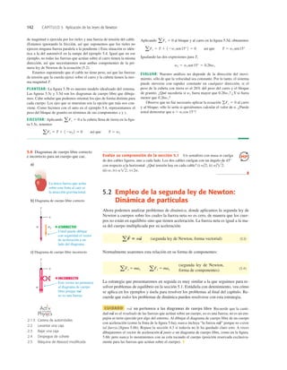142 CAPÍTULO 5 Aplicación de las leyes de Newton
Evalúe su comprensión de la sección 5.1 Un semáforo con masa m cuelga
de dos cables ligeros, uno a cada lado. Los dos cables cuelgan con un ángulo de 458
con respecto a la horizontal. ¿Qué tensión hay en cada cable? i) ii)
iii) w; iv) v) 2w.
❚
w2;
w/2;
w/2;
de magnitud n ejercida por los rieles y una fuerza de tensión del cable.
(Estamos ignorando la fricción, así que suponemos que los rieles no
ejercen ninguna fuerza paralela a la pendiente.) Esta situación es idén-
tica a la del automóvil en la rampa del ejemplo 5.4. Igual que en ese
ejemplo, no todas las fuerzas que actúan sobre el carro tienen la misma
dirección, así que necesitaremos usar ambas componentes de la pri-
mera ley de Newton de la ecuación (5.2).
Estamos suponiendo que el cable no tiene peso, así que las fuerzas
de tensión que la cuerda ejerce sobre el carro y la cubeta tienen la mis-
ma magnitud T.
PLANTEAR: La ﬁgura 5.5b es nuestro modelo idealizado del sistema.
Las ﬁguras 5.5c y 5.5d son los diagramas de cuerpo libre que dibuja-
mos. Cabe señalar que podemos orientar los ejes de forma distinta para
cada cuerpo. Los ejes que se muestran son la opción que más nos con-
viene. Como hicimos con el auto en el ejemplo 5.4, representamos el
peso del bloque de granito en términos de sus componentes x y y.
EJECUTAR: Aplicando a la cubeta llena de tierra en la ﬁgu-
ra 5.5c, tenemos
aFy 5 T 1 12w2 2 5 0 así que T 5 w2
aFy 5 0
Aplicando al bloque y al carro en la ﬁgura 5.5d, obtenemos
Igualando las dos expresiones para T,
EVALUAR: Nuestro análisis no depende de la dirección del movi-
miento, sólo de que la velocidad sea constante. Por lo tanto, el sistema
puede moverse con rapidez constante en cualquier dirección, si el
peso de la cubeta con tierra es el 26% del peso del carro y el bloque
de granito. ¿Qué sucedería si w2 fuera mayor que 0.26w1? ¿Y si fuera
menor que 0.26w1?
Observe que no fue necesario aplicar la ecuación al carro
y al bloque; sólo lo sería si quisiéramos calcular el valor de n. ¿Puede
usted demostrar que n 5 wl cos 15°?
gFy 5 0
w2 5 w1 sen15° 5 0.26w1
aFx 5 T 1 12w1 sen15° 2 5 0 así que T 5 w1 sen15°
aFx 5 0
5.2 Empleo de la segunda ley de Newton:
Dinámica de partículas
Ahora podemos analizar problemas de dinámica, donde aplicamos la segunda ley de
Newton a cuerpos sobre los cuales la fuerza neta no es cero, de manera que los cuer-
pos no están en equilibrio sino que tienen aceleración. La fuerza neta es igual a la ma-
sa del cuerpo multiplicada por su aceleración:
(segunda ley de Newton, forma vectorial) (5.3)
Normalmente usaremos esta relación en su forma de componentes:
(5.4)
La estrategia que presentaremos en seguida es muy similar a la que seguimos para re-
solver problemas de equilibrio en la sección 5.1. Estúdiela con detenimiento, vea cómo
se aplica en los ejemplos y úsela para resolver los problemas al ﬁnal del capítulo. Re-
cuerde que todos los problemas de dinámica pueden resolverse con esta estrategia.
CUIDADO no pertenece a los diagramas de cuerpo libre Recuerde que la canti-
dad es el resultado de las fuerzas que actúan sobre un cuerpo, no es una fuerza; no es un em-
pujón ni tirón ejercido por algo del entorno. Al dibujar el diagrama de cuerpo libre de un cuerpo
con aceleración (como la fruta de la ﬁgura 5.6a), nunca incluya “la fuerza ” porque no existe
tal fuerza (ﬁgura 5.6b). Repase la sección 4.3 si todavía no le ha quedado claro esto. A veces
dibujaremos el vector de aceleración junto a un diagrama de cuerpo libre, como en la ﬁgura.
5.6b; pero nunca lo mostraremos con su cola tocando el cuerpo (posición reservada exclusiva-
mente para las fuerzas que actúan sobre el cuerpo). ❚
a
S
ma
S
ma
S
ma
S
(segunda ley de Newton,
forma de componentes)
aFx 5 max aFy 5 may
aF
S
5 ma
S
5.6 Diagramas de cuerpo libre correcto
e incorrecto para un cuerpo que cae.
2.1.5 Carrera de automóviles
2.2 Levantar una caja
2.3 Bajar una caja
2.4 Despegue de cohete
2.5 Máquina de Atwood modiﬁcada
O N L I N E
 