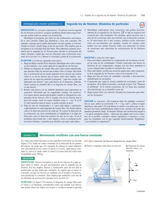 5.2 Empleo de la segunda ley de Newton: Dinámica de partículas 143
Estrategia para resolver problemas 5.2 Segunda ley de Newton: Dinámica de partículas
IDENTIFICAR los conceptos importantes: Es preciso usar la segunda
ley de Newton al resolver cualquier problema donde intervengan fuer-
zas que actúan sobre un cuerpo con aceleración.
Identiﬁque la incógnita, que suele ser una aceleración o una fuerza.
Si es otra cuestión, habrá que identiﬁcar y usar otro concepto. Por
ejemplo, suponga que le piden determinar con qué rapidez se está mo-
viendo un trineo cuando llega al pie de una loma. Ello implica que la
incógnita es la velocidad ﬁnal del trineo. Para obtenerla, primero nece-
sitará usar la segunda ley de Newton para calcular la aceleración del
trineo. Después, tendrá que usar las relaciones para aceleración cons-
tante de la sección 2.4 y obtener la velocidad a partir de la aceleración.
PLANTEAR el problema siguiendo estos pasos:
1. Haga un dibujo sencillo de la situación. Identiﬁque uno o más cuerpos
en movimiento, a los cuales aplicará la segunda ley de Newton.
2. Dibuje un diagrama de cuerpo libre para cada cuerpo identiﬁcado,
que muestre todas las fuerzas que actúan sobre el cuerpo. Recuerde
que la aceleración de un cuerpo depende de las fuerzas que actúan
sobre él, no de las fuerzas que él ejerce sobre otros objetos. Ase-
gúrese de ser capaz de contestar la pregunta: “¿qué otro cuerpo está
aplicando esta fuerza?” para cada fuerza de su diagrama. Además,
nunca incluya la cantidad en su diagrama de cuerpo libre; ¡no
es una fuerza!
3. Rotule cada fuerza con un símbolo algebraico para representar su
magnitud. (Recuerde que las magnitudes siempre son positivas.
Los signos menos aparecerán después cuando se obtengan las com-
ponentes de las fuerzas.) Por lo regular, una de las fuerzas será el
peso del cuerpo; suele ser mejor rotularlo como w 5 mg. Si se da
el valor numérico para la masa, se podrá calcular su peso.
4. Elija los ejes de coordenadas x y y para cada objeto y muéstrelos
explícitamente en cada diagrama de cuerpo libre. No olvide indicar
cuál es la dirección positiva de cada eje. Si conoce la dirección de
la aceleración, las cosas normalmente se simpliﬁcan si se elige esa
dirección como la dirección positiva de uno de los ejes. Si en el
problema intervienen dos o más objetos y éstos se aceleran en di-
recciones distintas, se pueden usar distintos ejes para cada objeto.
ma
S
5. Identifique cualesquiera otras ecuaciones que podría necesitar,
además de la segunda ley de Newton, (se requiere una
ecuación por cada incógnita). Por ejemplo, quizá necesite una o
más de las ecuaciones para movimiento con aceleración constan-
te. Si intervienen dos o más cuerpos, podrían existir relaciones
entre sus movimientos; por ejemplo, cuando los cuerpos están
unidos con una cuerda. Exprese todas esas relaciones en forma
de ecuaciones que relacionan las aceleraciones de los distintos
cuerpos.
EJECUTAR la solución como sigue:
1. Para cada objeto, determine las componentes de las fuerzas a lo lar-
go de cada eje de coordenadas. Cuando represente una fuerza en
términos de sus componentes, marque con una línea ondulada el
vector original para recordar no incluirlo dos veces.
2. Para cada objeto, escriba una ecuación aparte para cada componen-
te de la segunda ley de Newton, como en la ecuación (5.4).
3. Haga una lista de todas las cantidades conocidas y desconocidas,
identiﬁcando las incógnitas.
4. Compruebe que tenga la misma cantidad de ecuaciones como de
incógnitas. Si le faltan ecuaciones, retroceda al paso 5 de “Plantear
el problema”. Si le sobran ecuaciones, tal vez haya una cantidad
desconocida que no se identiﬁcó como tal.
5. Haga la parte fácil: ¡los cálculos! Despeje las ecuaciones para obte-
ner las incógnitas.
EVALUAR la respuesta: ¿Su respuesta tiene las unidades correctas?
(En su caso, utilice la conversión ¿Tiene el signo
algebraico adecuado? (Si el problema se reﬁere a un trineo que se des-
liza por una loma, probablemente eligió el eje x positivo de modo que
apuntara pendiente abajo. Si después obtiene una aceleración negativa
—es decir, pendiente arriba— sabrá que hay algún error en los cálcu-
los.) Si es posible, considere valores especíﬁcos o extremos, y com-
pare los resultados con lo que esperaba intuitivamente. Pregúntese:
“¿el resultado es congruente?”
1 N 5 1 kg # m/s2
.)
gF
S
5 ma
S
Ejemplo 5.6 Movimiento rectilíneo con una fuerza constante
Un velero para hielo descansa en una superﬁcie horizontal sin fricción
(ﬁgura 5.7a). Sopla un viento constante (en la dirección de los patines
del trineo), de modo que 4.0 s después de soltarse el velero adquiere
una velocidad de 6.0 ms (unos 22 kmh o 13 mih). ¿Qué fuerza cons-
tante FW ejerce el viento sobre el velero? La masa total del velero más
el tripulante es de 200 kg.
SOLUCIÓN
IDENTIFICAR: Nuestra incógnita es una de las fuerzas (FW) que ac-
túan sobre el velero, así que necesitaremos usar la segunda ley de
Newton. Esa ley implica fuerzas y aceleración; pero no nos dan la
aceleración, así que habrá que calcularla. Se supone que el viento es
constante, así que las fuerzas no cambian con el tiempo y la acelera-
ción producida es constante. Esto implica que podremos usar una de
las fórmulas de aceleración constante de la sección 2.4.
PLANTEAR: La ﬁgura 5.7b muestra el diagrama de cuerpo libre para
el velero y el tripulante considerados como una unidad. Las fuerzas
que actúan sobre este objeto son el peso w, la fuerza normal n ejercida
B1
a) Velero y tripulante sobre hielo sin fricción b) Diagrama de cuerpo
libre del velero y su
tripulante
5.7 a) La situación. b) Nuestro diagrama de cuerpo libre.
continúa
 