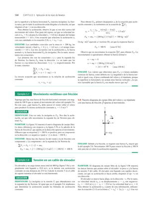 144 CAPÍTULO 5 Aplicación de las leyes de Newton
Ejemplo 5.7 Movimiento rectilíneo con fricción
Suponga que hay una fuerza de fricción horizontal constante con mag-
nitud de 100 N que se opone al movimiento del velero del ejemplo 5.6.
En este caso, ¿qué fuerza FW debe ejercer el viento sobre el velero
para producir la misma aceleración constante ax 5 1.5 ms2
?
SOLUCIÓN
IDENTIFICAR: Una vez más, la incógnita es FW. Nos dan la acele-
ración, así que sólo necesitamos la segunda ley de Newton para ob-
tener FW.
PLANTEAR: La ﬁgura 5.8 muestra el nuevo diagrama de cuerpo libre.
La única diferencia con respecto a la ﬁgura 5.7b es la adición de la
fuerza de fricción que apunta en la dirección opuesta al movimiento.
(Observe que su magnitud, f 5 100 N, es positiva, pero su componente
en la dirección x es negativa e igual a 2f, es decir, 2100 N.)
EJECUTAR: Ahora hay dos fuerzas (la del viento y la de fricción) con
componente x. La componente x de la segunda ley de Newton da
FW 5 max 1 f 5 1200 kg 2 11.5 m/s2
2 1 1100 N2 5 400 N
aFx 5 FW 1 12f2 5 max
f
S
,
EVALUAR: Debido a la fricción, se requiere una fuerza FW mayor que
la del ejemplo 5.6. Necesitamos 100 N para vencer la fricción y 300 N
más para dar al velero la aceleración requerida.
5.8 Nuestro diagrama de cuerpo libre del velero y su tripulante
con una fuerza de fricción opuesta al movimiento.
f
S
Ejemplo 5.8 Tensión en un cable de elevador
Un elevador y su carga tienen masa total de 800 kg (ﬁgura 5.9a) y ori-
ginalmente está bajando a 10.0 ms; se le detiene con aceleración
constante en una distancia de 25.0 m. Calcule la tensión T en el cable
de soporte mientras el elevador se está deteniendo.
SOLUCIÓN
IDENTIFICAR: La incógnita es la tensión T, que obtendremos con
la segunda ley de Newton. Al igual que en el ejemplo 5.6, tendremos
que determinar la aceleración usando las fórmulas de aceleración
constante.
PLANTEAR: El diagrama de cuerpo libre de la figura 5.9b muestra
las únicas fuerzas que actúan sobre el elevador: su peso w y la fuerza
de tensión T del cable. El elevador está bajando con rapidez decre-
ciente, así que su aceleración es hacia arriba; elegimos el eje 1y en
esa dirección.
El elevador se mueve hacia abajo, en la dirección 2y. Por lo tanto,
su velocidad inicial v0y y su desplazamiento y 2 y0 son negativos:
v0y 5 210.0 ms y y 2 y0 5 225.0 m. La velocidad ﬁnal es vy 5 0.
Para obtener la aceleración ay a partir de esta información, utilizare-
mos la ecuación (2.13) en la forma Una vez
vy
2
5 v0y
2
1 2ay 1y 2 y0 2.
por la superﬁcie y la fuerza horizontal FW (nuestra incógnita). La fuer-
za neta y por lo tanto la aceleración están dirigidas a la derecha, así que
elegimos el eje 1x en esa dirección.
Para obtener la aceleración, observe lo que se nos dice acerca del
movimiento del velero. Éste parte del reposo, así que su velocidad ini-
cial es v0x 5 0 y alcanza la velocidad vx 5 6.0 ms después del tiempo
transcurrido t 5 4.0 s. Una ecuación que relaciona la aceleración ax
con esas cantidades es la ecuación (2.8), vx 5 v0x 1 axt.
EJECUTAR: Las cantidades conocidas son la masa m 5 200 kg, las
velocidades inicial y ﬁnal v0x 5 0 y vx 5 6.0 ms, y el tiempo trans-
currido t 5 4.0 s. Las tres incógnitas son la aceleración ax, la fuerza
normal n y la fuerza horizontal FW (la incógnita). Por lo tanto, necesi-
tamos tres ecuaciones.
Las primeras dos son las ecuaciones x y y para la segunda ley
de Newton. La fuerza FW tiene la dirección 1x; en tanto que las
fuerzas n y mg tienen las direcciones 1y y 2y, respectivamente. Por
lo tanto, tenemos
La tercera ecuación que necesitamos es la relación de aceleración
constante
vx 5 v0x 1 axt
aFy 5 n 1 12mg2 5 0
aFx 5 FW 5 max
Para obtener FW, primero despejamos ax de la ecuación para acele-
ración constante y la sustituimos en la ecuación de :
Un equivale a 1 newton (N), así que la respuesta ﬁnal es
Observe que no necesitamos la ecuación para obtener FW. La
necesitaríamos si quisiéramos obtener la fuerza normal n:
EVALUAR: Los valores que obtuvimos para FW y n tienen unidades
correctas de fuerza, como debería ser. La magnitud n de la fuerza nor-
mal es igual a mg, el peso combinado del velero y el tripulante, porque
la superﬁcie es horizontal y no actúan otras fuerzas verticales. ¿Le pa-
rece razonable que la fuerza FW sea mucho menor que mg?
5 2.0 3 103
N 1unas 450 lb2
n 5 mg 5 1200 kg 2 19.8 m/s2
2
n 2 mg 5 0
gFy
FW 5 300 N 1unas 67 lb 2
kg # m/s2
FW 5 max 5 1200 kg 2 11.5 m/s2
2 5 300 kg # m/s2
ax 5
vx 2 v0x
t
5
6.0 m/s 2 0 m/s
4.0 s
5 1.5 m/s2
aFx
 