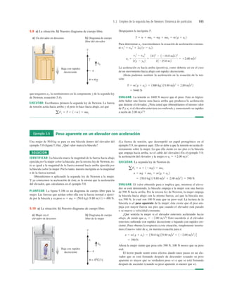 5.2 Empleo de la segunda ley de Newton: Dinámica de partículas 145
b) Diagrama de cuerpo
libre del elevador
a) Un elevador en descenso
Baja con rapidez
decreciente
5.9 a) La situación. b) Nuestro diagrama de cuerpo libre.
que tengamos ay, la sustituiremos en la componente y de la segunda ley
de Newton, ecuación (5.4).
EJECUTAR: Escribamos primero la segunda ley de Newton. La fuerza
de tensión actúa hacia arriba y el peso lo hace hacia abajo, así que
aFy 5 T 1 12w2 5 may
Despejamos la incógnita T:
Para determinar ay, reacomodamos la ecuación de aceleración constan-
te
La aceleración es hacia arriba (positiva), como debería ser en el caso
de un movimiento hacia abajo con rapidez decreciente.
Ahora podemos sustituir la aceleración en la ecuación de la ten-
sión:
EVALUAR: La tensión es 1600 N mayor que el peso. Esto es lógico:
debe haber una fuerza neta hacia arriba que produzca la aceleración
que detiene el elevador. ¿Nota usted que obtendríamos el mismo valor
de T y ay si el elevador estuviera ascendiendo y aumentando su rapidez
a razón de 2.00 ms2
?
5 9440 N
T 5 m 1g 1 ay 2 5 1800 kg 2 19.80 m/s2
1 2.00 m/s2
2
ay 5
vy
2
2 v0y
2
21y 2 y0 2
5
1022
2 1210.0 m/s22
21225.0 m2
5 12.00 m/s2
vy
2
5 v0y
2
1 2ay 1y 2 y0 2:
T 5 w 1 may 5 mg 1 may 5 m1g 1 ay 2
Ejemplo 5.9 Peso aparente en un elevador con aceleración
Una mujer de 50.0 kg se para en una báscula dentro del elevador del
ejemplo 5.8 (ﬁgura 5.10a). ¿Qué valor marca la báscula?
SOLUCIÓN
IDENTIFICAR: La báscula marca la magnitud de la fuerza hacia abajo
ejercida por la mujer sobre la báscula; por la tercera ley de Newton, es-
to es igual a la magnitud de la fuerza normal hacia arriba ejercida por
la báscula sobre la mujer. Por lo tanto, nuestra incógnita es la magnitud
n de la fuerza normal.
Obtendremos n aplicando la segunda ley de Newton a la mujer.
Y ya conocemos la aceleración de ésta; es la misma que la aceleración
del elevador, que calculamos en el ejemplo 5.8.
PLANTEAR: La ﬁgura 5.10b es un diagrama de cuerpo libre para la
mujer. Las fuerzas que actúan sobre ella son la fuerza normal n ejerci-
da por la báscula y su peso w 5 mg 5 (50.0 kg) (9.80 ms2
) 5 490 N.
(La fuerza de tensión, que desempeñó un papel protagónico en el
ejemplo 5.9, no aparece aquí. Ello se debe a que la tensión no actúa di-
rectamente sobre la mujer. Lo que ella siente en sus pies es la báscula
que empuja hacia arriba, no el cable del elevador.) En el ejemplo 5.9,
la aceleración del elevador y la mujer es ay 5 12.00 ms2
.
EJECUTAR: La segunda ley de Newton da
EVALUAR: El valor obtenido para n implica que, mientras el eleva-
dor se está deteniendo, la báscula empuja a la mujer con una fuerza
de 590 N hacia arriba. Por la tercera ley de Newton, la mujer empuja
la báscula hacia abajo con la misma fuerza, así que la báscula ma-
rca 590 N, lo cual son 100 N más que su peso real. La lectura de la
báscula es el peso aparente de la mujer; ésta siente que el piso em-
puja con mayor fuerza sus pies que cuando el elevador está parado
o se mueve a velocidad constante.
¿Qué sentiría la mujer si el elevador estuviera acelerando hacia
abajo, de modo que ay 5 22.00 ms2
? Esto sucedería si el elevador
estuviera subiendo con rapidez decreciente o bajando con rapidez cre-
ciente. Para obtener la respuesta a esta situación, simplemente inserta-
mos el nuevo valor de ay en nuestra ecuación para n:
Ahora la mujer siente que pesa sólo 390 N, 100 N menos que su peso
real.
El lector puede sentir estos efectos dando unos pasos en un ele-
vador que se está frenando después de descender (cuando su peso
aparente es mayor que su verdadero peso w) o que se está frenando
después de ascender (cuando su peso aparente es menor que w).
5 390 N
n 5 m 1g 1 ay 2 5 150.0 kg2 39.80 m/s2
1 122.00 m/s2
2 4
5 150.0 kg 2 19.80 m/s2
1 2.00 m/s2
2 5 590 N
n 5 mg 1 may 5 m1g 1 ay 2
aFy 5 n 1 12mg2 5 may
b) Diagrama de cuerpo
libre de la mujer
a) Mujer en el
elevador en descenso
Baja con rapidez
decreciente
5.10 a) La situación. b) Nuestro diagrama de cuerpo libre.
 