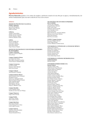 xiv Prefacio
MÉXICO
INSTITUTO POLITÉCNICO NACIONAL
ESIME Culhuacán
Luis Díaz Hernández
Miguel Ángel Morales
Pedro Cervantes
UPIICSA
Amado F García Ruiz
Enrique Álvarez González
Fabiola Martínez Zúñiga
Francisco Ramírez Torres
UPIITA
Álvaro Gordillo Sol
César Luna Muñoz
Israel Reyes Ramírez
Jesús Picazo Rojas
Jorge Fonseca Campos
INSTITUTO TECNOLÓGICO Y DE ESTUDIOS SUPERIORES
DE MONTERREY
Campus Chihuahua
Francisco Espinoza Magaña
Silvia Prieto
Campus Ciudad de México
Luis Jaime Neri Vitela
Rosa María González Castellan
Víctor Francisco Robledo Rella
Campus Cuernavaca
Crisanto Castillo
Francisco Giles Hurtado
Raúl Irena Estrada
Campus Culiacán
Juan Bernardo Castañeda
Campus Estado de México
Elena Gabriela Cabral Velázquez
Elisabetta Crescio
Francisco J. Delgado Cepeda
Marcela Martha Villegas Garrido
Pedro Anguiano Rojas
Raúl Gómez Castillo
Raúl Martínez Rosado
Sergio E. Martínez Casas
Campus Mazatlán
Carlos Mellado Osuna
Eusebio de Jesús Guevara Villegas
Campus Monterrey
Jorge Lomas Treviño
Campus Puebla
Abel Flores Amado
Idali Calderón Salas
Campus Querétaro
Juan José Carracedo
Lázaro Barajas De La Torre
Lucio López Cavazos
Campus Santa Fe
Francisco Javier Hernández
Martín Pérez Díaz
Norma Elizabeth Olvera
TECNOLÓGICO DE ESTUDIOS SUPERIORES
DE ECATEPEC
Antonio Silva Martínez
Crispín Ramírez Martínez
Fidel Castro López
Guillermo Tenorio Estrada
Jesús González Lemus
Leticia Vera Pérez
María Del Rosario González Bañales
Mauricio Javier Zárate Sánchez
Omar Pérez Romero
Raúl Nava Cervantes
UNITEC Campus Ecatepec
Inocencio Medina Olivares
Julián Rangel Rangel
Lorenzo Martínez Carrillo Garzón
UNIVERSIDAD AUTÓNOMA DE LA CIUDAD DE MÉXICO
Alberto García Quiroz
Edith Mireya Vargas García
Enrique Cruz Martínez
Gerardo González García
Gerardo Oseguera Peña
Verónica Puente Vera
Víctor Julián Tapia García
UNIVERSIDAD AUTÓNOMA METROPOLITANA
Unidad Iztapalapa
Michael Picquar
UNIVERSIDAD IBEROAMERICANA
Distrito Federal
Abraham Vilchis Uribe
Adolfo Genaro Finck Pastrana
Alfredo Sandoval Villalbazo
Anabel Arrieta Ostos
Antonio Gén Mora
Arturo Bailón Martínez
Claudia Camacho Zúñiga
Córdova Carmen González Mesa
Domitila González Patiño
Elsa Fabiola Vázquez Valencia
Enrique Sánchez y Aguilera
Enrique Téllez Fabiani
Erich Starke Fabris
Esperanza Rojas Oropeza
Francisco Alejandro López Díaz
Guillermo Aguilar Hurtado
Guillermo Chacón Acosta
Guillermo Fernández Anaya
Gustavo Eduardo Soto de la Vega
Jaime Lázaro Klapp Escribano
Jimena Bravo Guerrero
José Alfredo Heras Gómez
José Fernando Pérez Godínez
José Luis Morales Hernández
Juan Cristóbal Cárdenas Oviedo
Lorena Arias Montaño
María Alicia Mayela Ávila Martínez
María de Jesús Orozco Arellanes
Mariano Bauer Ephrussi
Mario Alberto Rodríguez Meza
Rafael Rodríguez Domínguez
Rodolfo Fabián Estrada Guerrero
Rodrigo Alberto Rincón Gómez
Salvador Carrillo Moreno
Silvia Patricia Ambrocio Cruz
Agradecimientos
Pearson Educación agradece a los centros de estudios y profesores usuarios de esta obra por su apoyo y retroalimentación, ele-
mentos fundamentales para esta nueva edición de Física universitaria.
 