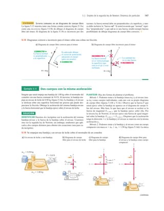 5.2 Empleo de la segunda ley de Newton: Dinámica de partículas 147
a) Diagrama de cuerpo libre correcto para el trineo b) Diagrama de cuerpo libre incorrecto para el trineo
La cantidad ma
no es una fuerza.
La fuerza normal
no es vertical porque
la superficie (que
está en el eje x) está
inclinada.
Es adecuado dibujar
el vector de aceleración
adyacente al cuerpo
(pero sin tocarlo).
La fuerza normal
es perpendicular
a la superficie.
¡CORRECTO!
INCORRECTO
¡CORRECTO! INCORRECTO
ma
5.13 Diagramas correcto e incorrecto para el trineo sobre una colina sin fricción.
Ejemplo 5.11 Dos cuerpos con la misma aceleración
Imagine que usted empuja una bandeja de 1.00 kg sobre el mostrador del
comedor con una fuerza constante de 9.0 N. Al moverse, la bandeja em-
puja un envase de leche de 0.50 kg (ﬁgura 5.14a). La bandeja y el envase
se deslizan sobre una superﬁcie horizontal tan grasosa que puede des-
preciarse la fricción. Obtenga la aceleración del sistema bandeja-envase
y la fuerza horizontal que la bandeja ejerce sobre el envase de leche.
SOLUCIÓN
IDENTIFICAR:Nuestras dos incógnitas son la aceleración del sistema
bandeja-envase y la fuerza de la bandeja sobre el envase. Usaremos
otra vez la segunda ley de Newton; sin embargo, tendremos que apli-
carla a dos cuerpos distintos para obtener dos ecuaciones (una para ca-
da incógnita).
PLANTEAR: Hay dos formas de plantear el problema.
Método 1: Podemos tratar a la bandeja (masa mT) y al envase (ma-
sa mC) como cuerpos individuales, cada uno con su propio diagrama
de cuerpo libre (ﬁguras 5.14b y 5.14c). Observe que la fuerza F que
usted ejerce sobre la bandeja no aparece en el diagrama de cuerpo li-
bre del envase. Más bien, lo que hace que el envase se acelere es la
fuerza de magnitud FT sobre C que la bandeja ejerce sobre ella. Por
la tercera ley de Newton, el envase ejerce una fuerza de igual magni-
tud sobre la bandeja: FC sobre T 5 FT sobre C. Elegimos que la aceleración
tenga la dirección 1x; la bandeja y el envase se mueven con la misma
aceleración ax.
Método 2: Podemos tratar a la bandeja y al envase como un cuerpo
compuesto con masa m 5 mT 1 mC 5 1.50 kg (ﬁgura 5.14d). La única
CUIDADO Errores comunes en un diagrama de cuerpo libre
La ﬁgura 5.13 muestra tanto una forma común correcta (ﬁgura 5.13a)
como una incorrecta (ﬁgura 5.13b) de dibujar el diagrama de cuerpo
libre del trineo. El diagrama de la ﬁgura 5.13b es incorrecto por dos
razones: la fuerza normal debe ser perpendicular a la superﬁcie, y nun-
ca debe incluirse la “fuerza ”. Si usted recuerda que “normal” signi-
ﬁca “perpendicular” y que no es una fuerza, tendrá siempre buenas
posibilidades de dibujar diagramas de cuerpo libre correctos. ❚
ma
S
ma
S
continúa
a) Un envase de leche y una bandeja b) Diagrama de cuerpo
libre para el envase de leche
c) Diagrama de cuerpo
libre para la bandeja
d) Diagrama de cuerpo libre para
el envase y la bandeja como cuerpo
compuesto
y
F
ax
x
w
n
F
FC sobre T 5
FT sobre C
y
x
wT
nT
ax
FT sobre C
ax
y
x
wC
nC
m T 5 1.00 kg
F 5 9.0 N
m C 5 0.50 kg
5.14 Se empujan una bandeja y un envase de leche sobre el mostrador de un comedor.
 