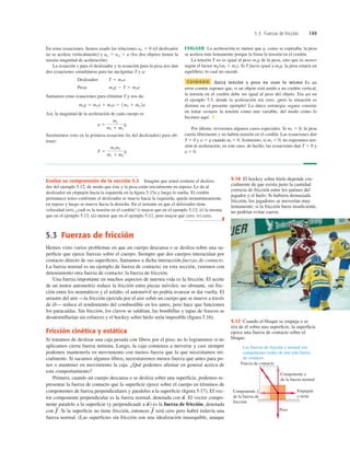 5.3 Fuerzas de fricción 149
En estas ecuaciones, hemos usado las relaciones aly 5 0 (el deslizador
no se acelera verticalmente) y alx 5 a2y 5 a (los dos objetos tienen la
misma magnitud de aceleración).
La ecuación x para el deslizador y la ecuación para la pesa nos dan
dos ecuaciones simultáneas para las incógnitas T y a:
Sumamos estas ecuaciones para eliminar T y nos da:
Así, la magnitud de la aceleración de cada cuerpo es
Sustituimos esto en la primera ecuación (la del deslizador) para ob-
tener:
T 5
m1m2
m1 1 m2
g
a 5
m2
m1 1 m2
g
m2g 5 m1a 1 m2a 5 1m1 1 m2 2a
m2g 2 T 5 m2a
Pesa:
T 5 m1a
Deslizador:
EVALUAR: La aceleración es menor que g, como se esperaba; la pesa
se acelera más lentamente porque la frena la tensión en el cordón.
La tensión T no es igual al peso m2g de la pesa, sino que es menor
según el factor ml(ml 1 m2). Si T fuera igual a m2g, la pesa estaría en
equilibrio, lo cual no sucede.
CUIDADO Quizá tensión y peso no sean lo mismo Es un
error común suponer que, si un objeto está unido a un cordón vertical,
la tensión en el cordón debe ser igual al peso del objeto. Era así en
el ejemplo 5.5, donde la aceleración era cero; ¡pero la situación es
distinta en el presente ejemplo! La única estrategia segura consiste
en tratar siempre la tensión como una variable, del modo como lo
hicimos aquí. ❚
Por último, revisemos algunos casos especiales. Si m1 5 0, la pesa
caería libremente y no habría tensión en el cordón. Las ecuaciones dan
T 5 0 y a 5 g cuando ml 5 0. Asimismo, si m2 5 0, no esperamos ten-
sión ni aceleración; en este caso, de hecho, las ecuaciones dan T 5 0 y
a 5 0.
5.3 Fuerzas de fricción
Hemos visto varios problemas en que un cuerpo descansa o se desliza sobre una su-
perﬁcie que ejerce fuerzas sobre el cuerpo. Siempre que dos cuerpos interactúan por
contacto directo de sus superﬁcies, llamamos a dicha interacción fuerzas de contacto.
La fuerza normal es un ejemplo de fuerza de contacto; en esta sección, veremos con
detenimiento otra fuerza de contacto: la fuerza de fricción.
Una fuerza importante en muchos aspectos de nuestra vida es la fricción. El aceite
de un motor automotriz reduce la fricción entre piezas móviles; no obstante, sin fric-
ción entre los neumáticos y el asfalto, el automóvil no podría avanzar ni dar vuelta. El
arrastre del aire —la fricción ejercida por el aire sobre un cuerpo que se mueve a través
de él— reduce el rendimiento del combustible en los autos, pero hace que funcionen
los paracaídas. Sin fricción, los clavos se saldrían, las bombillas y tapas de frascos se
desatornillarían sin esfuerzo y el hockey sobre hielo sería imposible (ﬁgura 5.16).
Fricción cinética y estática
Si tratamos de deslizar una caja pesada con libros por el piso, no lo lograremos si no
aplicamos cierta fuerza mínima. Luego, la caja comienza a moverse y casi siempre
podemos mantenerla en movimiento con menos fuerza que la que necesitamos ini-
cialmente. Si sacamos algunos libros, necesitaremos menos fuerza que antes para po-
ner o mantener en movimiento la caja. ¿Qué podemos aﬁrmar en general acerca de
este comportamiento?
Primero, cuando un cuerpo descansa o se desliza sobre una superﬁcie, podemos re-
presentar la fuerza de contacto que la superﬁcie ejerce sobre el cuerpo en términos de
componentes de fuerza perpendiculares y paralelos a la superﬁcie (ﬁgura 5.17). El vec-
tor componente perpendicular es la fuerza normal, denotada con El vector compo-
nente paralelo a la superﬁcie (y perpendicualr a es la fuerza de fricción, denotada
con Si la superﬁcie no tiene fricción, entonces será cero pero habrá todavía una
fuerza normal. (Las superﬁcies sin fricción son una idealización inasequible, aunque
f
S
f
S
.
n
S
)
n
S
.
Evalúe su comprensión de la sección 5.2 Imagine que usted sostiene el desliza-
dor del ejemplo 5.12, de modo que éste y la pesa están inicialmente en reposo. Le da al
deslizador un empujón hacia la izquierda en la ﬁgura 5.15a y luego lo suelta. El cordón
permanece tenso conforme el deslizador se mueve hacia la izquierda, queda instantáneamente
en reposo y luego se mueve hacia la derecha. En el instante en que el delsizador tiene
velocidad cero, ¿cuál es la tensión en el cordón? i) mayor que en el ejemplo 5.12; ii) la misma
que en el ejemplo 5.12; iii) menor que en el ejemplo 5.12, pero mayor que cero; iv) cero.
❚
5.16 El hockey sobre hielo depende cru-
cialmente de que exista justo la cantidad
correcta de fricción entre los patines del
jugador y el hielo. Si hubiera demasiada
fricción, los jugadores se moverían muy
lentamente; si la fricción fuera insuﬁciente,
no podrían evitar caerse.
Fuerza de contacto
Componente n
de la fuerza normal
Empujón
o tirón
Peso
Componente ƒ
de la fuerza de
fricción
Las fuerzas de fricción y normal son
componentes reales de una sola fuerza
de contacto.
5.17 Cuando el bloque se empuja o se
tira de él sobre una superﬁcie, la superﬁcie
ejerce una fuerza de contacto sobre el
bloque.
 