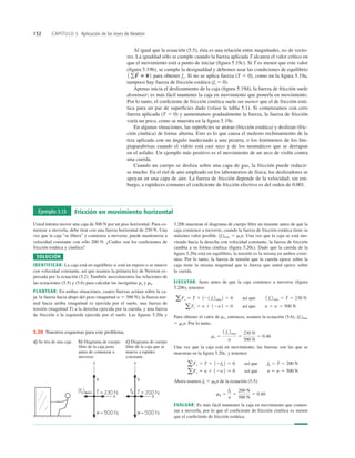 152 CAPÍTULO 5 Aplicación de las leyes de Newton
Al igual que la ecuación (5.5), ésta es una relación entre magnitudes, no de vecto-
res. La igualdad sólo se cumple cuando la fuerza aplicada T alcanza el valor crítico en
que el movimiento está a punto de iniciar (ﬁgura 5.19c). Si T es menor que este valor
(ﬁgura 5.19b), se cumple la desigualdad y debemos usar las condiciones de equilibrio
para obtener fs. Si no se aplica fuerza (T 5 0), como en la ﬁgura 5.19a,
tampoco hay fuerza de fricción estática (fs 5 0).
Apenas inicia el deslizamiento de la caja (ﬁgura 5.19d), la fuerza de fricción suele
disminuir; es más fácil mantener la caja en movimiento que ponerla en movimiento.
Por lo tanto, el coeﬁciente de fricción cinética suele ser menor que el de fricción está-
tica para un par de superﬁcies dado (véase la tabla 5.1). Si comenzamos con cero
fuerza aplicada (T 5 0) y aumentamos gradualmente la fuerza, la fuerza de fricción
varía un poco, como se muestra en la ﬁgura 5.19e.
En algunas situaciones, las superﬁcies se atoran (fricción estática) y deslizan (fric-
ción cinética) de forma alterna. Esto es lo que causa el molesto rechinamiento de la
tiza aplicada con un ángulo inadecuado a una pizarra; o los fenómenos de los lim-
piaparabrisas cuando el vidrio está casi seco y de los neumáticos que se derrapan
en el asfalto. Un ejemplo más positivo es el movimiento de un arco de violín contra
una cuerda.
Cuando un cuerpo se desliza sobre una capa de gas, la fricción puede reducir-
se mucho. En el riel de aire empleado en los laboratorios de física, los deslizadores se
apoyan en una capa de aire. La fuerza de fricción depende de la velocidad; sin em-
bargo, a rapideces comunes el coeﬁciente de fricción efectivo es del orden de 0.001.
1 gF
S
5 02
Ejemplo 5.13 Fricción en movimiento horizontal
Usted intenta mover una caja de 500 N por un piso horizontal. Para co-
menzar a moverla, debe tirar con una fuerza horizontal de 230 N. Una
vez que la caja “se libera” y comienza a moverse, puede mantenerse a
velocidad constante con sólo 200 N. ¿Cuáles son los coeﬁcientes de
fricción estática y cinética?
SOLUCIÓN
IDENTIFICAR: La caja está en equilibrio si está en reposo o se mueve
con velocidad constante, así que usamos la primera ley de Newton ex-
presada por la ecuación (5.2). También necesitaremos las relaciones de
las ecuaciones (5.5) y (5.6) para calcular las incógnitas ms y mk.
PLANTEAR: En ambas situaciones, cuatro fuerzas actúan sobre la ca-
ja: la fuerza hacia abajo del peso (magnitud w 5 500 N), la fuerza nor-
mal hacia arriba (magnitud n) ejercida por el suelo, una fuerza de
tensión (magnitud T) a la derecha ejercida por la cuerda, y una fuerza
de fricción a la izquierda ejercida por el suelo. Las ﬁguras 5.20a y
5.20b muestran el diagrama de cuerpo libre un instante antes de que la
caja comience a moverse, cuando la fuerza de fricción estática tiene su
máximo valor posible, (fs)máx 5 msn. Una vez que la caja se está mo-
viendo hacia la derecha con velocidad constante, la fuerza de fricción
cambia a su forma cinética (ﬁgura 5.20c). Dado que la cuerda de la
ﬁgura 5.20a está en equilibrio, la tensión es la misma en ambos extre-
mos. Por lo tanto, la fuerza de tensión que la cuerda ejerce sobre la
caja tiene la misma magnitud que la fuerza que usted ejerce sobre
la cuerda.
EJECUTAR: Justo antes de que la caja comience a moverse (ﬁgura
5.20b), tenemos
Para obtener el valor de ms, entonces, usamos la ecuación (5.6), (fs)máx
5 msn. Por lo tanto,
Una vez que la caja está en movimiento, las fuerzas son las que se
muestran en la ﬁgura 5.20c, y tenemos
Ahora usamos fk 5 mkn de la ecuación (5.5):
EVALUAR: Es más fácil mantener la caja en movimiento que comen-
zar a moverla, por lo que el coeﬁciente de fricción cinética es menor
que el coeﬁciente de fricción estática.
mk 5
fk
n
5
200 N
500 N
5 0.40
aFy 5 n 1 12w2 5 0 así que n 5 w 5 500 N
aFx 5 T 1 12fk 2 5 0 así que fk 5 T 5 200 N
ms 5
1 fs 2máx
n
5
230 N
500 N
5 0.46
aFy 5 n 1 12w2 5 0 así que n 5 w 5 500 N
aFx 5 T 1 121 fs2máx2 5 0 así que 1 fs2máx 5 T 5 230 N
a) Se tira de una caja b) Diagrama de cuerpo
libre de la caja justo
antes de comenzar a
moverse
c) Diagrama de cuerpo
libre de la caja que se
mueve a rapidez
constante
5.20 Nuestros esquemas para este problema.
 