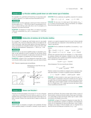 5.3 Fuerzas de fricción 153
Ejemplo 5.14 La fricción estática puede tener un valor menor que el máximo
En el ejemplo 5.13, ¿qué fuerza de fricción hay si la caja está en repo-
so sobre la superﬁcie y se le aplica una fuerza horizontal de 50 N?
SOLUCIÓN
IDENTIFICAR: La fuerza aplicada es menor que la fuerza máxima de
fricción estática, (fs)máx 5 230 N. Por lo tanto, la caja permanece en re-
poso y la fuerza neta que actúa sobre ella es cero. La incógnita es la
magnitud fs de la fuerza de fricción.
PLANTEAR: El diagrama de cuerpo libre es el mismo de la ﬁgura
5.20b, pero sustituyendo (fs)máx por fs y sustituyendo T 5 230 N por
T 5 50 N.
EJECUTAR: Por las condiciones de equilibrio, ecuación (5.2), tenemos
EVALUAR: En este caso, fs es menor que el valor máximo, (fs)máx 5
msn. La fuerza de fricción puede evitar el movimiento con cualquier
fuerza horizontal aplicada menor de 230 N.
aFx 5 T 1 12fs 2 5 0 así que fs 5 T 5 50 N
Ejemplo 5.15 Reducción al mínimo de la fricción cinética
En el ejemplo 5.13, suponga que usted intenta mover la caja atando
una cuerda a ella y tira de la cuerda hacia arriba con un ángulo de 30°
sobre la horizontal. ¿Qué fuerza debe aplicar al tirar para mantener la
caja en movimiento con velocidad constante? ¿Esto es más fácil o difí-
cil que tirar horizontalmente? Suponga que w 5 500 N y mk 5 0.40.
SOLUCIÓN
IDENTIFICAR: La caja está en equilibrio porque su velocidad es cons-
tante, así que aplicamos de nuevo la primera ley de Newton. Puesto
que la caja está en movimiento, el suelo ejerce una fuerza de fricción
cinética. La incógnita es la magnitud T de la fuerza de tensión.
PLANTEAR: La ﬁgura 5.21b es un diagrama de cuerpo libre. La fuer-
za de fricción cinética fk sigue siendo igual a mkn; pero ahora la fuerza
normal n no es igual en magnitud al peso de la caja. La fuerza ejercida
por la cuerda tiene una componente vertical adicional que tiende a le-
vantar la caja del piso.
EJECUTAR: Por las condiciones de equilibrio y la ecuación fk 5 mkn,
tenemos
Tenemos dos ecuaciones para las dos incógnitas, T y n. Para resolver-
las, podemos eliminar una incógnita y despejar la otra. Hay muchas
formas de hacerlo; una es sustituir en la primera ecuación la expresión
para n obtenida de la segunda ecuación:
Ahora despejamos T de esta ecuación para obtener
Podemos sustituir este resultado en cualquiera de las ecuaciones origi-
nales para calcular n. Si usamos la segunda ecuación, obtendremos
EVALUAR: La fuerza normal es menor que el peso de la caja (w 5
500 N) porque la componente vertical de la tensión tira de la caja ha-
cia arriba. Aun así, la tensión requerida es un poco menor que la fuerza
de 200 N que es preciso aplicar cuando se tira horizontalmente (ejem-
plo 5.13). Pruebe tirar a 228 y notará que necesita aún menos fuerza
(véase el problema de desafío 5.123).
n 5 w 2 Tsen30° 5 1500 N2 2 1188 N2 sen30° 5 406 N
T 5
mkw
cos30° 1 mk sen30°
5 188 N
Tcos30° 5 mk 1w 2 Tsen30°2
aFy 5 Tsen30° 1 n 1 12w2 5 0 así que n 5 w 2 Tsen30°
aFx 5 Tcos30° 1 12fk2 5 0 así que Tcos30° 5 mkn
a) Se tira de una caja con cierto ángulo
b) Diagrama de cuerpo libre de la caja
en movimiento
sen
sen
5.21 Nuestros esquemas para este problema.
Ejemplo 5.16 Trineo con fricción I
Volvamos al trineo del ejemplo 5.10 (sección 5.2). La cera se desgastó
y ahora hay un coeﬁciente de fricción cinética mk que no es cero. La
pendiente tiene justo el ángulo necesario para que el trineo baje con ra-
pidez constante. Deduzca una expresión para el ángulo en términos de
w y mk.
SOLUCIÓN
IDENTIFICAR: La incógnita es el ángulo a de la pendiente. El trineo
está en equilibrio porque su velocidad es constante, así que usamos la
primera ley de Newton. Tres fuerzas actúan sobre el trineo: su peso, la
fuerza normal y la fuerza de fricción cinética. Puesto que el movimien-
to es cuesta abajo, la fuerza de fricción cinética (que se opone a dicho
movimiento) está dirigida cuesta arriba.
PLANTEAR: La ﬁgura 5.22 muestra el diagrama de cuerpo libre. To-
mamos ejes perpendicular y paralelo a la superﬁcie y descomponemos
el peso en sus componentes en estas dos direcciones, como se indica.
(Compare con la ﬁgura 5.12b del ejemplo 5.10.) La magnitud de la
fuerza de fricción está dada por la ecuación (5.5), fk 5 mkn.
continúa
 
