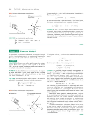 154 CAPÍTULO 5 Aplicación de las leyes de Newton
a) La situación b) Diagrama de cuerpo libre
para el trineo
sen
sen
5.22 Nuestros esquemas para este problema. (Usamos la relación fk 5 mkn en la ecuación para las componentes x.)
Reordenando, obtenemos
Al igual que en el ejemplo 5.10, la fuerza normal n no es igual al peso w.
Si dividimos la primera ecuación entre la segunda, obtenemos
EVALUAR: El peso w no aparece en esta expresión. Cualquier trineo,
sin importar su peso, bajará una pendiente con rapidez constante, si el
coeﬁciente de fricción cinética es igual a la tangente del ángulo de in-
clinación de la pendiente. Cuanto mayor sea el coeﬁciente de fricción,
más empinada deberá ser la pendiente para que el trineo se deslice con
velocidad constante.
mk 5
sena
cosa
5 tana así que a 5 arctanmk
mkn 5 wsena y n 5 wcosa
EJECUTAR: Las condiciones de equilibrio son
aFy 5 n 1 12wcosa2 5 0
a Fx 5 wsena 1 12fk 2 5 wsena 2 mkn 5 0
Ejemplo 5.17 Trineo con fricción II
El mismo trineo con el mismo coeﬁciente de fricción que en el ejem-
plo 5.16 se acelera hacia abajo por una pendiente más empinada. De-
duzca una expresión para la aceleración en términos de g, a, mk y w.
SOLUCIÓN
IDENTIFICAR: El trineo ya no está en equilibrio, pues tiene una ace-
leración. Por lo tanto, es preciso usar la segunda ley de Newton,
en su forma de componentes, como en la ecuación (5.4).
La incógnita es la aceleración cuesta abajo.
PLANTEAR: La ﬁgura 5.23 muestra nuestros esquemas. El diagrama
de cuerpo libre (ﬁgura 5.23b) es casi el mismo que para el ejemplo
5.16. La componente y de la aceleración del trineo, ay, sigue siendo
cero, pero la componente x, ax, no lo es.
EJECUTAR: Nos conviene expresar el peso como w 5 mg. Entonces,
utilizando la segunda ley de Newton en forma de componentes,
aFy 5 n 1 12mgcosa2 5 0
aFx 5 mgsena 1 12fk 2 5 max
gF
S
5 ma
S
,
De la segunda ecuación y la ecuación (5.5), obtenemos una expresión
para fk:
Sustituimos esto en la ecuación de la componente x:
EVALUAR: ¿Es lógico este resultado? Podemos veriﬁcar algunos ca-
sos especiales. Primero, si la ladera es vertical, a 5 90°; entonces,
sen a 5 1, cos a 5 0 y ax 5 g. Esto es caída libre, tal como esperaría-
mos. Segundo, en una ladera con ángulo a sin fricción, mk 5 0 y
ax 5 g sen a. Ésta es la situación del ejemplo 5.10 y felizmente obtene-
mos el mismo resultado. Ahora supongamos que hay la fricción suﬁ-
ciente para que el trineo se mueva con velocidad constante. En tal
caso, ax 5 0 y nuestro resultado da
sen a 5 mk cos a y mk 5 tan a
Esto concuerda con nuestro resultado del ejemplo 5.16. Por último,
observe que podría haber tanta fricción que mk cos a fuera realmente
mayor que sen a. En tal caso, ax sería negativa. Si damos al trineo un
empujón cuesta abajo para ponerlo en movimiento, se frenará y ﬁnal-
mente se detendrá.
Prácticamente hemos agotado el problema del trineo, y ello nos
da una lección importante. Partimos de un problema sencillo y lo ex-
tendimos a situaciones cada vez más generales. Nuestro resultado
más general, el de este ejemplo, incluye todos los anteriores como
casos especiales. No memorice este resultado; sólo sirve para este
tipo de problemas. Simplemente trate de entender cómo se obtuvo y
qué significa.
Una última variación que el lector podría probar es el caso en que
se da al trineo un empujón inicial colina arriba. Ahora se invierte la
dirección de la fuerza de fricción cinética, así que la aceleración es
distinta del valor cuesta abajo. Resulta que la expresión para ax es la
misma que para la bajada, sólo que el signo menos cambia a más.
¿Puede demostrarlo?
ax 5 g1sena 2 mk cosa2
mgsena 1 12mkmgcosa 2 5 max
fk 5 mkn 5 mkmgcosa
n 5 mgcosa
a) La situación b) Diagrama de cuerpo libre
para el trineo
sen
sen
5.23 Nuestros esquemas para este problema.
 
