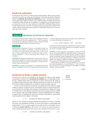 5.3 Fuerzas de fricción 155
Fricción de rodamiento
Es mucho más fácil mover un archivero lleno de documentos sobre un piso horizon-
tal usando un carrito con ruedas que deslizándolo. ¿Qué tanto más fácil es? Podemos
deﬁnir un coeﬁciente de fricción de rodamiento mr, que es la fuerza horizontal ne-
cesaria para lograr rapidez constante en una superﬁcie plana, dividida entre la fuerza
normal hacia arriba ejercida por la superﬁcie. Los ingenieros de transporte llaman a
mr resistencia a la tracción, cuyo valor suele ser de 0.002 a 0.003 para ruedas de ace-
ro sobre rieles de acero, y de 0.01 a 0.02 para ruedas de caucho sobre concreto. Estos
valores explican en parte por qué en general el combustible rinde más en los ferroca-
rriles que en los camiones.
Resistencia de ﬂuidos y rapidez terminal
Si usted saca la mano por la ventanilla de un automóvil que viaja con gran rapidez,
comprobará la existencia de la resistencia de un ﬂuido, que es la fuerza que un ﬂui-
do (gas o líquido) ejerce sobre un cuerpo que se mueve a través de él. El cuerpo en
movimiento ejerce una fuerza sobre el ﬂuido para hacerlo a un lado. Por la tercera ley
de Newton, el ﬂuido responde sobre el cuerpo con una fuerza igual y opuesta.
La dirección de la fuerza de resistencia de un ﬂuido que actúa sobre un cuerpo
siempre es opuesta a la dirección de la velocidad del cuerpo. La magnitud de la fuer-
za de resistencia de un ﬂuido suele aumentar al incrementarse la rapidez del cuerpo
en el ﬂuido. Esto es muy diferente de la fuerza de fricción cinética entre dos superﬁ-
cies en contacto, que casi siempre podemos considerar independiente de la rapidez.
A rapidez baja, la magnitud f de la fuerza de resistencia del ﬂuido es aproximada-
mente proporcional a la rapidez v del cuerpo:
(resistencia del ﬂuido a baja rapidez) (5.7)
donde k es una constante de proporcionalidad que depende de la forma y el tamaño
del cuerpo, y las propiedades del ﬂuido. La fuerza de resistencia es aproximadamente
proporcional a v2
, no a v, para la rapidez de una pelota de tenis o una rapidez mayor y
se denomina arrastre del aire o sólo arrastre. Los aviones, las gotas de lluvia y ci-
clistas experimentan arrastre del aire. En este caso, sustituimos la ecuación (5.7) por
(resistencia de ﬂuidos a alta rapidez) (5.8)
f 5 Dv2
f 5 kv
Ejemplo 5.18 Movimiento con fricción de rodamiento
Un automóvil común pesa unos 12,000 N (aproximadamente 2700 lb).
Si el coeﬁciente de fricción de rodamiento es mr 5 0.015, ¿qué fuerza
horizontal hay que aplicar para impulsar el auto con rapidez constante
en un camino horizontal? Ignore la resistencia del aire.
SOLUCIÓN
IDENTIFICAR: El automóvil se mueve con velocidad constante, así
que tenemos un problema de equilibrio y usaremos la primera ley
de Newton. Las cuatro fuerzas que actúan sobre el auto son el
peso, la fuerza normal hacia arriba, la fuerza hacia atrás de la fric-
ción de rodamiento y la fuerza desconocida hacia adelante F (la
incógnita).
PLANTEAR: El diagrama de cuerpo libre se parece mucho al de la ﬁ-
gura 5.20c del ejemplo 5.13; sólo hay que sustituir la fuerza de fricción
cinética por la fuerza de fricción de rodamiento fr; y la fuerza de ten-
sión por la fuerza desconocida F.
EJECUTAR: Al igual que en el ejemplo 5.13, la primera ley de Newton
para las componentes verticales nos indica que la fuerza normal tiene
la misma magnitud que el peso del auto. Entonces, por la deﬁnición de
mr, la fuerza de fricción de rodamiento fr es
fr 5 mrn 5 (0.015) (12,000 N) 5 180 N (unas 40 lb)
La primera ley de Newton para las componentes horizontales nos dice
que se requiere una fuerza hacia adelante de esta magnitud, para que el
auto avance con rapidez constante.
EVALUAR: La fuerza requerida es muy pequeña y, por ello, es posible
que uno mismo pueda empujar un automóvil averiado. (Al igual que en
el caso del deslizamiento, es más fácil mantener rodando un auto que
iniciar su movimiento.) Hemos despreciado los efectos de la resistencia
del aire, lo cual es una buena aproximación si el vehículo se mueve len-
tamente. Sin embargo, a rapideces de autopista, la resistencia del aire
tiene un efecto más importante que la fricción de rodamiento.
Intente aplicar este análisis a la caja del ejemplo 5.13. Si la caja se
lleva sobre una plataforma con ruedas de hule (mr 5 0.02), sólo necesi-
tará una fuerza de 10 N para mantenerla en movimiento a velocidad
constante. ¿Puede veriﬁcarlo?
2.1.2 Paracaidista
O N L I N E
 