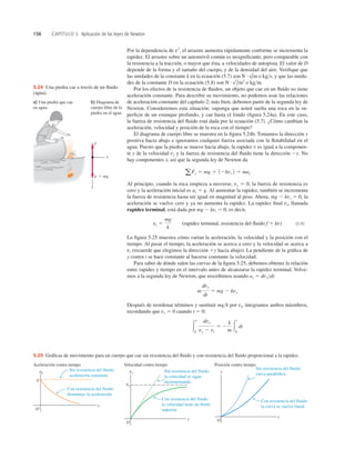 156 CAPÍTULO 5 Aplicación de las leyes de Newton
Por la dependencia de v2
, el arrastre aumenta rápidamente conforme se incrementa la
rapidez. El arrastre sobre un automóvil común es insigniﬁcante, pero comparable con
la resistencia a la tracción, o mayor que ésta, a velocidades de autopista. El valor de D
depende de la forma y el tamaño del cuerpo, y de la densidad del aire. Veriﬁque que
las unidades de la constante k en la ecuación (5.7) son o kgs, y que las unida-
des de la constante D en la ecuación (5.8) son o kgm.
Por los efectos de la resistencia de ﬂuidos, un objeto que cae en un ﬂuido no tiene
aceleración constante. Para describir su movimiento, no podemos usar las relaciones
de aceleración constante del capítulo 2; más bien, debemos partir de la segunda ley de
Newton. Consideremos esta situación: suponga que usted suelta una roca en la su-
perﬁcie de un estanque profundo, y cae hasta el fondo (ﬁgura 5.24a). En este caso,
la fuerza de resistencia del ﬂuido está dada por la ecuación (5.7). ¿Cómo cambian la
aceleración, velocidad y posición de la roca con el tiempo?
El diagrama de cuerpo libre se muestra en la ﬁgura 5.24b. Tomamos la dirección y
positiva hacia abajo e ignoramos cualquier fuerza asociada con la ﬂotabilidad en el
agua. Puesto que la piedra se mueve hacia abajo, la rapidez v es igual a la componen-
te y de la velocidad vy y la fuerza de resistencia del ﬂuido tiene la dirección 2y. No
hay componentes x, así que la segunda ley de Newton da
Al principio, cuando la roca empieza a moverse, vy 5 0, la fuerza de resistencia es
cero y la aceleración inicial es ay 5 g. Al aumentar la rapidez, también se incrementa
la fuerza de resistencia hasta ser igual en magnitud al peso. Ahora, mg 2 kvy 5 0, la
aceleración se vuelve cero y ya no aumenta la rapidez. La rapidez ﬁnal vt, llamada
rapidez terminal, está dada por mg 2 kvt 5 0, es decir,
(rapidez terminal, resistencia del ﬂuido f 5 kv) (5.9)
La ﬁgura 5.25 muestra cómo varían la aceleración, la velocidad y la posición con el
tiempo. Al pasar el tiempo, la aceleración se acerca a cero y la velocidad se acerca a
vt (recuerde que elegimos la dirección 1y hacia abajo). La pendiente de la gráﬁca de
y contra t se hace constante al hacerse constante la velocidad.
Para saber de dónde salen las curvas de la ﬁgura 5.25, debemos obtener la relación
entre rapidez y tiempo en el intervalo antes de alcanzarse la rapidez terminal. Volve-
mos a la segunda ley de Newton, que rescribimos usando ay 5 dvydt:
Después de reordenar términos y sustituir mgk por vt, integramos ambos miembros,
recordando que vy 5 0 cuando t 5 0:
3
v
0
dvy
vy 2 vt
5 2
k
m 3
t
0
dt
m
dvy
dt
5 mg 2 kvy
vt 5
mg
k
aFy 5 mg 1 12kvy 2 5 may
N # s2
/m2
N # s/m
Aceleración contra tiempo
ay
O
t
g
Con resistencia del fluido:
disminuye la aceleración.
Sin resistencia del fluido:
aceleración constante.
Velocidad contra tiempo
vy
O
vt
t
Con resistencia del fluido:
la velocidad tiene un límite
superior.
Sin resistencia del fluido:
la velocidad se sigue
incrementando.
Posición contra tiempo
y
t
O
Con resistencia del fluido:
la curva se vuelve lineal.
Sin resistencia del fluido:
curva parabólica.
5.25 Gráﬁcas de movimiento para un cuerpo que cae sin resistencia del ﬂuido y con resistencia del ﬂuido proporcional a la rapidez.
y
x
w  mg
f
a) Una piedra que cae
en agua
b) Diagrama de
cuerpo libre de la
piedra en el agua
5.24 Una piedra cae a través de un ﬂuido
(agua).
 