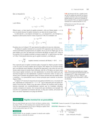 5.3 Fuerzas de fricción 157
Que ya integrada da
y, por último,
(5.10)
Observe que vy se hace igual a la rapidez terminal vt sólo en el límite donde t S `; la
roca no puede alcanzar la rapidez terminal en un intervalo de tiempo ﬁnito.
La derivada de vy con respecto al tiempo es ay, y la integral de vy en el tiempo es y.
Dejamos la derivación al lector (véase el ejercicio 5.46); los resultados son
(5.11)
(5.12)
Examine otra vez la ﬁgura 5.25, que muestra las gráﬁcas de estas tres relaciones.
Al deducir la rapidez terminal en la ecuación (5.9) supusimos que la fuerza de re-
sistencia del ﬂuido era proporcional a la rapidez. En el caso de un objeto que cae con
gran rapidez en el aire, de modo que la resistencia del ﬂuido sea igual a Dv2
como en
la ecuación (5.8), la rapidez terminal se alcanza cuando Dv2
es igual al peso mg (ﬁgu-
ra 5.26a). Usted puede demostrar que la rapidez terminal vt está dada por
(rapidez terminal, resistencia del ﬂuido f 5 Dv2
) (5.13)
Esta expresión para la rapidez terminal explica el porqué los objetos pesados tienden
a caer en el aire con mayor rapidez que los ligeros. Dos objetos con el mismo tamaño
pero con diferente masa (digamos, una pelota de ping-pong y una esfera de acero del
mismo radio) tienen la misma D pero diferente valor de m. El objeto con mayor masa
tiene mayor rapidez terminal y cae más rápidamente. La misma idea explica por qué
una hoja de papel cae más rápidamente si primero la hacemos esfera: la masa es la
misma, pero el tamaño más pequeño reduce D (menos arrastre para una rapidez dada)
y aumenta vt. Los paracaidistas usan el mismo principio para controlar su descenso
(ﬁgura 5.26b).
La ﬁgura 5.27 muestra la trayectoria de una pelota de béisbol con y sin arrastre del
aire, suponiendo un coeﬁciente D 5 1.3 3 1023
kgm (adecuado para una pelota ba-
teada al nivel del mar). Puede verse que tanto el alcance de la pelota como la altura
máxima alcanzada son considerablemente menores que los resultados obtenidos
cuando se desprecia el arrastre. Así, la trayectoria que calculamos en el ejemplo 3.8
(sección 3.3), ignorando la resistencia del aire, es muy poco realista. ¡El arrastre del
aire es un factor importante en el juego de béisbol!
vt 5
Å
mg
D
y 5 vt St 2
m
k
11 2 e21k/m2t
2 T
ay 5 ge21k/m2t
vy 5 vt 31 2 e21k/m2t
4
ln
vt 2 vy
vt
5 2
k
m
t o 1 2
vy
vt
5 e21k/m2t
a) Diagramas de cuerpo libre para caída
con arrastre del aire
y
mg
ay
Dv2
, mg
Dv2 5 mg
mg
y
Antes de la rapidez
terminal: objeto
con aceleración,
fuerza de arrastre
menor que el peso.
En la rapidez terminal vt:
objeto en equilibrio,
fuerza de arrastre
igual al peso.
b) Un paracaidista que cae con rapidez terminal
5.26 a) Arrastre del aire y rapidez termi-
nal. b) Al cambiar de posición sus brazos
y piernas mientras caen, los paracaidistas
pueden alterar el valor de la constante D
de la ecuación (5.8) y así ajustar la rapidez
terminal de su caída [ecuación (5.13)].
x (m) 250
0
y
(m)
50 Sin arrastre del aire: la trayectoria
es una parábola.
Con arrastre del aire:
son menores el alcance
y la altura máxima; la
trayectoria no es parabólica.
5.27 Trayectorias generadas por compu-
tadora de una pelota de béisbol lanzada con
un ángulo de 35° sobre la horizontal
con una rapidez de 50 ms. Observe que
las escalas de los ejes horizontal y vertical
son distintas.
Ejemplo 5.19 Rapidez terminal de un paracaidista
Para un cuerpo humano que cae en el aire con brazos y piernas estira-
dos (ﬁgura 5.26b), el valor numérico de la constante D de la ecuación
(5.8) es de aproximadamente de 0.25 kgm. Obtenga la rapidez termi-
nal de un paracaidista ligero de 50 kg.
SOLUCIÓN
IDENTIFICAR: En este ejemplo se requiere la relación entre rapidez
terminal, masa y coeﬁciente de arrastre.
PLANTEAR: Usamos la ecuación (5.13) para obtener la incógnita vt.
EJECUTAR: Obtenemos m 5 50 kg:
5 44 m/s 1unos 160 km/h o 99 mi/h2
vt 5
Å
mg
D
5
Å
150 kg 2 19.8 m/s2
2
0.25 kg/m
continúa
 