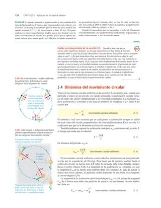 158 CAPÍTULO 5 Aplicación de las leyes de Newton
5.4 Dinámica del movimiento circular
Vimos el movimiento circular uniforme en la sección 3.4, mostrando que, cuando una
partícula se mueve en un círculo con rapidez constante, su aceleración siempre es ha-
cia el centro del círculo (perpendicular a la velocidad instantánea). La magnitud arad
de la aceleración es constante y está dada en términos de la rapidez v y el radio R del
círculo por
(movimiento circular uniforme) (5.14)
El subíndice “rad” nos recuerda que en cada punto la aceleración siempre es radial
hacia el centro del círculo, perpendicular a la velocidad instantánea. En la sección 3.4
explicamos por qué se le denomina aceleración centrípeta.
También podemos expresar la aceleración centrípeta arad en términos del periodo T,
el tiempo que tarda una revolución:
(5.15)
En términos del periodo, arad es
(movimiento circular uniforme) (5.16)
El movimiento circular uniforme, como todos los movimientos de una partícula,
se rige por la segunda ley de Newton. Para hacer que la partícula acelere hacia el
centro del círculo, la fuerza neta sobre la partícula debe estar dirigida siempre
hacia el centro (ﬁgura 5.28). La magnitud de la aceleración es constante, así que
la magnitud Fnet de la fuerza neta también debe ser constante. Si deja de actuar la
fuerza neta hacia adentro, la partícula saldrá disparada en una línea recta tangente
al círculo (ﬁgura 5.29).
La magnitud de la aceleración radial está dada por arad 5 v2
R, así que la magnitud
Fnet de la fuerza neta sobre una partícula de masa m, en movimiento circular unifor-
me, debe ser
(movimiento circular uniforme) (5.17)
Fnet 5 marad 5 m
v2
R
gF
S
arad 5
4p2
R
T2
T 5
2pR
v
arad 5
v2
R
EVALUAR: La rapidez terminal es proporcional a la raíz cuadrada de la
masa del paracaidista, de manera que un paracaidista más robusto, con
el mismo coeﬁciente de arrastre D, pero el doble de masa, tendría una
rapidez terminal veces mayor, o bien, 63 ms. (Un para-
caidista con mayor masa también tendría mayor área frontal y, por lo
tanto, un coeﬁciente de arrastre más grande, por lo que su rapidez ter-
minal sería un poco menor que 63 ms.) Incluso la rapidez terminal de
2 5 1.41
un paracaidista ligero es bastante alta y su fase de caída no dura mu-
cho. Una caída de 2800 m (9200 ft) hasta la superﬁcie a rapidez termi-
nal sólo tarda (2800 m)(44 ms) 5 64 s.
Cuando el paracaidista abre su paracaídas, el valor de D aumenta
considerablemente y la rapidez terminal del hombre y el paracaídas se
reduce drásticamente, a un valor mucho menor.
Evalúe su comprensión de la sección 5.3 Considere una caja que se
coloca sobre superﬁcies distintas. a) ¿En qué situación(es) no hay fuerza de fricción
actuando sobre la caja? b) ¿En qué situación(es) hay una fuerza de fricción estática actuando
sobre la caja? c) ¿En qué situación(es) hay una fuerza de fricción cinética sobre la caja?
i) La caja está en reposo sobre una superﬁcie horizontal áspera. ii) La caja está en reposo en
una superﬁcie inclinada áspera. iii) La caja está sobre la plataforma horizontal y áspera de un
camión, el cual se mueve a velocidad constante en una carretera recta y horizontal, en tanto
que la caja permanece en el mismo lugar a la mitad de la plataforma. iv) La caja está sobre
la plataforma horizontal y áspera de un camión, el cual acelera en una carretera recta y
horizontal, en tanto que la caja permanece en el mismo lugar a la mitad de la plataforma.
v) La caja está sobre la plataforma horizontal y áspera de un camión, el cual sube una
pendiente y la caja se desliza hacia la parte trasera del camión.
❚
En el movimiento
circular uniforme,
tanto la aceleración
como la fuerza neta
están dirigidas hacia
el centro del círculo.
v
S
a
S
v
S
a
S
v
S
a
S
S
ΣF
S
ΣF
S
ΣF
5.28 En el movimiento circular uniforme,
la aceleración y la fuerza neta están
dirigidas hacia el centro del círculo.
De repente,
la cuerda
se rompe.
SF
S
SF
S
Ninguna fuerza neta actúa sobre la
pelota, por lo que ahora se rige por
la primera ley de Newton: se mueve
en línea recta a velocidad constante.
Una pelota unida a una cuerda gira
sobre una superficie sin fricción.
v
S
v
S
v
S
a
S
a
S
v
S
5.29 ¿Qué sucede si la fuerza radial hacia
adentro repentinamente deja de actuar so-
bre un cuerpo en movimiento circular?
 