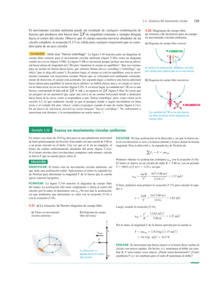 5.4 Dinámica del movimiento circular 159
El movimiento circular uniforme puede ser resultado de cualquier combinación de
fuerzas que produzca una fuerza neta de magnitud constante y siempre dirigida
hacia el centro del círculo. Observe que el cuerpo necesita moverse alrededor de un
círculo completo: la ecuación (5.17) es válida para cualquier trayectoria que se consi-
dere parte de un arco circular.
CUIDADO Evite usar “fuerza centrífuga” La ﬁgura 5.30 muestra tanto un diagrama de
cuerpo libre correcto para el movimiento circular uniforme (ﬁgura 5.30a) como un diagrama
común incorrecto (ﬁgura 5.30b). La ﬁgura 5.30b es incorrecta porque incluye una fuerza adicio-
nal hacia afuera de magnitud m(v2
R) para “mantener el cuerpo en equilibrio”. Hay tres razones
para no incluir tal fuerza hacia fuera, que solemos llamar fuerza centrífuga (“centrífuga” sig-
niﬁca “que se aleja del centro”). En primer lugar, el cuerpo no está en equilibrio; está en movi-
miento constante con trayectoria circular. Puesto que su velocidad está cambiando constante-
mente de dirección, el cuerpo está acelerado. En segundo lugar, si hubiera una fuerza adicional
hacia afuera para equilibrar la fuerza hacia adentro, no habría fuerza neta y el cuerpo se move-
ría en línea recta, no en un círculo (ﬁgura 5.29). Y, en tercer lugar, la cantidad m(v2
R) no es una
fuerza; corresponde al lado de , y no aparece en (ﬁgura 5.30a). Es cierto que
un pasajero en un automóvil que sigue una curva en un camino horizontal tiende a deslizarse
hacia fuera de la curva, como si respondiera a una “fuerza centrífuga” pero, como vimos en la
sección 4.2, lo que realmente sucede es que el pasajero tiende a seguir moviéndose en línea
recta, y el costado del auto “choca” contra el pasajero cuando el auto da vuelta (ﬁgura 4.11c).
En un marco de referencia inercial no existe ninguna “fuerza centrífuga”. No volveremos a
mencionar este término, y le recomendamos no usarlo nunca. ❚
gF
S
gF
S
5 ma
S
ma
S
gF
S
a) Diagrama de cuerpo libre correcto
b) Diagrama de cuerpo libre incorrecto
Si incluye la aceleración, dibújela a un lado
del cuerpo para indicar que no es una fuerza.
La cantidad mv2
/R no es una fuerza;
no debe incluirse en un diagrama de
cuerpo libre.
arad
F
F
mv2
R
INCORRECTO
¡CORRECTO!
5.30 Diagramas de cuerpo libre
a) correcto y b) incorrecto para un cuerpo
en movimiento circular uniforme.
Ejemplo 5.20 Fuerza en movimiento circular uniforme
Un trineo con masa de 25.0 kg descansa en una plataforma horizontal
de hielo prácticamente sin fricción. Está unido con una cuerda de 5.00 m
a un poste clavado en el hielo. Una vez que se le da un empujón, el
trineo da vueltas uniformemente alrededor del poste (ﬁgura 5.31a).
Si el trineo efectúa cinco revoluciones completas cada minuto, calcule
la fuerza F que la cuerda ejerce sobre él.
SOLUCIÓN
IDENTIFICAR: El trineo está en movimiento circular uniforme, así
que tiene una aceleración radial. Aplicaremos al trineo la segunda ley
de Newton para determinar la magnitud F de la fuerza que la cuerda
ejerce (nuestra incógnita).
PLANTEAR: La ﬁgura 5.31b muestra el diagrama de cuerpo libre
del trineo. La aceleración sólo tiene componente x: hacia el centro del
círculo; por lo tanto, la denotamos con arad. No nos dan la aceleración,
así que tendremos que determinar su valor con la ecuación (5.14) o
con la ecuación (5.16).
EJECUTAR: No hay aceleración en la dirección y, así que la fuerza ne-
ta en esa dirección es cero y la fuerza normal y el peso tienen la misma
magnitud. Para la dirección x, la segunda ley de Newton da
Podemos obtener la aceleración centrípeta arad con la ecuación (5.16).
El trineo se mueve en un círculo de radio R 5 5.00 m, con un periodo
T 5 (60.0 s)(5 rev) 5 12.0 s, así que
O bien, podemos usar primero la ecuación (5.15) para calcular la rapi-
dez v:
Luego, usando la ecuación (5.14),
Por lo tanto, la magnitud F de la fuerza ejercida por la cuerda es
EVALUAR: Se necesitaría una fuerza mayor si el trineo diera vueltas al
círculo con mayor rapidez. De hecho, si v aumentara al doble sin cam-
biar R, F sería cuatro veces mayor. ¿Puede usted demostrarlo? ¿Cómo
cambiaría F si v no cambiara pero el radio R aumentara al doble?
5 34.3 kg # m/s2
5 34.3 N
F 5 marad 5 125.0 kg 2 11.37 m/s2
2
arad 5
v2
R
5
12.62 m/s22
5.00 m
5 1.37 m/s2
v 5
2pR
T
5
2p 15.00 m2
12.0 s
5 2.62 m/s
arad 5
4p2
R
T2
5
4p2
15.00 m2
112.0 s 22
5 1.37 m/s2
aFx 5 F 5 marad
La dirección +x
apunta hacia el centro
del círculo.
a) Trineo en movimiento
circular uniforme
b) Diagrama de cuerpo
libre del trineo
R
5.31 a) La situación. b) Nuestro diagrama de cuerpo libre.
 