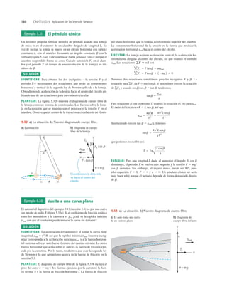 160 CAPÍTULO 5 Aplicación de las leyes de Newton
Ejemplo 5.21 El péndulo cónico
Un inventor propone fabricar un reloj de péndulo usando una lenteja
de masa m en el extremo de un alambre delgado de longitud L. En
vez de oscilar, la lenteja se mueve en un círculo horizontal con rapidez
constante v, con el alambre formando un ángulo constante b con la
vertical (ﬁgura 5.32a). Este sistema se llama péndulo cónico porque el
alambre suspendido forma un cono. Calcule la tensión FT en el alam-
bre y el periodo T (el tiempo de una revolución de la lenteja) en tér-
minos de b.
SOLUCIÓN
IDENTIFICAR: Para obtener las dos incógnitas —la tensión F y el
periodo T— necesitamos dos ecuaciones, que serán las componentes
horizontal y vertical de la segunda ley de Newton aplicada a la lenteja.
Obtendremos la aceleración de la lenteja hacia el centro del círculo uti-
lizando una de las ecuaciones para movimiento circular.
PLANTEAR: La ﬁgura. 5.32b muestra el diagrama de cuerpo libre de
la lenteja como un sistema de coordenadas. Las fuerzas sobre la lente-
ja en la posición que se muestra son el peso mg y la tensión F en el
alambre. Observe que el centro de la trayectoria circular está en el mis-
mo plano horizontal que la lenteja, no el extremo superior del alambre.
La componente horizontal de la tensión es la fuerza que produce la
aceleración horizontal arad hacia el centro del círculo.
EJECUTAR: La lenteja no tiene aceleración vertical; la aceleración ho-
rizontal está dirigida al centro del círculo, así que usamos el símbolo
arad. Las ecuaciones son
Tenemos dos ecuaciones simultáneas para las incógnitas F y b. La
ecuación para gFy da F 5 mgcos b; si sustituimos esto en la ecuación
de gFx y usando sen bcos b 5 tan b, tendremos
Para relacionar b con el periodo T, usamos la ecuación (5.16) para arad.
El radio del círculo es R 5 L sen b, así que
Sustituyendo esto en tan b 5 aradg, tenemos
que podemos reescribir así:
EVALUAR: Para una longitud L dada, al aumentar el ángulo b, cos b
disminuye, el periodo T se vuelve más pequeño y la tensión F 5 mg
cos b aumenta. Sin embargo, el ángulo nunca puede ser 908; pues
ello requeriría T 5 0, F 5 ` y v 5 `. Un péndulo cónico no sería
muy buen reloj porque el periodo depende de forma demasiado directa
de b.
T 5 2p
Å
Lcosb
g
tanb 5
4p2
Lsenb
gT2
arad 5
4p2
R
T2
5
4p2
Lsenb
T2
tanb 5
arad
g
aFy 5 Fcosb 1 12mg2 5 0
aFx 5 Fsenb 5 marad
gF
S
5 ma
S
Consideramos la dirección
+x hacia el centro del
círculo.
b
a) La situación b) Diagrama de cuerpo
libre de la lenteja
R
v
L
sen
sen
5.32 a) La situación. b) Nuestro diagrama de cuerpo libre.
Ejemplo 5.22 Vuelta a una curva plana
El automóvil deportivo del ejemplo 3.11 (sección 3.4) va por una curva
sin peralte de radio R (ﬁgura 5.33a). Si el coeﬁciente de fricción estática
entre los neumáticos y la carretera es ms, ¿cuál es la rapidez máxima
vmáx con que el conductor puede tomarse la curva sin derrapar?
SOLUCIÓN
IDENTIFICAR: La aceleración del automóvil al tomar la curva tiene
magnitud arad 5 v2
R, así que la rapidez máxima vmáx (nuestra incóg-
nita) corresponde a la aceleración máxima arad, y a la fuerza horizon-
tal máxima sobre el auto hacia el centro del camino circular. La única
fuerza horizontal que actúa sobre el auto es la fuerza de fricción ejer-
cida por la carretera. Por lo tanto, tendremos que usar la segunda ley
de Newton y lo que aprendimos acerca de la fuerza de fricción en la
sección 5.3.
PLANTEAR: El diagrama de cuerpo libre de la ﬁgura. 5.33b incluye el
peso del auto, w 5 mg y dos fuerzas ejercidas por la carretera: la fuer-
za normal n y la fuerza de fricción horizontal f. La fuerza de fricción
a) El auto toma una curva
de un camino plano
b) Diagrama de
cuerpo libre del auto
R
5.33 a) La situación. b) Nuestro diagrama de cuerpo libre.
 