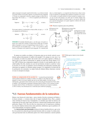 5.5 Fuerzas fundamentales de la naturaleza 163
Si atamos un cordón a un objeto y lo hacemos girar en un círculo vertical, no po-
dremos aplicar directamente el análisis del ejemplo 5.24, porque en este caso v no
es constante; en todos los puntos del círculo salvo en la parte superior e inferior, la
fuerza neta (y por ende la aceleración) no apunta al centro del círculo (ﬁgura 5.37).
Así, y tienen una componente tangente al círculo, lo cual signiﬁca que la velo-
cidad cambia. Por ello, tenemos un caso de movimiento circular no uniforme (véase
la sección 3.4). Es más, no podemos usar las fórmulas de aceleración constante para
relacionar las rapideces en distintos puntos porque ni la magnitud ni la dirección de
la aceleración son constantes. La mejor forma de obtener dichas relaciones consiste
en usar el concepto de energía.
a
S
gF
S
*5.5 Fuerzas fundamentales de la naturaleza
Hemos visto fuerzas de varios tipos —peso, tensión, fricción, resistencia de ﬂuidos y
la fuerza normal— y veremos otras más al seguir estudiando física. Pero, ¿cuántas
clases distintas de fuerzas hay? Actualmente, se considera que todas las fuerzas son
expresiones de tan sólo cuatro clases de fuerzas o interacciones fundamentales entre las
partículas (figura 5.38). Dos de ellas las conocemos por la experiencia cotidiana;
las otras dos implican interacciones entre partículas subatómicas que no podemos ob-
servar directamente con nuestros sentidos.
Las interacciones gravitacionales incluyen la fuerza familiar del peso, que se de-
be a la acción de la atracción gravitacional terrestre sobre un cuerpo. La mutua atrac-
ción gravitacional entre las diferentes partes de la Tierra mantienen a nuestro planeta
c) Diagrama de cuerpo
libre del pasajero en la
parte inferior del círculo
b) Diagrama de cuerpo libre
del pasajero en la parte
superior del círculo
a) Esquema de las
dos posiciones
5.36 Nuestros esquemas para este problema.
aplica al pasajero en la parte superior del círculo, y nB la fuerza normal
en la parte inferior. En la parte superior, la aceleración tiene magnitud
v2
R, pero su componente vertical es negativa porque su dirección es
hacia abajo. Por lo tanto, ay 5 2v2
R y la segunda ley de Newton nos
indica que
Superior: , es decir,
En la parte inferior, la aceleración es hacia arriba, así que ay 5 1v2
R
y la segunda ley de Newton es
Inferior: , es decir,
EVALUAR: El resultado obtenido para n´T nos dice que, en la parte su-
perior de la rueda de la fortuna, la fuerza hacia arriba que el asiento
aplica al pasajero es menor en magnitud que el peso de éste, w 5 mg.
Si la rueda gira con tal rapidez que g 2 v2
R 5 0, el asiento no aplica
fuerza, y el pasajero está a punto de salir disparado. Si v aumenta aún
nB 5 m1g 1
v2
R 2
aFy 5 nB 1 12mg2 5 1m
v2
R
nT 5 m1g 2
v2
R 2
aFy 5 nT 1 12mg2 5 2m
v2
R
más, nT se hará negativa, y se requerirá una fuerza hacia abajo (como
la de un cinturón de seguridad) para mantener al pasajero en el asien-
to. En cambio, en la parte inferior, la fuerza normal nB siempre es ma-
yor que el peso del pasajero. Se siente que el asiento empuja más
ﬁrmemente que en reposo. Se observa que nT y nB son los valores del
peso aparente del pasajero en la parte superior e inferior del círculo
(véase la sección 5.2).
Cuando una pelota se mueve
en un círculo vertical ...
... la fuerza neta sobre la pelota
tiene una componente hacia el
centro del círculo ...
... pero también una
componente tangente
al círculo ...
... así que la aceleración
neta no es simplemente
radial.
T
a
w 5 mg
5.37 Pelota que se mueve en un círculo
vertical.
Evalúe su comprensión de la sección 5.4 La atracción gravitacional de
nuestro planeta mantiene los satélites en órbita. Un satélite en una órbita de radio
pequeño se mueve con mayor rapidez que uno en una órbita amplia. Con base en esta
información, ¿qué puede usted concluir acerca de la atracción gravitacional de la Tierra sobre
el satélite? i) Se incrementa al aumentar la distancia hacia la Tierra. ii) Es la misma en todos
los puntos desde la Tierra. iii) Disminuye al aumentar la distancia con respecto al planeta.
iv) Por sí misma, esta información no es suﬁciente para contestar la pregunta.
❚
 