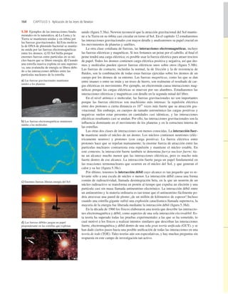 164 CAPÍTULO 5 Aplicación de las leyes de Newton
unido (ﬁgura 5.38a). Newton reconoció que la atracción gravitacional del Sol mantie-
ne a la Tierra en su órbita casi circular en torno al Sol. En el capítulo 12 estudiaremos
las interacciones gravitacionales con mayor detalle y analizaremos su papel crucial en
los movimientos de planetas y satélites.
La otra clase cotidiana de fuerzas, las interacciones electromagnéticas, incluye
las fuerzas eléctricas y magnéticas. Si nos frotamos un peine por el cabello, al ﬁnal el
peine tendrá una carga eléctrica; es posible usar la fuerza eléctrica para atraer trocitos
de papel. Todos los átomos contienen carga eléctrica positiva y negativa, así que áto-
mos y moléculas pueden ejercer fuerzas eléctricas unos sobre otros (ﬁgura 5.38b).
Las fuerzas de contacto, incluidas la normal, la de fricción y la de resistencia de
ﬂuidos, son la combinación de todas estas fuerzas ejercidas sobre los átomos de un
cuerpo por los átomos de su entorno. Las fuerzas magnéticas, como las que se dan
entre imanes o entre un imán y un trozo de hierro, son realmente el resultado de car-
gas eléctricas en movimiento. Por ejemplo, un electroimán causa interacciones mag-
néticas porque las cargas eléctricas se mueven por sus alambres. Estudiaremos las
interacciones eléctricas y magnéticas con detalle en la segunda mitad del libro.
En el nivel atómico o molecular, las fuerzas gravitacionales no son importantes
porque las fuerzas eléctricas son muchísimo más intensas: la repulsión eléctrica
entre dos protones a cierta distancia es 1035
veces más fuerte que su atracción gra-
vitacional. Sin embargo, en cuerpos de tamaño astronómico las cargas positivas y
negativas suelen estar presentes en cantidades casi idénticas, y las interacciones
eléctricas resultantes casi se anulan. Por ello, las interacciones gravitacionales son la
inﬂuencia dominante en el movimiento de los planetas y en la estructura interna de
las estrellas.
Las otras dos clases de interacciones son menos conocidas. La interacción fuer-
te mantiene unido el núcleo de un átomo. Los núcleos contienen neutrones (eléc-
tricamente neutros) y protones (con carga positiva). La fuerza eléctrica entre
protones hace que se repelan mutuamente; la enorme fuerza de atracción entre las
partículas nucleares contrarresta esta repulsión y mantiene el núcleo estable. En
este contexto, la interacción fuerte también se denomina fuerza nuclear fuerte; tie-
ne un alcance mucho menor que las interacciones eléctricas, pero es mucho más
fuerte dentro de ese alcance. La interacción fuerte juega un papel fundamental en
las reacciones termonucleares que ocurren en el núcleo del Sol, y que generan el
calor y su luz (figura 5.38c).
Por último, tenemos la interacción débil cuyo alcance es tan pequeño que es re-
levante sólo a una escala de núcleo o menor. La interacción débil causa una forma
común de radioactividad, llamada desintegración beta, en la que un neutrón de un
núcleo radioactivo se transforma en protón al tiempo que expulsa un electrón y una
partícula casi sin masa llamada antineutrino electrónico. La interacción débil entre
un antineutrino y la materia ordinaria es tan tenue que el antineutrino fácilmente po-
dría atravesar una pared de plomo ¡de un millón de kilómetros de espesor! Incluso
cuando una estrella gigante sufrió una explosión cataclísmica llamada supernova, la
mayoría de la energía fue liberada mediante la interacción débil (ﬁgura 5.38d).
En la década de 1960 los físicos elaboraron una teoría que describe las interaccio-
nes electromagnética y débil, como aspectos de una sola interacción electrodébil. Es-
ta teoría ha superado todas las pruebas experimentales a las que se ha sometido, lo
cual motivó a los físicos a realizar intentos similares que describan las interacciones
fuerte, electromagnética y débil dentro de una sola gran teoría uniﬁcada (GUT), y se
han dado ciertos pasos hacia una posible uniﬁcación de todas las interacciones en una
teoría de todo (TOE). Tales teorías aún son especulativas, y hay muchas preguntas sin
respuesta en este campo de investigación tan activo.
5.38 Ejemplos de las interacciones funda-
mentales en la naturaleza. a) La Luna y la
Tierra se mantienen unidas y en órbita por
las fuerzas gravitacionales. b) Esta molécu-
la de DNA de plásmido bacterial se mantie-
ne unida por las fuerzas electromagnéticas
entre los átomos. c) El Sol brilla porque
enormes fuerzas entre partículas en su nú-
cleo hacen que se libere energía. d) Cuando
una estrella masiva explota en una superno-
va, una avalancha de energía se libera debi-
do a las interacciones débiles entre las
partículas nucleares de la estrella.
a) Las fuerzas gravitacionales mantienen
unidos a los planetas
b) Las fuerzas electromagnéticas mantienen
unidas a las moléculas
c) Enormes fuerzas liberan energía del Sol
d) Las fuerzas débiles juegan un papel
preponderante en las estrellas que explotan
Estrella
Supernova
 