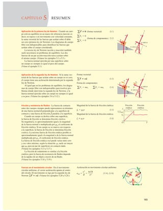 165
CAPÍTULO 5 RESUMEN
Aplicación de la primera ley de Newton: Cuando un cuer-
po está en equilibrio en un marco de referencia inercial, es
decir, en reposo o en movimiento con velocidad constante,
la suma vectorial de las fuerzas que actúan sobre él debe
ser cero (primera ley de Newton). Los diagramas de cuerpo
libre son indispensables para identiﬁcar las fuerzas que
actúan sobre el cuerpo considerado.
La tercera ley de Newton (acción y reacción) también
suele necesitarse en problemas de equilibrio. Las dos
fuerzas de un par acción-reacción nunca actúan sobre
el mismo cuerpo. (Véanse los ejemplos 5.1 a 5.5.)
La fuerza normal ejercida por una superﬁcie sobre
un cuerpo no siempre es igual al peso del cuerpo.
(Véase el ejemplo 5.3.)
(forma vectorial) (5.1)
(forma de componentes) (5.2)
aFy 5 0
aFx 5 0
aF
S
5 0 y
x
a
n
T
a
w cos a
w sen a
w
n
T
w
Aplicación de la segunda ley de Newton: Si la suma vec-
torial de las fuerzas que actúan sobre un cuerpo no es cero,
el cuerpo tiene una aceleración determinada por la segunda
ley de Newton.
Al igual que en los problemas de equilibrio, los diagra-
mas de cuerpo libre son indispensables para resolver pro-
blemas donde interviene la segunda ley de Newton, y la
fuerza normal ejercida sobre un cuerpo no siempre es igual
a su peso. (Véanse los ejemplos 5.6 a 5.12.)
Forma vectorial:
(5.3)
Forma de componentes:
(5.4)
aFx 5 max aFy 5 may
aF
S
5 ma
S
a
n
w
y
x
w cos a
w sen a
T
w
a
m
T
ax
a n
Fricción y resistencia de ﬂuidos: La fuerza de contacto
entre dos cuerpos siempre puede representarse en términos
de una fuerza normal perpendicular a la superﬁcie de
contacto y una fuerza de fricción paralela a la superﬁcie.
Cuando un cuerpo se desliza sobre una superﬁcie,
la fuerza de fricción se denomina fricción cinética.
Su magnitud fk es aproximadamente igual a la magnitud
de la fuerza normal n multiplicada por mk, el coeﬁciente de
fricción cinética. Si un cuerpo no se mueve con respecto
a la superﬁcie, la fuerza de fricción se denomina fricción
estática. La máxima fuerza de fricción estática posible es
aproximadamente igual a la magnitud n de la fuerza normal
multiplicada por ms, el coeﬁciente de fricción estática.
La fuerza de fricción estática real puede variar entre cero
y ese valor máximo, según la situación. ms suele ser mayor
que mk para un par de superﬁcies en contacto dado.
(Véanse los ejemplos 5.13 a 5.17.)
La fricción de rodamiento es similar a la fricción
cinética; pero la fuerza de resistencia de ﬂuidos depende
de la rapidez de un objeto a través de un ﬂuido.
(Véanse los ejemplos 5.18 y 5.19.)
f
S
n
S
Magnitud de la fuerza de fricción cinética:
(5.5)
Magnitud de la fuerza de fricción estática:
(5.6)
fs # msn
fk 5 mkn
Fricción
cinética
Fricción
estática
O
1 fs2máx
fk
f
T
Fuerzas en el movimiento circular: En el movimiento
circular uniforme, el vector aceleración apunta al centro
del círculo. El movimiento se rige por la segunda ley de
Newton (Véanse los ejemplos 5.20 a 5.24.)
gF
S
5 ma
S
.
Aceleración en movimiento circular uniforme:
(5.14), (5.16)
arad 5
v2
R
5
4p2
R
T2
arad
v
SF
S
S
arad
S
arad
S
S
SF
S
SF
S
v
S
v
S
 
