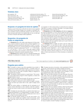 166 CAPÍTULO 5 Aplicación de las leyes de Newton
Términos clave
peso aparente, 145
fuerza de fricción, 149
fuerza de fricción cinética, 150
coeﬁciente de fricción cinética, 150
fuerza de fricción estática, 151
coeﬁciente de fricción estática, 151
coeﬁciente de fricción de rodamiento, 155
resistencia de un ﬂuido, 155
arrastre del aire, 155
rapidez terminal, 156
interacción gravitacional, 163
interacción electromagnética, 164
interacción fuerte, 164
interacción débil, 164
Respuesta a la pregunta de inicio de capítulo ?
Ninguna ya que la fuerza hacia arriba del aire tiene la misma magnitud
que la fuerza de gravedad. Aunque el ave asciende, su velocidad verti-
cal es constante, así que su aceleración vertical es cero. Por lo tanto, la
fuerza neta que actúa sobre el ave también debe ser cero, en tanto que
las fuerzas verticales individuales deben equilibrarse.
Respuestas a las preguntas de
Evalúe su comprensión
5.1 Respuesta: ii) Los dos cables están dispuestos de forma simé-
trica, así que la tensión en cada uno tiene la misma magnitud T. La
componente vertical de la tensión de cada cable es T sen 45° (o, de ma-
nera equivalente, T cos 45°), así que la primera ley de Newton aplicada
a las fuerzas verticales nos dice que 2T sen 45° 2 w 5 0. Por lo tanto,
T 5 w(2 sen 45°) 5 Cada cable soporta la mitad
del peso del semáforo, pero la tensión es mayor que w2 porque sólo
la componente vertical de la tensión contrarresta el peso.
5.2 Respuesta: ii) No importa cuál sea la velocidad instantánea del
deslizador, su aceleración es constante y tiene el valor que se calculó
w/2 5 0.71w.
en el ejemplo 5.12. De la misma forma, la aceleración de un cuerpo en
caída libre es la misma si asciende o desciende, o en el punto máximo
de su movimiento (véase la sección 2.5).
5.3 Respuestas a a): i), iii); respuestas a b): ii), iv); respuesta a
c): v) En las situaciones i) y iii) La caja no acelera (así que la fuerza
neta sobre ella debe ser cero) y no hay otra fuerza que actúe paralela a
la superﬁcie horizontal; por lo tanto, no se requiere fuerza de fricción
para evitar el deslizamiento. En las situaciones ii) y iv) la caja comen-
zaría a deslizarse sobre la superﬁcie si no hubiera fricción, así que la
fuerza de fricción estática debe actuar para evitarlo. En la situación v),
la caja se desliza sobre una superﬁcie áspera, por lo que la fuerza de
fricción cinética actúa sobre ella.
5.4 Respuesta: iii) Un satélite con masa m que da vuelta a la
Tierra con rapidez v en una órbita de radio r tiene una aceleración
de magnitud v2
r, así que la fuerza neta de la gravedad terrestre que
actúa sobre él tiene magnitud F 5 mv2
r. Cuanto más lejos está el
satélite de la Tierra, mayor será el valor de r, menor será el valor de v
y, por ende, menores serán los valores de v2
r y de F. En otras pa-
labras, la fuerza gravitacional de la Tierra disminuye al aumentar la
distancia.
PROBLEMAS Para la tarea asignada por el profesor, visite www.masteringphysics.com
Preguntas para análisis
P5.1. Un hombre se sienta en una silla suspendida de una cuerda, la
cual pasa por una polea suspendida del techo, y el hombre sujeta con
su mano el otro extremo de la cuerda. ¿Qué tensión hay en la cuerda y
qué fuerza ejerce la silla sobre el hombre? Dibuje un diagrama de
cuerpo libre para el hombre.
P5.2. “En general, la fuerza normal no es igual al peso.” Dé un ejem-
plo en que ambas fuerzas tengan la misma magnitud y al menos dos
ejemplos donde no sea así.
P5.3. Se tiende un cordón entre dos palos. Por más que se estira el cor-
dón, siempre cuelga un poco en el centro. Explique por qué.
P5.4. Se conduce un automóvil cuesta arriba con rapidez constante.
Analice las fuerzas que actúan sobre el auto. ¿Qué lo empuja cuesta
arriba?
P5.5. Por razones médicas, es importante que los astronautas en el
espacio exterior determinen su masa corporal a intervalos regulares.
Invente una forma de medir la masa en un entorno de aparente ingra-
videz.
P5.6. Al empujar una caja rampa arriba, ¿se requiere menos fuerza si se
empuja horizontalmente o si se empuja paralelo a la rampa? ¿Por qué?
P5.7. Una mujer en un elevador suelta su maletín pero éste no cae al
piso. ¿Cómo se está moviendo el elevador?
P5.8. Las básculas pueden dividirse en las que usan resortes y las
que usan masas estándar para equilibrar masas desconocidas. ¿Cuál
grupo sería más exacto en una nave espacial en aceleración? ¿Y en
la Luna?
P5.9. Al apretar una tuerca en un perno, ¿cómo aumentamos la fuerza
de fricción? ¿Cómo funciona una rondana (arandela) de presión?
P5.10. Un bloque descansa sobre un plano inclinado con suﬁciente
fricción para que no resbale. Para empezar a mover el bloque, ¿es más
fácil empujarlo plano arriba o plano abajo? ¿Por qué?
P5.11. Una caja con libros descansa en un piso horizontal. Para desli-
zarla sobre el piso con velocidad constante, ¿por qué se ejerce una
fuerza menor si se tira de ella con un ángulo u sobre la horizontal, que
si se empuja con el mismo ángulo bajo la horizontal?
P5.12. En un mundo sin fricción, ¿cuál de las siguientes actividades
podría usted hacer (o no hacer)? Explique su razonamiento. a) Manejar
por una curva de autopista sin peralte; b) saltar en el aire; c) empezar a
caminar en una acera horizontal; d) subir por una escalera vertical;
e) cambiar de carril en una carretera.
P5.13. Caminar sobre una superﬁcie resbalosa cubierta de hielo puede
ser más cansado que caminar sobre pavimento común. ¿Por qué?
P5.14. Al pararnos descalzos en una tina húmeda, nos sentimos ﬁrmes,
pero es muy posible que resbalemos peligrosamente. Analice la situa-
ción en términos de los dos coeﬁcientes de fricción.
P5.15. Imagine que empuja una caja grande desde la parte trasera de
un elevador de carga hacia el frente, mientras el elevador viaja al si-
guiente piso. ¿En qué situación la fuerza que debe aplicar para mover
la caja es mínima y en qué situación es máxima: cuando el elevador es-
tá acelerando hacia arriba, cuando está acelerando hacia abajo o cuan-
do viaja con rapidez constante? Explique su respuesta.
 