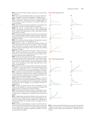 Preguntas para análisis 167
P5.16. La Luna acelera hacia la Tierra. ¿Por qué no se acerca más ha-
cia nosotros?
P5.17. Una revista de automóviles llama a las curvas de radio decre-
ciente “la maldición del conductor dominguero”. Explique por qué.
P5.18. A menudo se escucha a la gente decir “la fricción siempre se
opone al movimiento”. Mencione al menos un ejemplo donde a) la
fricción estática provoque movimiento y b) la fricción cinética pro-
voque movimiento.
P5.19. Si hay una fuerza neta sobre una partícula en movimiento circu-
lar uniforme, ¿por qué no cambia la rapidez de la partícula?
P5.20. Una curva de un camino tiene un peralte calculado para
80 kmh. Sin embargo, el camino tiene hielo, y usted cuidadosamente
planea conducir más despacio que ese límite. ¿Qué puede sucederle
a su automóvil? ¿Por qué?
P5.21. Usted hace girar una pelota en el extremo de un cordón ligero
en un círculo horizontal con rapidez constante. ¿Puede el cordón estar
realmente horizontal? Si acaso, ¿el cordón estaría arriba o abajo de la
horizontal? ¿Por qué?
P5.22. No se incluyó la fuerza centrífuga en los diagramas de cuerpo
libre de las ﬁguras 5.34b y 5.35. Explique por qué.
P5.23. Frente a su grupo, un profesor gira un tapón de hule en un
círculo horizontal en el extremo de un cordón y le dice a Carolina,
quien está sentada en la primera ﬁla del aula, que soltará el cordón
cuando el tapón esté directamente frente al rostro de ella. ¿Debería
preocuparse Carolina?
P5.24. Para que las fuerzas sobre los pasajeros no sean excesivas, los
juegos de feria que describen un lazo vertical se diseñan de manera
que el lazo, en vez de ser un círculo perfecto, tenga un radio de curva-
tura mayor abajo que arriba. Explique por qué.
P5.25. Se deja caer una pelota de tenis, desde el reposo, de la parte
superior de un cilindro alto de vidrio, primero con el cilindro evacua-
do de modo que no haya resistencia del aire y, luego, con el cilindro
lleno de aire. Se toman fotografías con destello múltiple de ambas
caídas. Por las fotografías, ¿cómo puede usted saber cuál es cuál?
¿O no es posible saberlo?
P5.26. Si usted lanza una pelota de béisbol verticalmente hacia arriba
con rapidez v0, ¿cómo será su rapidez, cuando regrese al punto de lan-
zamiento, en comparación con v0 a) en ausencia de resistencia del
aire? b) ¿Y en presencia de resistencia del aire? Explique su respuesta.
P5.27. Usted lanza una pelota de béisbol verticalmente hacia arriba.
Si no se desprecia la resistencia del aire, compare el tiempo que tarda
la pelota en alcanzar su altura máxima con el tiempo que tarda en vol-
ver al punto de lanzamiento. Explique su respuesta.
P5.28. Imagine que toma dos pelotas de tenis idénticas y llena una
de agua. Deja caer las dos pelotas simultáneamente desde la azotea de
un ediﬁcio alto. Si la resistencia del aire es insigniﬁcante, ¿cuál pelota
llegará primero al piso? Explique. ¿Y si la resistencia del aire no es
insigniﬁcante?
P5.29. Se suelta una pelota desde el reposo y experimenta la resis-
tencia del aire mientras cae. ¿Cuál de las gráﬁcas de la ﬁgura 5.39
representa mejor su aceleración en función del tiempo?
P5.30. Se suelta una pelota desde el reposo y experimenta la resis-
tencia del aire mientras cae. ¿Cuál de las gráﬁcas de la ﬁgura 5.40 re-
presenta mejor su componente de velocidad vertical en función del
tiempo?
P5.31. ¿Cuándo puede una pelota de béisbol en vuelo tener una ace-
leración con una componente positiva hacia arriba? Explique en tér-
minos de las fuerzas sobre la pelota y también de las componentes de
velocidad comparadas con la rapidez terminal. No desprecie la resis-
tencia del aire.
P5.32. Cuando una pelota bateada se mueve con arrastre del aire,
¿recorre una distancia horizontal mayor mientras sube a su altura má-
xima o mientras baja al suelo? ¿O es igual la distancia horizontal
en ambas partes de la trayectoria? Explique en términos de las fuer-
zas que actúan sobre la pelota.
P5.33. “Se lanza una pelota del borde de un risco alto. Sea cual fuere
el ángulo con que se lance, la resistencia del aire hará que llegue un
momento en que la pelota caiga verticalmente.” Justifique esta afir-
mación.
a)
e)
b)
c)
a
t
O
a
t
O
a
t
O
a
t
O
d)
a
t
O
Figura 5.39 Pregunta P5.29.
a)
e)
b)
c)
v
t
O
v
t
O
v
t
O
v
t
O
d)
v
t
O
Figura 5.40 Pregunta P5.30.
 