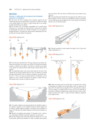 168 CAPÍTULO 5 Aplicación de las leyes de Newton
Ejercicios
Sección 5.1 Aplicación de la primera ley de Newton:
partículas en equilibrio
5.1. Dos pesos de 25.0 N cuelgan de los extremos opuestos de una
cuerda que pasa por una polea ligera sin fricción. La polea está sujeta
a una cadena ﬁjada en el techo. a) ¿Qué tensión hay en la cuerda?
b) ¿Qué tensión hay en la cadena?
5.2. En la ﬁgura 5.41, los bloques suspendidos de la cuerda tienen
ambos peso w. Las poleas no tienen fricción y el peso de las cuerdas
es despreciable. En cada caso, calcule la tensión T en la cuerda en
términos del peso w. En cada caso, incluya el(los) diagrama(s) de cuer-
po libre que usó para obtener la respuesta.
que un Corvette 1967 con masa de 1390 kg ruede cuesta abajo en una
calle así?
5.8. Una gran bola para demolición está sujeta por dos cables de acero
ligeros (ﬁgura 5.43). Si su masa m es de 4090 kg, calcule a) la tensión
TB en el cable que forma un ángulo de 40° con la vertical. b) Calcule la
tensión TA en el cable horizontal.
5.3. Una bola para demolición de 75.0 kg cuelga de una cadena uni-
forme de uso pesado, cuya masa es de 26.0 kg. a) Calcule las tensiones
máxima y mínima en la cadena. b) ¿Cuál es la tensión en un punto
a tres cuartos de distancia hacia arriba desde la parte inferior de la
cadena?
5.4. Un arqueólogo audaz cruza, mano sobre mano, de un risco a otro
colgado de una cuerda estirada entre los riscos. Se detiene a la mitad
para descansar (ﬁgura 5.42). La cuerda se romperá si su tensión exce-
de 2.50 3 104
N, y la masa de nuestro héroe es de 90.0 kg. a) Si el
ángulo u es 10.0°, calcule la tensión en la cuerda. b) ¿Qué valor mí-
nimo puede tener u sin que se rompa la cuerda?
5.5. Un cuadro colgado en una pared pende de dos alambres sujetos a
sus esquinas superiores. Si los alambres forman el mismo ángulo con
la vertical, ¿cuánto medirá el ángulo si la tensión en los alambres es
igual a 0.75 del peso del cuadro? (Ignore la fricción entre la pared y el
cuadro.)
5.6. Resuelva el problema del ejemplo 5.5 tomando el eje y vertical,
y el x horizontal. ¿Obtiene las mismas respuestas con estos ejes?
5.7. En San Francisco hay calles que forman un ángulo de 17.58 con
la horizontal. ¿Qué fuerza paralela a la calle se requiere para impedir
5.9. Calcule la tensión en cada cordón de la ﬁgura 5.44 si el peso del
objeto suspendido es w.
5.10. Sobre una rampa muy lisa (sin fricción), un automóvil de 1130 kg
se mantiene en su lugar con un cable ligero, como se muestra en la
ﬁgura 5.45. El cable forma un ángulo de 31.0° por arriba de la superﬁ-
cie de la rampa, y la rampa misma se eleva a 25.0° por arriba de la
horizontal. a) Dibuje un diagrama de cuerpo libre para el auto. b) Ob-
tenga la tensión en el cable. c) ¿Qué tan fuerte empuja la superﬁcie
de la rampa al auto?
a) b) c)
w
w
w
w
w
Figura 5.41 Ejercicio 5.2.
u
u
Figura 5.42 Ejercicio 5.4.
TA
TB
408
m
Figura 5.43 Ejercicio 5.8.
C
a
b
l
e
31.08
25.08
Figura 5.45 Ejercicio 5.10.
w
w
C
B
A
C
B
608
458
A
458
308
a) b)
Figura 5.44 Ejercicio 5.9.
 