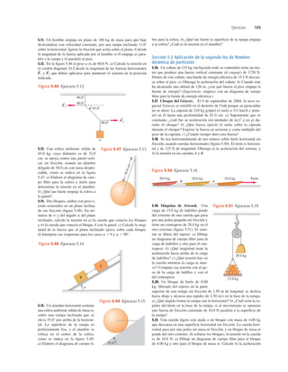 Ejercicios 169
5.11. Un hombre empuja un piano de 180 kg de masa para que baje
deslizándose con velocidad constante, por una rampa inclinada 11.08
sobre la horizontal. Ignore la fricción que actúa sobre el piano. Calcule
la magnitud de la fuerza aplicada por el hombre si él empuja a) para-
lelo a la rampa y b) paralelo al piso.
5.12. En la ﬁgura 5.46 el peso w es de 60.0 N. a) Calcule la tensión en
el cordón diagonal. b) Calcule la magnitud de las fuerzas horizontales
y que deben aplicarse para mantener el sistema en la posición
indicada.
F
S
2
F
S
1
5.19. Máquina de Atwood. Una
carga de 15.0 kg de ladrillos pende
del extremo de una cuerda que pasa
por una polea pequeña sin fricción y
tiene un contrapeso de 28.0 kg en el
otro extremo (ﬁgura 5.51). El siste-
ma se libera del reposo. a) Dibuje
un diagrama de cuerpo libre para la
carga de ladrillos y otro para el con-
trapeso. b) ¿Qué magnitud tiene la
aceleración hacia arriba de la carga
de ladrillos? c) ¿Qué tensión hay en
la cuerda mientras la carga se mue-
ve? Compare esa tensión con el pe-
so de la carga de ladillos y con el
del contrapeso.
5.20. Un bloque de hielo de 8.00
kg, liberado del reposo en la parte
superior de una rampa sin fricción de 1.50 m de longitud, se desliza
hacia abajo y alcanza una rapidez de 2.50 ms en la base de la rampa.
a) ¿Qué ángulo forma la rampa con la horizontal? b) ¿Cuál sería la ra-
pidez del hielo en la base de la rampa, si al movimiento se opusiera
una fuerza de fricción constante de 10.0 N paralela a la superﬁcie de
la rampa?
5.21. Una cuerda ligera está atada a un bloque con masa de 4.00 kg
que descansa en una superﬁcie horizontal sin fricción. La cuerda hori-
zontal pasa por una polea sin masa ni fricción, y un bloque de masa m
pende del otro extremo. Al soltarse los bloques, la tensión en la cuerda
es de 10.0 N. a) Dibuje un diagrama de cuerpo libre para el bloque
de 4.00 kg y otro para el bloque de masa m. Calcule b) la aceleración
5.13. Una esfera uniforme sólida de
45.0 kg, cuyo diámetro es de 32.0
cm, se apoya contra una pared verti-
cal sin fricción, usando un alambre
delgado de 30.0 cm con masa despre-
ciable, como se indica en la ﬁgura
5.47. a) Elabore el diagrama de cuer-
po libre para la esfera y úselo para
determinar la tensión en el alambre.
b) ¿Qué tan fuerte empuja la esfera a
la pared?
5.14. Dos bloques, ambos con peso w,
están sostenidos en un plano inclina-
do sin fricción (ﬁgura 5.48). En tér-
minos de w y del ángulo a del plano
inclinado, calcule la tensión en a) la cuerda que conecta los bloques
y b) la cuerda que conecta el bloque A con la pared. c) Calcule la mag-
nitud de la fuerza que el plano inclinado ejerce sobre cada bloque.
d) Interprete sus respuestas para los casos a 5 0 y a 5 90°.
5.15. Un alambre horizontal sostiene
una esfera uniforme sólida de masa m,
sobre una rampa inclinada que se
eleva 35.0° por arriba de la horizon-
tal. La superﬁcie de la rampa es
perfectamente lisa, y el alambre se
coloca en el centro de la esfera,
como se indica en la ﬁgura 5.49.
a) Elabore el diagrama de cuerpo li-
bre para la esfera. b) ¿Qué tan fuerte la superﬁcie de la rampa empuja
a la esfera? ¿Cuál es la tensión en el alambre?
Sección 5.2 Aplicación de la segunda ley de Newton:
dinámica de partículas
5.16. Un cohete de 125 kg (incluyendo todo su contenido) tiene un mo-
tor que produce una fuerza vertical constante (el empuje) de 1720 N.
Dentro de este cohete, una fuente de energía eléctrica de 15.5 N descan-
sa sobre el piso. a) Obtenga la aceleración del cohete. b) Cuando éste
ha alcanzado una altitud de 120 m, ¿con qué fuerza el piso empuja la
fuente de energía? (Sugerencia: empiece con un diagrama de cuerpo
libre para la fuente de energía eléctrica.)
5.17. Choque del Génesis. El 8 de septiembre de 2004, la nave es-
pacial Génesis se estrelló en el desierto de Utah porque su paracaídas
no se abrió. La cápsula de 210 kg golpeó el suelo a 311 kmh y pene-
tró en él hasta una profundidad de 81.0 cm. a) Suponiendo que es
constante, ¿cuál fue su aceleración (en unidades de ms2
y en g) du-
rante el choque? b) ¿Qué fuerza ejerció el suelo sobre la cápsula
durante el choque? Exprese la fuerza en newtons y como múltiplo del
peso de la cápsula. c) ¿Cuánto tiempo duró esta fuerza?
5.18. Se tira horizontalmente de tres trineos sobre hielo horizontal sin
fricción, usando cuerdas horizontales (ﬁgura 5.50). El tirón es horizon-
tal y de 125 N de magnitud. Obtenga a) la aceleración del sistema, y
b) la tensión en las cuerdas A y B.
F2
S
F1
S 90.08
90.08
45.08
90.08
w
Figura 5.46 Ejercicio 5.12.
Figura 5.47 Ejercicio 5.13.
3
0
.
0
c
m
A
B
a
Figura 5.48 Ejercicio 5.14.
35.08
Figura 5.49 Ejercicio 5.15.
30.0 kg
B A
20.0 kg 10.0 kg Tirón
Figura 5.50 Ejercicio 5.18.
28.0 kg
15.0 kg
Figura 5.51 Ejercicio 5.19.
 