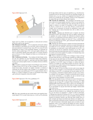 Ejercicios 171
lograr esto? b) ¿Cuáles son la magnitud y la dirección de la fuerza
de fricción sobre la caja superior?
5.34. Distancia de frenado. a) Si el coeﬁciente de fricción cinética
entre neumáticos y pavimento seco es de 0.80, ¿cuál es la distancia mí-
nima para detenerse un automóvil que viaja a 28.7 ms (unas 65 mih)
bloqueando los frenos? b) En pavimento húmedo, el coeﬁciente de
fricción cinética podría bajar a 0.25. ¿Con qué rapidez debemos con-
ducir en pavimento húmedo para poder parar en la misma distancia
que en el inciso a)? (Nota: bloquear los frenos no es la forma más se-
gura de parar.)
5.35. Coeﬁciente de fricción. Una rondana de latón limpia se des-
liza por una superﬁcie de acero horizontal limpia hasta detenerse.
Usando los valores de la tabla 5.1, ¿qué tanto más lejos habría llegado
la pieza con la misma rapidez inicial, si la rondana estuviera recubierta
con teﬂón?
5.36. Considere el sistema de la ﬁgura 5.54. El bloque A pesa 45.0 N y
el bloque B pesa 25.0 N. Una vez que el bloque B se pone en movi-
miento hacia abajo, desciende con rapidez constante. a) Calcule el
coeﬁciente de fricción cinética entre el bloque A y la superﬁcie de la
mesa. b) Un gato, que también pesa 45.0 N, se queda dormido sobre el
bloque A. Si ahora el bloque B se pone en movimiento hacia abajo,
¿qué aceleración (magnitud y dirección) tendrá?
de fricción cinética entre las cajas y la superﬁcie es mk. Una fuerza ho-
rizontal tira de las cajas hacia la derecha con velocidad constante. En
términos de mA, mB y mk, calcule a) la magnitud de la fuerza y b) la
tensión en la cuerda que une los bloques. Incluya el (los) diagrama(s)
de cuerpo libre que usó para obtener cada respuesta.
5.38. Fricción de rodamiento. Dos neumáticos de bicicleta se po-
nen a rodar con la misma rapidez inicial de 3.50 ms en un camino lar-
go y recto, y se mide la distancia que viaja cada una antes de que su
rapidez se reduzca a la mitad. Un neumático se inﬂó a una presión
de 40 psi y avanzó 18.1 m; el otro tiene 105 psi y avanzó 92.9 m.
¿Cuánto vale el coeﬁciente de fricción de rodamiento mr para cada
uno? Suponga que la fuerza horizontal neta sólo se debe a la fric-
ción de rodamiento.
5.39. Ruedas. Suponga que determina que se requiere una fuerza
horizontal de 160 N, para deslizar una caja con rapidez constante por
la superﬁcie de un piso nivelado. El coeﬁciente de fricción estática
es de 0.52 y el coeﬁciente de fricción cinética es de 0.47. Si coloca la
caja en una plataforma rodante con masa de 5.3 kg y coeﬁciente de
fricción de rodamiento de 0.018, ¿qué aceleración horizontal impri-
mirá esa fuerza de 160 N?
5.40. Suponga que determina que se requiere una fuerza horizontal de
200 N, para mover una camioneta vacía por un camino horizontal con
una rapidez de 2.4 ms. Después, usted carga la camioneta e inﬂa más
los neumáticos, de modo que su peso total aumente en un 42% y su
coeﬁciente de fricción de rodamiento disminuya en un 19%. ¿Qué
fuerza horizontal necesitará ahora para mover la camioneta por el mis-
mo camino con la misma rapidez? La rapidez es lo bastante baja como
para ignorar la resistencia del aire.
5.41. Como se muestra en la ﬁgura 5.54, el bloque A (masa 2.25 kg)
descansa sobre una mesa y está conectado, mediante un cordón horizon-
tal que pasa por una polea ligera sin fricción, a un bloque colgante B
(masa 1.30 kg). El coeﬁciente de fricción cinética entre el bloque A y
la superﬁcie es de 0.450. Luego los bloques se sueltan del reposo.
Calcule a) la rapidez de cada bloque después de moverse 3.00 cm y
b) la tensión en el cordón. Incluya el (los) diagrama(s) de cuerpo libre
que usó para obtener las respuestas.
5.42. Una caja de 25.0 kg con libros de texto está en una rampa de
carga que forma un ángulo a con la horizontal. El coeﬁciente de fric-
ción cinética es de 0.25; y el coeﬁciente de fricción estática, de 0.35.
a) Al aumentar a, determine el ángulo mínimo con que la caja comien-
za a resbalar. Con este ángulo, b) calcule la aceleración una vez que la
caja está en movimiento, y c) la rapidez con que se moverá la caja
una vez que se haya resbalado 5.0 m por la rampa.
5.43. Una caja grande de masa m descansa en un piso horizontal. Los
coeﬁcientes de fricción entre la caja y el piso son ms y mk. Una mujer
empuja la caja con fuerza y un ángulo u bajo la horizontal. a) ¿Qué
magnitud debe tener para que la caja se mueva con velocidad cons-
tante? b) Si ms es mayor que cierto valor crítico, la mujer no podrá po-
ner en movimiento la caja por más fuerte que empuje. Calcule dicho
valor crítico de ms.
5.44. Una caja de masa m se arrastra por un piso horizontal, cuyo coe-
ﬁciente de fricción cinética es mk, mediante una cuerda de la cual se
tira con una fuerza de magnitud F y ángulo u sobre la horizontal.
a) Obtenga una expresión en términos de m, mk, u y g para la magnitud
de la fuerza necesaria para mover la caja con rapidez constante. b) Un
instructor de primeros auxilios, que sabe que usted estudia física, le
pide averiguar qué fuerza necesitaría para deslizar con rapidez cons-
tante a un paciente de 90 kg por un piso, tirando de él con un ángulo de
25° sobre la horizontal. Arrastrando algunos pesos envueltos en unos
pantalones viejos y con la ayuda de una balanza de resorte, usted de-
termina que mk 5 0.35. Utilice el resultado del inciso a) para contestar
la pregunta del instructor.
F
S
F
S
F
S
F
S
5.37. Dos cajas conectadas por una cuerda están en una superﬁcie hori-
zontal (ﬁgura 5.55). La caja A tiene masa mA; y la B, mB. El coeﬁciente
32.0
kg
48.0
kg
4.75 m
2.50
m
Figura 5.53 Ejercicio 5.33.
A B
F
S
Figura 5.55 Ejercicio 5.37.
B
A
Figura 5.54 Ejercicios 5.36, 5.41 y problema 5.77.
 