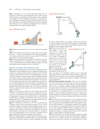 172 CAPÍTULO 5 Aplicación de las leyes de Newton
de 5.00 m, sujeto al brazo en un punto a 3.00 m del eje central.
a) Calcule el tiempo de una revolución del columpio, si el cable forma
un ángulo de 30.08 con la vertical. b) ¿El ángulo depende del peso
del pasajero para una rapidez de giro dada?
5.53. En otra versión del “co-
lumpio gigante” (véase el ejer-
cicio 5.52), el asiento está
conectado a dos cables, como
se indica en la figura 5.58, uno
de los cuales es horizontal. El
asiento gira en un círculo hori-
zontal a una tasa de 32.0 rpm
(revmin). Si el asiento pesa
255 N y una persona de 825 N
está sentada en él, obtenga la
tensión en cada cable.
5.54. Un botón pequeño, colo-
cado en una plataforma giratoria
horizontal de 0.320 m de diá-
metro, gira junto con la plataforma cuando ésta gira a 40.0 rpm,
siempre que el botón no esté a más de 0.150 m del eje. a) ¿Qué coeﬁ-
ciente de fricción estática hay entre el botón y la plataforma? b) ¿A
qué distancia del eje puede estar el botón, sin resbalar, si la platafor-
ma gira a 60.0 rpm?
5.55. Estaciones espaciales giratorias. Para los seres humanos,
uno de los problemas de vivir en el espacio exterior es la aparente
falta de peso. Una solución es diseñar estaciones espaciales que giren
sobre su centro con rapidez constante, creando “gravedad artificial”
en el borde exterior de la estación. a) Si el diámetro de la estación es
de 800 m, ¿cuántas revoluciones por minuto se necesitarán para que
la aceleración de la “gravedad artificial” sea de 9.8 ms2
? b) Si la
estación es un área de espera para pasajeros que van a Marte, sería
deseable simular la aceleración debida a la gravedad en la superficie
marciana (3.70 ms2
). ¿Cuántas revoluciones por minuto se necesitan
en este caso?
5.56. La rueda de la fortuna Cosmoclock 21 de la ciudad de Yokoha-
ma, Japón, tiene 100 m de diámetro. Su nombre proviene de sus 60
brazos, cada uno de los cuales puede funcionar como segundero (dan-
do una vuelta cada 60.0 s). a) Determine la rapidez de los pasajeros
con esta rotación. b) Un pasajero pesa 882 N en la caseta de “adivine el
peso” en tierra. ¿Qué peso aparente tendrá en el punto más alto y el
más bajo de la rueda? c) ¿Cuánto tardaría una revolución, si el peso
aparente del pasajero en el punto más alto fuera cero? d) ¿Cuál sería
entonces su peso aparente en el punto más bajo?
5.57. Un avión describe un rizo (una trayectoria circular en un plano
vertical) de 150 m de radio. La cabeza del piloto apunta siempre al
centro del rizo. La rapidez del avión no es constante; es mínima en
el punto más alto del rizo y máxima en el punto más bajo. a) En la
5.45. Los bloques A, B y C se colocan como en la ﬁgura 5.56 y se
conectan con cuerdas de masa despreciable. Tanto A como B pesan
25.0 N cada uno, y el coeﬁciente de fricción cinética entre cada bloque
y la superﬁcie es de 0.35. El bloque C desciende con velocidad cons-
tante. a) Dibuje un diagrama de cuerpo libre que muestre las fuerzas
que actúan sobre A, y otro para B. b) Calcule la tensión en la cuerda que
une los bloques A y B. c) ¿Cuánto pesa el bloque C? d) Si se cortara la
cuerda que une A y B, ¿qué aceleración tendría C?
5.46. Deduzca las ecuaciones (5.11) y (5.12) a partir de la ecuación
(5.10).
5.47. a) En el ejemplo 5.19 (sección 5.3), ¿qué valor de D se requiere
para que vt 5 42 ms para el paracaidista? b) Si la hija del paracaidis-
ta, con masa de 45 kg, cae en el aire y tiene la misma D (0.25 kgm)
que su padre, ¿cuál será su rapidez terminal?
5.48. Usted lanza una pelota verticalmentre hacia arriba. La fuerza de
arrastre es proporcional a v2
. En términos de g, ¿cuál es la componen-
te y de la aceleración que tiene la pelota cuando su rapidez es la mitad
de la rapidez terminal a) mientras sube? b) ¿Y al bajar?
Sección 5.4 Dinámica del movimiento circular
5.49. Una pieza de maquinaria consta de una barra delgada de 40.0 cm
de longitud, con masas pequeñas de 1.15 kg sujetas por tornillos en sus
extremos. Los tornillos pueden soportar una fuerza máxima de 75.0 N
sin safarse. Esta barra gira en torno a un eje perpendicular a su centro.
a) Cuando la barra gira a tasa constante sobre una superﬁcie horizontal
sin fricción, ¿cuál es la rapidez máxima que la masa puede tener sin
que se safen los tornillos? b) Suponga que la máquina se volvió a redi-
señar de manera que la barra gira a tasa constante en un círculo verti-
cal. ¿Será más probable que uno de los tornillos se safe cuando la masa
esté en la parte superior del círculo o en la parte inferior? Utilice un
diagrama de cuerpo libre para saber por qué. c) Usando el resultado del
inciso b), ¿cuál es la mayor rapidez que la masa puede tener sin que
se safe un tronillo?
5.50. Una curva plana (sin peralte) en una carretera tiene un radio
de 220.0 m. Un automóvil toma la curva a una rapidez de 25.0 ms.
a) ¿Cuál es el coeﬁciente de fricción mínimo que evitaría que derrape?
b) Suponga que la carretera está cubierta de hielo y el coeﬁciente de
fricción entre los neumáticos y el pavimento es de sólo un tercio del
resultado del inciso a). ¿Cuál debería ser la rapidez máxima del auto,
de manera que pueda tomar la curva con seguridad?
5.51. En la autopista un automóvil de 1125 kg y una camioneta de
2250 kg se acercan a una curva que tiene un radio de 225 m. a) ¿Con
qué ángulo el ingeniero reponsable debería peraltar esta curva, de mo-
do que los vehículos que viajen a 65.0 mih puedan tomarla con se-
guridad, sin que importe la condición de sus neumáticos? ¿Un camión
pesado debería ir más lento que un auto más ligero? b) ¿Cuándo el
auto y la camioneta toman la curva a 65.0 mih, encuentre la fuerza
normal sobre cada uno debida a la superﬁcie de la autopista.
5.52. El “columpio gigante” de una feria local consiste en un eje verti-
cal central con varios brazos horizontales unidos a su extremo superior
(ﬁgura 5.57). Cada brazo sostiene un asiento suspendido de un cable
30.08
5
.
0
0
m
3.00 m
Figura 5.57 Ejercicio 5.52.
40.08
7.50 m
Figura 5.58 Ejercicio 5.53.
36.98
B C
A
Figura 5.56 Ejercicio 5.45.
 